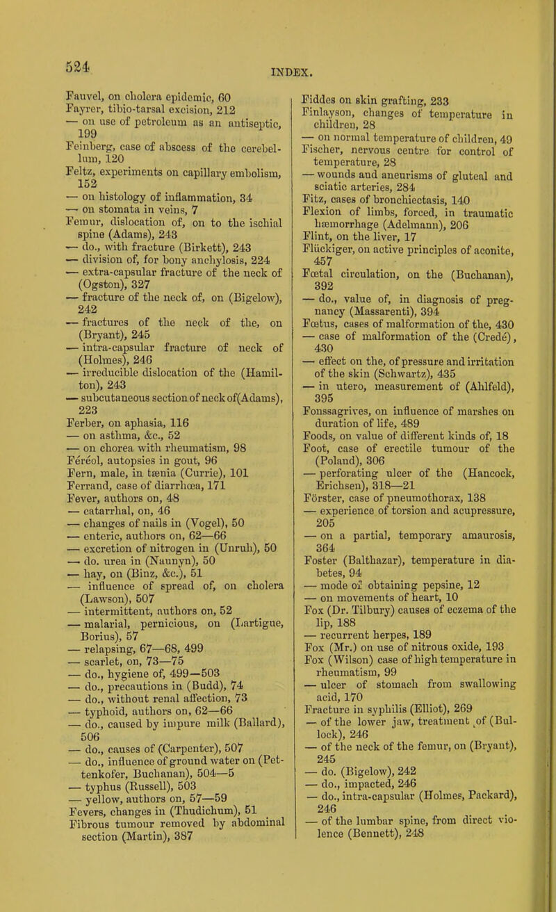 521' INDEX. Fauvel, on cholera epidemic, GO Fayrer, tibio-tarsal excision, 212 — on use of petroleum as an antiseptic. 199 Feinberg, case of abscess of the cerebel- lum, 120 Feltz, experiments on capillary embolism, 152 — on histology of inflammation, 34 —• ou stomata in veins, 7 Femur, dislocation of, on to the ischial spine (Adams), 243 — do., with fracture (Birkett), 243 — division of, for bony anchylosis, 224 — extra-capsular fracture of the neck of (Ogston), 327 — fracture of the neck of, on (Bigelow), 242 — fractures of the neck of the, on (Bryant), 245 — intra-capsular fracture of neck of (Holmes), 246 — irreducible dislocation of the (Hamil- ton), 243 — subcutaneous section of neckof(Adams), 223 Ferber, on aphasia, 116 — on asthma, &c., 52 — on chorea with rheumatism, 98 Fereol, autopsies in gout, 96 Fern, male, in taenia (Currie), 101 Ferrand, case of diarrhoea, 171 Fever, authors on, 48 •— catarrhal, on, 46 — changes of nails in (Vogel), 50 — enteric, authors on, 62—66 — excretion of nitrogen in (Unruli), 50 — do. urea in (Naunyn), 50 — hay, on (Binz, &c.), 51 — influence of spread of, on cholera (Lawson), 507 — intermittent, authors on, 52 — malarial, pernicious, on (Lartigue, Borius), 57 — relapsing, 67—68, 499 — scarlet, on, 73—75 — do., hygiene of, 499—503 — do., precautions in (Budd), 74 — do., without renal affection, 73 — typhoid, authors on, 62—66 — do., caused by impure milk (Ballard), 506 — do., causes of (Carpenter), 507 — do., influence of ground water on (Pet- tenkofer, Buchanan), 504—5 — typhus (Russell), 503 — yellow, authors on, 57—59 Fevers, changes in (Thudichum), 51 Fibrous tumour removed by abdominal section (Martin), 387 Fiddcs on skin grafting, 233 Finlayson, changes of temperature in children, 28 — on normal temperature of children, 49 Fischer, nervous centre for control of temperature, 28 — wounds and aneurisms of gluteal and sciatic arteries, 284 Fitz, cases of bronchiectasis, 140 Flexion of limbs, forced, in traumatic haemorrhage (Adelmann), 206 Flint, on the liver, 17 Fliickiger, ou active principles of aconite, 457 Foetal circulation, on the (Buchanan), 392 — do., value of, in diagnosis of preg- nancy (Massarenti), 394 Foetus, cases of malformation of the, 430 — case of malformation of the (Crede), 430 — effect on the, of pressure and irritation of the skin (Schwartz), 435 — in utero, measurement of (Ahlfeld), 395 Fonssagrives, on influence of marshes on duration of life, 489 Foods, on value of different kinds of, 18 Foot, case of erectile tumour of the (Poland), 306 — perforating ulcer of the (Hancock, Erichsen), 318—21 Forster, case of pneumothorax, 138 — experience of torsion and acupressure, 205 — on a partial, temporary amaurosis, 364 Foster (Balthazar), temperature in dia- betes, 94 — mode of obtaining pepsine, 12 — on movements of heart, 10 Fox (Dr. Tilbury) causes of eczema of the lip, 188 — recurrent herpes, 189 Fox (Mr.) on use of nitrous oxide, 193 Fox (Wilson) case of high temperature in rheumatism, 99 — ulcer of stomach from swallowing acid, 170 Fracture ill syphilis (Elliot), 269 — of the lower jaw, treatment ^of (Bul- lock), 246 — of the neck of the femur, on (Bryant), 245 — do. (Bigelow), 242 — do., impacted, 246 — do., intra-capsular (Holmes, Packard), 246 — of the lumbar spine, from direct vio- lence (Bennett), 248