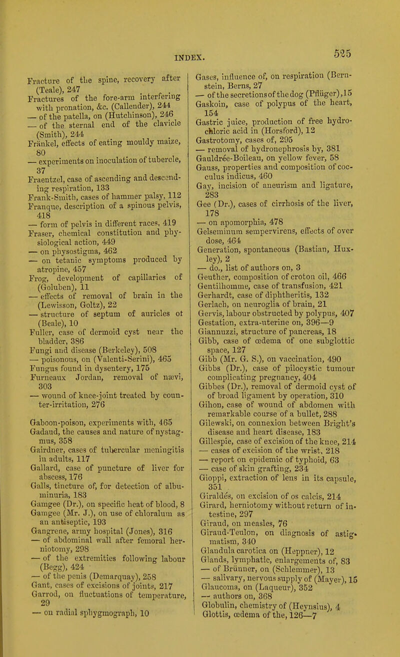 Fracture of the spine, recovery after (Teale), 247 . . Fractures of the fore-arm interfering with pronation, &c. (Callender), 244 — of the patella, on (Hutchinson), 246 — of the sternal end of the clavicle (Smith), 244* Frankel, effects of eating mouldy maize, 80 . , — experiments on inoculation of tubercle, 37 Fraentzel, case of ascending and descend- ing respiration, 133 Frank-Smith, cases of hammer palsy, 112 Franque, description of a spinous pelvis, 418 — form of pelvis in different races, 419 Fraser, chemical constitution and phy- siological action, 449 — on physostigma, 462 — on tetanic symptoms produced by atropine, 457 Frog, development of capillaries of (Goluben), 11 — effects of removal of brain in the (Lewisson, Goltz), 22 — structure of septum of auricles ot (Beale), 10 Fuller, case of dermoid cyst near the bladder, 386 Fungi and disease (Berkeley), 508 — poisonous, on (Valenti-Serini), 465 Fungus found in dysentery, 175 Furneaux Jordan, removal of naevi, 303 — wound of knee-joint treated by coun- ter-irritation, 276 Gaboon-poison, experiments with, 465 Gadaud, the causes and nature of nystag- mus, 358 Gairdner, cases of tubercular meningitis in adults, 117 Gallard, case of puncture of liver for abscess, 176 Galls, tincture of, for detection of albu- minuria, 183 Gamgee (Dr.), on specific heat of blood, 8 Gamgee (Mr. J.), on use of chloralum as an antiseptic, 193 Gangrene, army hospital (Jones), 316 — of abdominal wall after femoral her- niotomy, 298 — of the extremities following labour (Begg), 424 — of the penis (Demarquay), 258 Gant, cases of excisions of joints, 217 Garrod, on fluctuations of temperature, 29 — on radial sphygmograph, 10 Gases, influence of, on respiration (Bern- stein, Berns, 27 — oftliesecretionsoftliedog (Pfliiger),15 Gaskoin, case of polypus of the heart, 154 Gastric juice, production of free hydro- chloric acid in (Horsford), 12 Gastrotomy, cases of, 295 — removal of hydronephrosis by, 381 Gauldree-Boileau, on yellow fever, 58 Gauss, properties and composition of coc- culus indicus, 460 Gay, incision of aneurism and ligature, 283 Gee (Dr.), cases of cirrhosis of the liver, 178 — on apomorphia, 478 Gelseminum sempervirens, effects of over dose, 464 Generation, spontaneous (Bastian, Hux- ley), 2 — do., list of authors on, 3 Geuther, composition of croton oil, 466 Gentilhomme, case of transfusion, 421 Gerhardt, case of diphtheritis, 132 Gerlach, on neuroglia of brain, 21 Gervis, labour obstructed by polypus, 407 Gestation, extra-uterine on, 396—9 Giannuzzi, structure of pancreas, 18 Gibb, case of oedema of one subglottic space, 127 Gibb (Mr. G. S.), on vaccination, 490 Gibbs (Dr.), case of pilocystic tumour complicating pregnancy, 404 Gibbes (Dr.), removal of dermoid cyst of of broad ligament by operation, 310 Gihon, case of wound of abdomen with remarkable course of a bullet, 288 Gilewski, on connexion between Bright’s disease and heart disease, 183 Gillespie, case of excision of the knee, 214 — cases of excision of the wrist, 218 — report on epidemic of typhoid, 63 — case of skin grafting, 234 Gioppi, extraction of lens in its capsule, 351 . Giraldes, on excision of os calcis, 214 Girard, herniotomy without return of in- testine, 297 Giraud, on measles, 76 Giraud-Teulon, on diagnosis of astig* matism, 340 Glaudula carotica on (Heppner), 12 Glands, lymphatic, enlargements of, 83 — of Brunner, on (Schlemmer), 13 — salivary, nervous supply of (Mayer), 15 Glaucoma, on (Laqueur), 352 —* authors on, 368 Globulin, chemistry of (Heynsius), 4 Glottis, oedema of the, 126—7