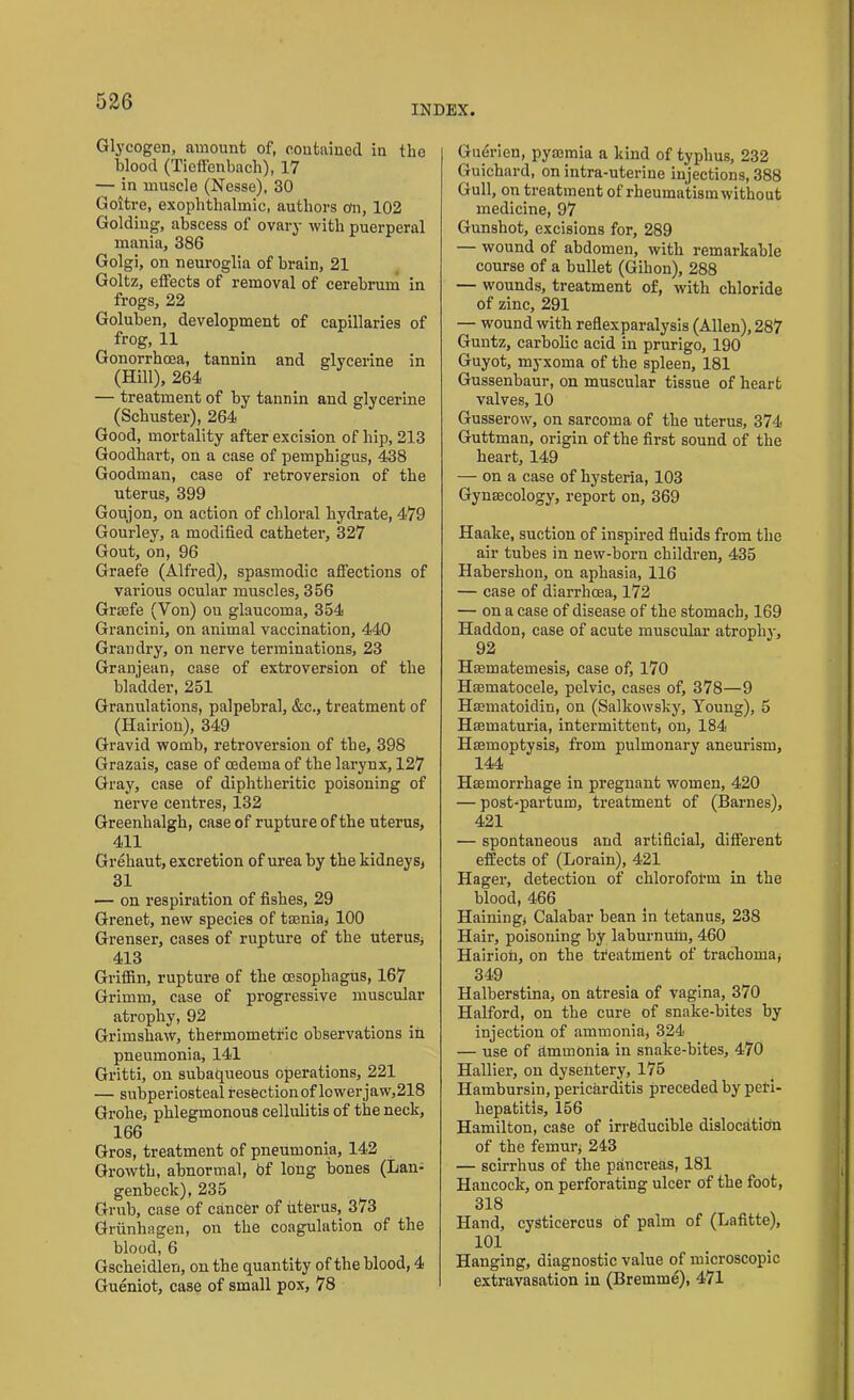 INDEX. Glycogen, amount of, contained in the blood (Tieffenbach), 17 — in muscle (Nesse), 30 Goitre, exophthalmic, authors o'n, 102 Golding, abscess of ovary with puerperal mania, 386 Golgi, on neuroglia of brain, 21 Goltz, effects of removal of cerebrum in frogs, 22 Goluben, development of capillaries of frog, 11 Gonorrhoea, tannin and glycerine in (Hill), 264 — treatment of by tannin and glycerine (Schuster), 264 Good, mortality after excision of hip, 213 Goodbart, on a case of pemphigus, 438 Goodman, case of retroversion of the uterus, 399 Goujon, on action of chloral hydrate, 479 Gourley, a modified catheter, 327 Gout, on, 96 Graefe (Alfred), spasmodic affections of various ocular muscles, 356 Grsefe (Yon) on glaucoma, 354 Grancini, on animal vaccination, 440 Grandry, on nerve terminations, 23 Granjean, case of extroversion of the bladder, 251 Granulations, palpebral, &c., treatment of (Hairion), 349 Gravid womb, retroversion of the, 398 Grazais, case of oedema of the larynx, 127 Gray, case of diphtheritic poisoning of nerve centres, 132 Greenhalgh, case of rupture of the uterus, 411 Grehaut, excretion of urea by the kidneys, 31 — on respiration of fishes, 29 Grenet, new species of ttenia, 100 Grenser, cases of rupture of the uterus, 413 Griffin, rupture of the oesophagus, 167 Grimm, case of progressive muscular atrophy, 92 Grimshaw, thermometric observations in pneumonia, 141 Gritti, on subaqueous operations, 221 — subperiosteal resection of lower jaw,218 Grohe, phlegmonous cellulitis of the neck, 166 Gros, treatment of pneumonia, 142 Growth, abnormal, bf long bones (Lan- genbeck), 235 Grub, case of cancer of uterus, 373 Griinhagen, on the coagulation of the blood, 6 Gscheidlen, on the quantity of the blood, 4 Gueniot, case of small pox, 78 Guerien, pyaemia a kind of typhus, 232 Guichard, on intra-uterine injections, 388 Gull, on treatment of rheumatism without medicine, 97 Gunshot, excisions for, 289 — wound of abdomen, with remarkable course of a bullet (Gihon), 288 — wounds, treatment of, with chloride of zinc, 291 — wound with reflexparalysis (Allen), 287 Guntz, carbolic acid in prurigo, 190 Guyot, myxoma of the spleen, 181 Gussenbaur, on muscular tissue of heart valves, 10 Gusserow, on sarcoma of the uterus, 374 Guttman, origin of the first sound of the heart, 149 — on a case of hysteria, 103 Gynaecology, report on, 369 Haalce, suction of inspired fluids from the air tubes in new-born children, 435 Haberslion, on aphasia, 116 — case of diarrhoea, 172 — on a case of disease of the stomach, 169 Haddon, case of acute muscular atrophy, 92 Haematemesis, case of, 170 Haematocele, pelvic, cases of, 378—9 Haematoidin, on (Salkowsky, Young), 5 Hmmaturia, intermittent, on, 184 Haemoptysis, from pulmonary aneurism, 144 Haemorrhage in pregnant women, 420 — post-partum, treatment of (Barnes), 421 — spontaneous and artificial, different effects of (Lorain), 421 Hager, detection of chloroform in the blood, 466 Hainingj Calabar bean in tetanus, 238 Hair, poisoning by laburnum, 460 Hairion, on the treatment of trachoma* 349 Halberstina, on atresia of vagina, 370 Halford, on the cure of snake-bites by injection of ammonia, 324 — use of ammonia in snake-bites, 470 Hallier, on dysentery, 175 Hambursin, pericarditis preceded by peri- hepatitis, 156 Hamilton, case of irreducible dislocatidn of the femur, 243 — scirrhus of the pancreas, 181 Hancock, on perforating ulcer of the foot, 318 Hand, cysticercus of palm of (Lafitte), 101 Hanging, diagnostic value of microscopic extravasation in (Bremme), 471