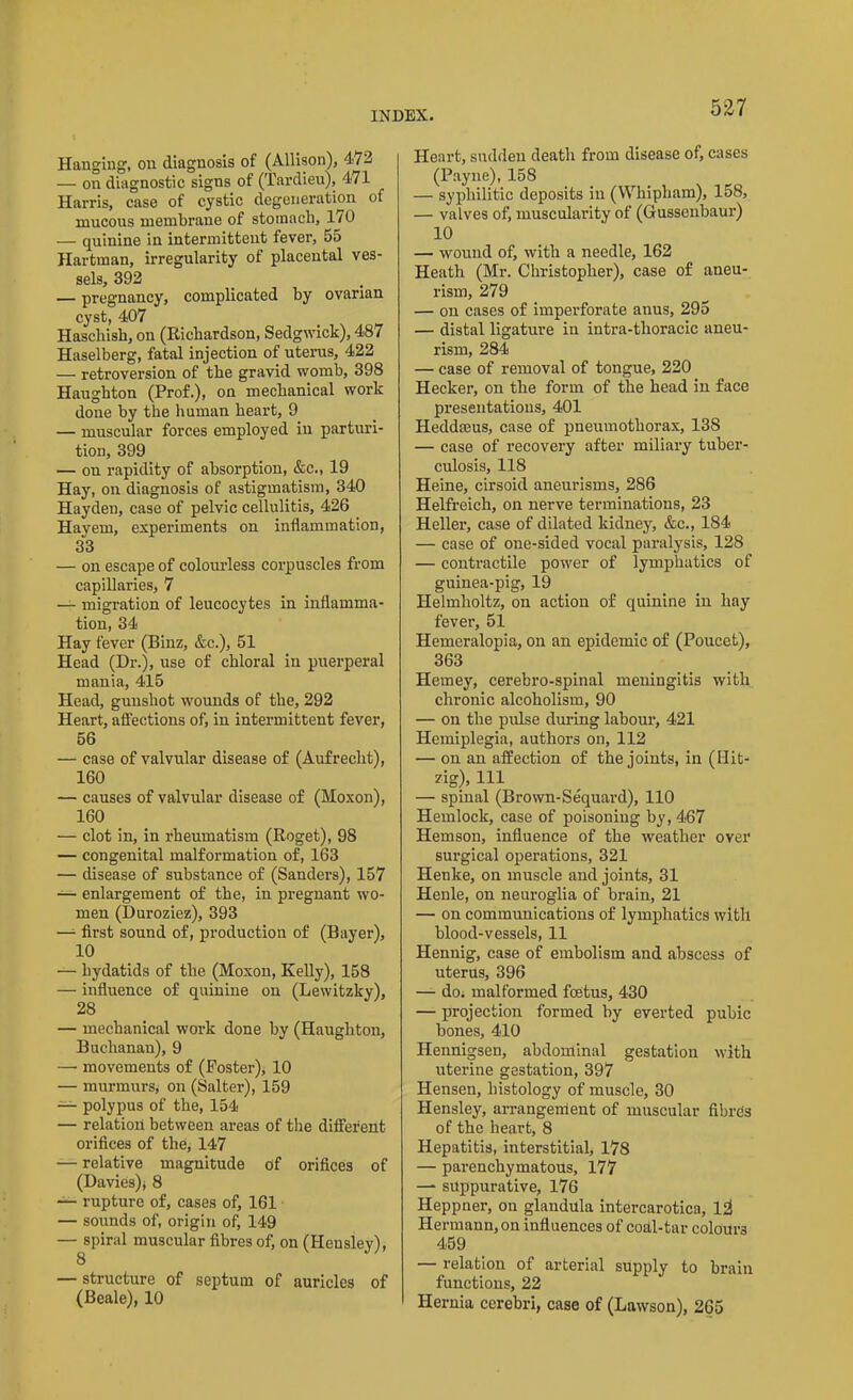 Hanging, on diagnosis of (Allison), 472 — on diagnostic signs of (Tardieu), 471 Harris, case of cystic degeneration of mucous membrane of stomach, 170 — quinine in intermittent fever, 55 Hartman, irregularity of placental ves- sels, 392 — pregnancy, complicated by ovarian cyst, 407 Haschish, on (Richardson, Sedgwick), 487 Haselberg, fatal injection of uterus, 422 — retroversion of the gravid womb, 398 Haughton (Prof.), on mechanical work done by the human heart, 9 — muscular forces employed in parturi- tion, 399 — on rapidity of absorption, &c., 19 Hay, on diagnosis of astigmatism, 340 Hayden, case of pelvic cellulitis, 426 Havem, experiments on inflammation, 33 — on escape of colourless corpuscles from capillaries, 7 — migration of leucocytes in inflamma- tion, 34 Hay fever (Binz, &c.), 51 Head (Dr.), use of chloral in puerperal mania, 415 Head, gunshot wounds of the, 292 Heart, affections of, in intermittent fever, 56 — case of valvular disease of (Aufrecht), 160 — causes of valvular disease of (Moxon), 160 — clot in, in rheumatism (Roget), 98 — congenital malformation of, 163 — disease of substance of (Sanders), 157 — enlargement of the, in pregnant wo- men (Duroziez), 393 — first sound of, production of (Bayer), 10 — hydatids of the (Moxon, Kelly), 158 — influence of quinine on (Lewitzky), 28 — mechanical work done by (Haughton, Buchanan), 9 —• movements of (Poster), 10 — murmurs, on (Salter), 159 — polypus of the, 154 — relation between areas of the different orifices of the, 147 — relative magnitude of orifices of (Davies); 8 — rupture of, cases of, 161 — sounds of, origin of, 149 — spiral muscular fibres of, on (Hensley), 8 — structure of septum of auricles of (Beale), 10 Heart, sudden death from disease of, cases (Payne), 158 — syphilitic deposits in (Whipham), 158, — valves of, muscularity of (Gussenbaur) 10 — wound of, with a needle, 162 Heath (Mr. Christopher), case of aneu- rism, 279 — on cases of imperforate anus, 295 — distal ligature in intra-thoracic aneu- rism, 284 — case of removal of tongue, 220 Hecker, on the form of the head in face presentations, 401 Heddeeus, case of pneumothorax, 138 — case of recovery after miliary tuber- culosis, 118 Heine, cirsoid aneurisms, 286 Helfreich, on nerve terminations, 23 Heller, case of dilated kidney, &c., 184 — case of one-sided vocal paralysis, 128 — contractile power of lymphatics of guinea-pig, 19 Helmholtz, on action of quinine in hay fever, 51 Hemeralopia, on an epidemic of (Poucet), 363 Hemey, cerebro-spinal meningitis with chronic alcoholism, 90 — on the pulse during labour, 421 Hemiplegia, authors on, 112 — on an affection of the joints, in (Hit- zig), 111 — spinal (Brown-Sequard), 110 Hemlock, case of poisoning by, 467 Hemson, influence of the weather over surgical operations, 321 Henke, on muscle and joints, 31 Henle, on neuroglia of brain, 21 — on communications of lymphatics with blood-vessels, 11 Hennig, case of embolism and abscess of uterus, 396 — do. malformed foetus, 430 — projection formed by everted pubic bones, 410 Hennigsen, abdominal gestation with uterine gestation, 397 Hensen, histology of muscle, 30 Hensley, arrangement of muscular fibres of the heart, 8 Hepatitis, interstitial, 178 — parenchymatous, 177 — suppurative, 176 Heppner, on glaudula intercarotica, l2 Hermann, on influences of coal-tar coloui'3 459 — relation of arterial supply to brain functions, 22 Hernia cerebri, case of (Lawson), 265