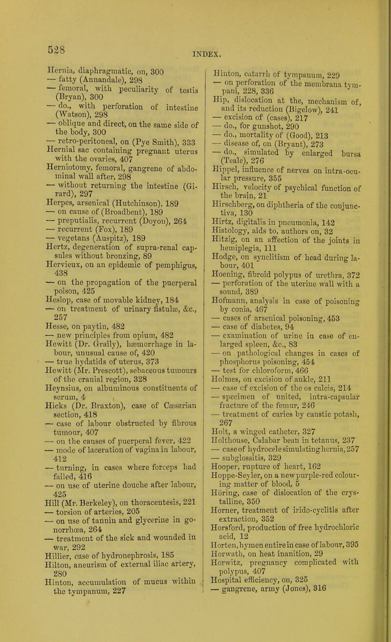 INDEX. Hernia, diaphragmatic, on, 300 — fatty (Annandale), 298 — femoral, with peculiarity of testis (Bryan), 300 — do., with perforation of intestine (Watson), 298 — oblique and direct, on the same side of the body, 300 — retro-peritoneal, on (Pye Smith), 333 Hernial sac containing pregnant uterus with the ovaries, 407 Herniotomy, femoral, gangrene of abdo- minal wall after, 298 — without returning the intestine (Gi- rard), 297 Herpes, arsenical (Hutchinson), 189 — on cause of (Broadbent), 189 — preputialis, recurrent (Doyon), 264 — recurrent (Pox), 189 — vegetans (Auspitz), 189 Hertz, degeneration of supra-renal cap- sules without bronzing, 89 Hervieux, on an epidemic of pemphigus, 438 — on the propagation of the puerperal poison, 425 Heslop, case of movable kidney, 184 — on treatment of urinary fistula;, &c., 257 Hesse, on paytin, 482 — new principles from opium, 482 Hewitt (Dr. Graily), hamiorrhage in la- bour, unusual cause of, 420 — true hydatids of uterus, 373 Hewitt (Mr. Prescott), sebaceous tumours of the cranial region, 328 Heynsius, on albuminous constituents of serum, 4 , Hicks (Dr. Braxton), case of Caesarian section, 418 — case of labour obstructed by fibrous tumour, 407 — on the causes of puerperal fever, 422 — mode of laceration of vagina in labour, 412 — turning, in cases where forceps had failed, 416 — on use of uterine douche after labour, 425 Hill (Mr. Berkeley), on thoracentesis, 221 — torsion of arteries, 205 — on use of tannin and glycerine in go- norrlima, 264 — treatment of the sick and wounded in War, 292 Hillier, case of hydronephrosis, 185 Hilton, aneurism of external iliac artery, 280 Hinton, accumulation of mucus within the tympanum, 227 Hinton, catarrh of tympanum, 229 — on perforation of the membrana tvm- pani, 228, 336 Hip, dislocation at the, mechanism of, and its reduction (Bigelow), 241 — excision of (cases), 217 — do., for gunshot, 290 — do., mortality of (Good), 213 — disease of, on (Bryant), 273 — do., simulated by enlarged bursa (Teale), 276 Hippel, influence of nerves on intra-ocu- lar pressure, 355 Hirsch, velocity of psychical function of the brain, 21 Hirscliberg, on diphtheria of the conjunc- tiva, 130 Hirtz, digitalis iu pneumonia, 142 Histology, aids to, authors on, 32 Hitzig, on an affection of the joints in hemiplegia, 111 Hodge, on synclitism of head during la- bour, 401 Hoening, fibroid polypus of urethra, 372 — perforation of the uterine wall with a sound, 389 Hofmann, analysis in case of poisoning by conia, 467 — cases of arsenical poisoning, 453 — case of diabetes, 94 — examination of urine in case of en- larged spleen, &c., 83 — on pathological changes in cases of phosphorus poisoning, 454 — test for chloroform, 466 Holmes, on excision of ankle, 211 — case of excision of the os calcis, 214 — specimen of united, intra-capsular fracture of the femur, 246 — treatment of caries by caustic potash, 267 Holt, a winged catheter, 327 Ilolthouse, Calabar beau in tetanus, 237 — case of hydrocele simulating hernia, 257 — subglossitis, 329 Hooper, rupture of heart, 162 Hoppe-Seyler, on a new purple-red colour- ing matter of blood, 5 Ilbring, case of dislocation of the crys- talline, 350 Horner, treatment of irido-cyclitis after extraction, 352 Horsford, production of free hydrochloric acid, 12 Horten, hymen entire in case of labour, 395 Horwath, on heat inanition, 29 Horwitz, pregnancy complicated with polypus, 407 Hospital efficiency, on, 325 — gangrene, army (Jones), 316