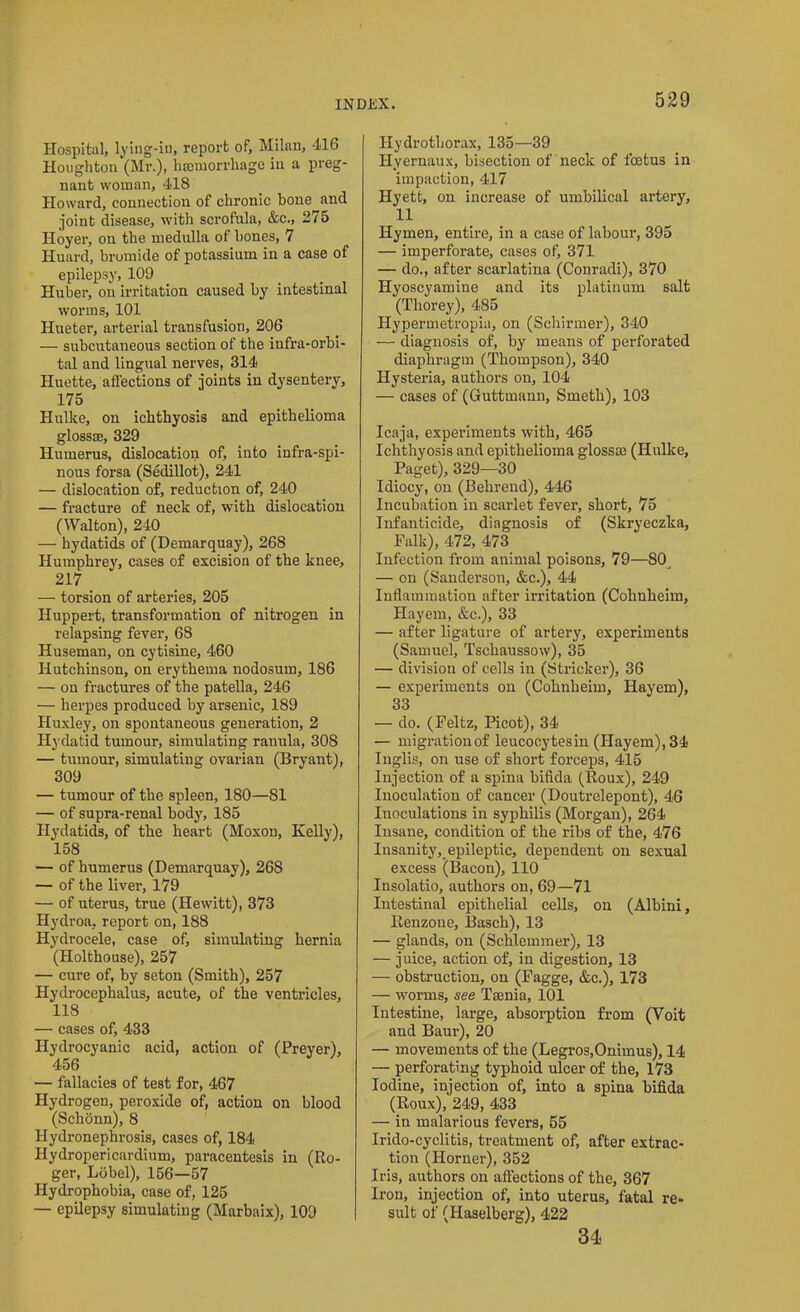 Hospital, lying-in, report of, Milan, 416 Houghton (Mr.), haemorrhage in a preg- nant woman, 418 Howard, connection of chronic hone and joint disease, with scrofula, &c., 275 Iloyer, on the medulla of hones, 7 Huard, bromide of potassium in a case of epilepsy, 109 Huber, on irritation caused by intestinal worms, 101 Hueter, arterial transfusion, 206 — subcutaneous section of the infra-orbi- tal and lingual nerves, 314 Huette, affections of joints in dysentery, 175 Hulke, on ichthyosis and epithelioma glossae, 329 Humerus, dislocation of, into infra-spi- nous forsa (Sedillot), 241 — dislocation of, reduction of, 240 — fracture of neck of, with dislocation (Walton), 240 — hydatids of (Demarquay), 268 Humphrey, cases of excision of the knee, 217 — torsion of arteries, 205 Iluppert, transformation of nitrogen in relapsing fever, 68 Huseman, on cytisine, 460 Hutchinson, on erythema nodosum, 186 — on fractures of the patella, 246 — herpes produced by arsenic, 189 Huxley, on spontaneous generation, 2 Hydatid tumour, simulating ranula, 308 — tumour, simulating ovarian (Bryant), 309 — tumour of the spleen, 180—81 — of supra-renal body, 185 Hydatids, of the heart (Moxon, Kelly), 158 — of humerus (Demarquay), 268 — of the liver, 179 — of uterus, true (Hewitt), 373 Hydroa, report on, 188 Hydrocele, case of, simulating hernia (Holthouse), 257 — cure of, by seton (Smith), 257 Hydrocephalus, acute, of the ventricles, 118 — cases of, 433 Hydrocyanic acid, action of (Preyer), 456 — fallacies of test for, 467 Hydrogen, peroxide of, action on blood (Schonn), 8 Hydronephrosis, cases of, 184 Hydropericardium, paracentesis in (Ro- ger, Ldbel), 156—57 Hydrophobia, case of, 125 — epilepsy simulating (Marbaix), 109 Hydrothorax, 135—39 Hyernaux, bisection of neck of foetus in impaction, 417 Hyett, on increase of umbilical artery, 11 Hymen, entire, in a case of labour, 395 — imperforate, cases of, 371 — do., after scarlatina (Conradi), 370 Hyoscyamine and its platinum salt (Thorey), 485 Hypermetropic, on (Schirmer), 340 — diagnosis of, by means of perforated diaphragm (Thompson), 340 Hysteria, authors on, 104 — cases of (Guttmann, Smeth), 103 Icaja, experiments with, 465 Ichthyosis and epithelioma glossse (Hulke, Paget), 329—30 Idiocy, on (Behrend), 446 Incubation in scarlet fever, short, 75 Infanticide, diagnosis of (Skryeczka, Falk), 472, 473 Infection from animal poisons, 79—80 — on (Sanderson, &c.), 44 Inflammation after irritation (Colinheim, Hayem, &c.), 33 — after ligature of artery, experiments (Samuel, Tschaussow), 35 — division of cells in (Strieker), 36 — experiments on (Cohnheim, Hayem), 33 — do. (Feltz, Picot), 34 — migration of leucocytesin (Hayem), 34 Inglis, on use of short forceps, 415 Injection of a spina bifida (Roux), 249 Inoculation of cancer (Doutrelepont), 46 Inoculations in syphilis (Morgan), 264 Insane, condition of the ribs of the, 476 Insanity^epileptic, dependent on sexual excess (Bacon), 110 Insolatio, authors on, 69—71 Intestinal epithelial cells, on (Albini, Itenzone, Basch), 13 — glands, on (Schlemmer), 13 — juice, action of, in digestion, 13 — obstruction, on (Fagge, &c.), 173 — worms, see Taenia, 101 Intestine, large, absorption from (Voit and Baur), 20 — movements of the (Legros,Onimus), 14 — perforating typhoid ulcer of the, 173 Iodine, injection of, into a spina bifida (Roux), 249, 433 — in malarious fevers, 55 Irido-cyclitis, treatment of, after extrac- tion (Horner), 352 Iris, authors on affections of the, 367 Iron, injection of, into uterus, fatal re- sult of (Haselberg), 422 34