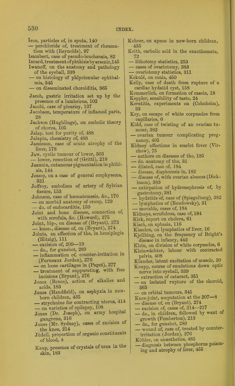 Iron, particles of, in sputa, 140 — perchloride of, treatment of rheuma- tism with (Reynolds), 97 Isambert, case of pseudo-leuchmmia, 82 Isnard, treatment ofphthisisby arsenic,145 IwanofF, on the anatomy and pathology of the eyeball, 338 — on histology of phlyctenular ophthal- mia, 345 — on disseminated choroiditis, 365 Jacob, gastric irritation set up by the presence of a lumbricus, 102 Jacobi, case of pleurisy, 137 Jacobson, temperature of inflamed parts, 28 Jackson (Hughlings), on embolic theory of chorea, 105 Jalap, test for purity of, 488 Jalapin, chemistry of, 488 Jamieson, case of acute atrophy of the liver, 178 Jaw, cystic tumour of lower, 303 — lower, resection of (Gritti), 218 Jeannin, cutaneous pigmentation in phthi- sis, 144 Jessop, on a case of general emphysema, 321 Joffroy, embolism of artery of Sylvian fissure, 153 Johnson, case of haematemesis, &c., 170 — on morbid anatomy of croup, 129 — do. of endocarditis, 159 Joint and bone disease, connection of, with scrofula, &c. (Howard), 275 Joint, hip-, on disease of (Bryant), 273 — knee-, disease of, on (Bryant), 274 Joints, an affection of the, in hemiplegia (Hitzig), 111 — excision of, 209—19 — do., for gunshot, 289 inflammation of, counter-irritation in (Furneaux Jordan), 276 — on loose cartilages in (Paget), 277 treatment of suppurating, with free incisions (Bryant), 276 Jones (Bence), action of alkalies and acids, 183 Jones (Handheld), on asphyxia in new born children, 435 strychnine for contracting uterus, 414 — on varieties of epilepsy, 108 Jones (Dr. Joseph), on army hospital gangrene, 316 . . Jones (Mr. Sydney), cases of excision ot the knee, 214 Jiidell, proportion of organic constituents of blood, 4 Kaup, presence of crystals of urea in the skin, 183 Kehrer, on apnoe in new-born children, 435 Keith, carbolic acid in the exanthemata, 72 — lithotomy statistics, 253 — cases of ovariotomy, 383 — ovariotomy statistics, 311 Kekule, on conia, 450 Kelly, case of death from rupture of a cardiac hydatid cyst, 158 Kemmerlich, on formation of casein, 18 Keppler, sensibility of taste, 24 Keratitis, experiments on (Cohnheim), 33 Key, on escape of white corpuscles from capillaries, 6 Kidd, case of twisting of an ovarian tu- mour, 382 — ovarian tumour complicating preg- nancy, 405 Kidney affections in scarlet fever (Vir- chow), 75 — authors on diseases of the, 185 — do. anatomy of the, 31 — dilated, case of, 184 — disease, diaphoresis in, 182 — disease of, with ovarian abscess (Dick- inson), 383 — extirpation of hydronephrosis of, by gastrotomy, 381 — hydatids of, case of (Spiegelberg), 382 — lymphatics of (Rendowsky), 31 — movable, cases of, 184 Kidneys, scrofulous, case of, 184 Kirk, report on cholera, 61 Kisch, on aphasia, 116 Kisselen, on lymphatics of liver, 16 Kjellbing, on the frequency of Bright’s disease in infancy, 442 Klein, on division of white corpuscles, 6 Kleinwachter, labour with contracted pelvis, 408 Klunder, latent excitation of muscle, 30 Knapp, course of exudations down optic nerve into eyeball, 339 — extraction of cataract, 351 — on isolated rupture of the choroid, 365 — on orbital tumours, 345 Knee-joint, amputation at the 207—8 — disease of, on (Bryant), 274 — excision of, cases of, 214—217 — do., in children, followed by want of growth (Pemberton), 213 — do., for gunshot, 289 — wound of, case of, treated by counter- irritation (Jordan), 276 Kohler, on anaesthetics, 485 — diagnosis between phosphorus poison- ing and atrophy of liver, 455