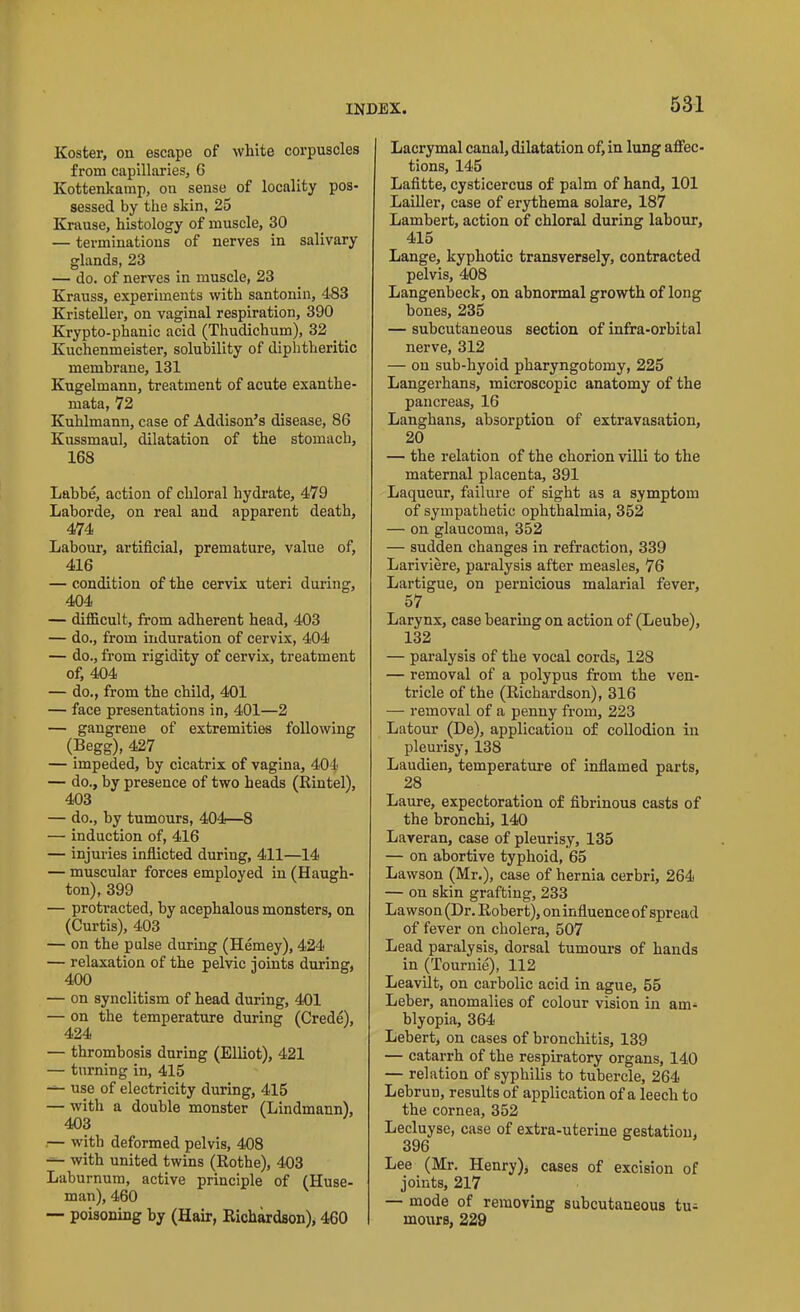 Koster, on escape of white corpuscles from capillaries, 6 Kottenkamp, on sense of locality pos- sessed by the skin, 25 Krause, histology of muscle, 30 — terminations of nerves in salivary glands, 23 — do. of nerves in muscle, 23 Krauss, experiments with santonin, 483 Kristeller, on vaginal respiration, 390 Krypto-phanic acid (Thudichum), 32 Kuchenmeister, solubility of diphtheritic membrane, 131 Kugelmann, treatment of acute exanthe- mata, 72 Kuhlmann, case of Addison’s disease, 86 Kussmaul, dilatation of the stomach, 168 Labbe, action of chloral hydrate, 479 Laborde, on real and apparent death, 474 Labour, artificial, premature, value of, 416 — condition of the cervix uteri during, 404 — difficult, from adherent head, 403 — do., from induration of cervix, 404 — do., from rigidity of cervix, treatment of, 404 — do., from the child, 401 — face presentations in, 401—2 — gangrene of extremities following (Begg), 427 — impeded, by cicatrix of vagina, 404 — do., by presence of two heads (Rintel), 403 — do., by tumours, 404—8 — induction of, 416 — injuries inflicted during, 411—14 — muscular forces employed in (Hauadi- ton), 399 — protracted, by acephalous monsters, on (Curtis), 403 — on the pulse during (Hemey), 424 — relaxation of the pelvic joints during, 400 — on synclitism of head during, 401 — on the temperature during (Crede), 424 — thrombosis during (Elliot), 421 — turning in, 415 — use of electricity during, 415 — with a double monster (Lindmann), 403 — with deformed pelvis, 408 — with united twins (Rothe), 403 Laburnum, active principle of (Huse- man), 460 — poisoning by (Hair, Richardson), 460 Lacrymal canal, dilatation of, in lung affec- tions, 145 Lafitte, cysticercus of palm of hand, 101 Lailler, case of erythema solare, 187 Lambert, action of chloral during labour, 415 Lange, kyphotic transversely, contracted pelvis, 408 Langenbeck, on abnormal growth of long bones, 235 — subcutaneous section of infra-orbital nerve, 312 — on sub-hyoid pharyngotomy, 225 Langerhans, microscopic anatomy of the pancreas, 16 Langhans, absorption of extravasation, 20 — the relation of the chorion villi to the maternal placenta, 391 Laqueur, failure of sight as a symptom of sympathetic ophthalmia, 352 — on glaucoma, 352 — sudden changes in refraction, 339 Lariviere, paralysis after measles, 76 Lartigue, on pernicious malarial fever, 57 Larynx, case bearing on action of (Leube), 132 — paralysis of the vocal cords, 128 — removal of a polypus from the ven- tricle of the (Richardson), 316 — removal of a penny from, 223 Latour (De), application of collodion in pleurisy, 138 Laudien, temperature of inflamed parts, 28 Laure, expectoration of fibrinous casts of the bronchi, 140 Laveran, case of pleurisy, 135 — on abortive typhoid, 65 Lawson (Mr.), case of hernia cerbri, 264 — on skin grafting, 233 Lawson (Dr. Robert), on influence of spread of fever on cholera, 507 Lead paralysis, dorsal tumours of hands in (Touruie), 112 Leavilt, on carbolic acid in ague, 55 Leber, anomalies of colour vision in am- blyopia, 364 Lebert, on cases of bronchitis, 139 — catarrh of the respiratory organs, 140 — relation of syphilis to tubercle, 264 Lebrun, results of application of a leech to the cornea, 352 Lecluyse, case of extra-uterine gestation, 396 Lee (Mr. Henry), cases of excision of joints, 217 — mode of removing subcutaneous tu- mours, 229