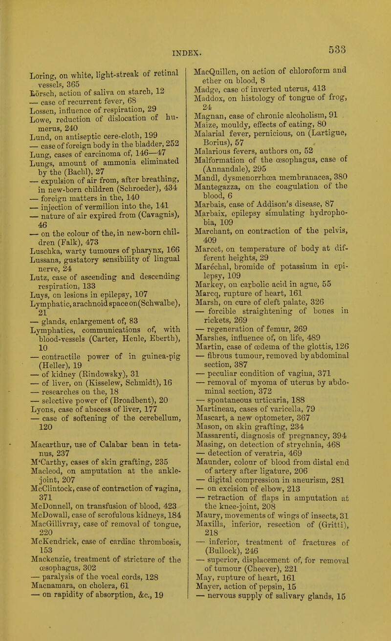 Loring, on white, light-strealc of retinal vessels, 365 Ldrsch, action of saliva on starch, 12 — case of recurrent fever, 68 Lossen, influence of respiration, 29 Lowe, reduction of dislocation of hu- merus, 240 Lund, on antiseptic cere-cloth, 199 — case of foreign body in the bladder, 252 Lung, cases of carcinoma of, 146—47 Lungs, amount of ammonia eliminated by the (Bachl), 27 — expulsion of air from, after breathing, in new-born children (Schroeder), 434 — foreign matters in the, 140 — injection of vermilion into the, 141 — nature of air expired from (Cavagnis), 46 — on the colour of the, in new-born chil- dren (Falk), 473 Luschka, warty tumours of pharynx, 166 Lussana, gustatory sensibility of lingual nerve, 24 Lutz, case of ascending and descending respiration, 133 Luys, on lesions in epilepsy, 107 Lymphatic, arachnoid space on(Schwalbe), 21 — glands, enlargement of, 83 Lymphatics, communications of, with blood-vessels (Carter, Henle, Eberth), 10 — contractile power of in guinea-pig (Heller), 19 — of kidney (Rindowsky), 31 — of liver, on (Kisselew, Schmidt), 16 — researches on the, 18 — selective power of (Broadbent), 20 Lyons, case of abscess of liver, 177 — case of softening of the cerebellum, 120 Macarthur, use of Calabar bean in teta- nus, 237 M'Carthy, cases of skin grafting, 235 Macleod, on amputation at the ankle- joint, 207 McClintock, case of contraction of vagina, 371 McDonnell, on transfusion of blood, 423 McDowall, case of scrofulous kidneys, 184 MacGillivray, case of removal of tongue, 220 McKendrick, case of cardiac thrombosis, 153 Mackenzie, treatment of stricture of the oesophagus, 302 — paralysis of the vocal cords, 128 Macnamara, on cholera, 61 — on rapidity of absorption, &c., 19 MacQuillen, on action of chloroform and ether on blood, 8 Madge, case of inverted uterus, 413 Maddox, on histology of tongue of frog, 24 Magnan, case of chronic alcoholism, 91 Maize, mouldy, effects of eating, 80 Malarial fever, pernicious, on (Lartigue, Borius), 57 Malarious fevers, authors on, 52 Malformation of the oesophagus, case of (Annandale), 295 Mandl, dysmenorrhoea membranacea, 380 Mantegazza, on the coagulation of the blood, 6 Marbais, case of Addison’s disease, 87 Marbaix, epilepsy simulating hydropho- bia, 109 Marchant, on contraction of the pelvis, 409 Marcet, on temperature of body at dif- ferent heights, 29 Marechal, bromide of potassium in epi- lepsy, 109 Markey, on carbolic acid in ague, 55 Marcq, rupture of heart, 161 Marsh, on cure of cleft palate, 326 — forcible straightening of bones in rickets, 269 — regeneration of femur, 269 Marshes, influence of, on life, 489 Martin, case of oedema of the glottis, 126 — fibrous tumour, removed by abdominal section, 387 — peculiar condition of vagina, 371 — removal of myoma of uterus by abdo- minal section, 372 — spontaneous urticaria, 188 Martineau, cases of varicella, 79 Mascart, a new optometer, 367 Mason, on skin grafting, 234 Massarenti, diagnosis of pregnancy, 394 Masing, on detection of strychnia, 468 — detection of veratria, 469 Maunder, colour of blood from distal end of artery after ligature, 206 — digital compression in aneurism, 281 — on excision of elbow, 213 — retraction of flaps in amputation at the knee-joint, 208 Maury, movements of wings of insects, 31 Maxilla, inferior, resection of (Gritti), 218 — inferior, treatment of fractures of (Bullock), 246 — superior, displacement of, for removal of tumour (Cheever), 221 May, rupture of heart, 161 Mayer, action of pepsin, 15 — nervous supply of salivary glands, 15