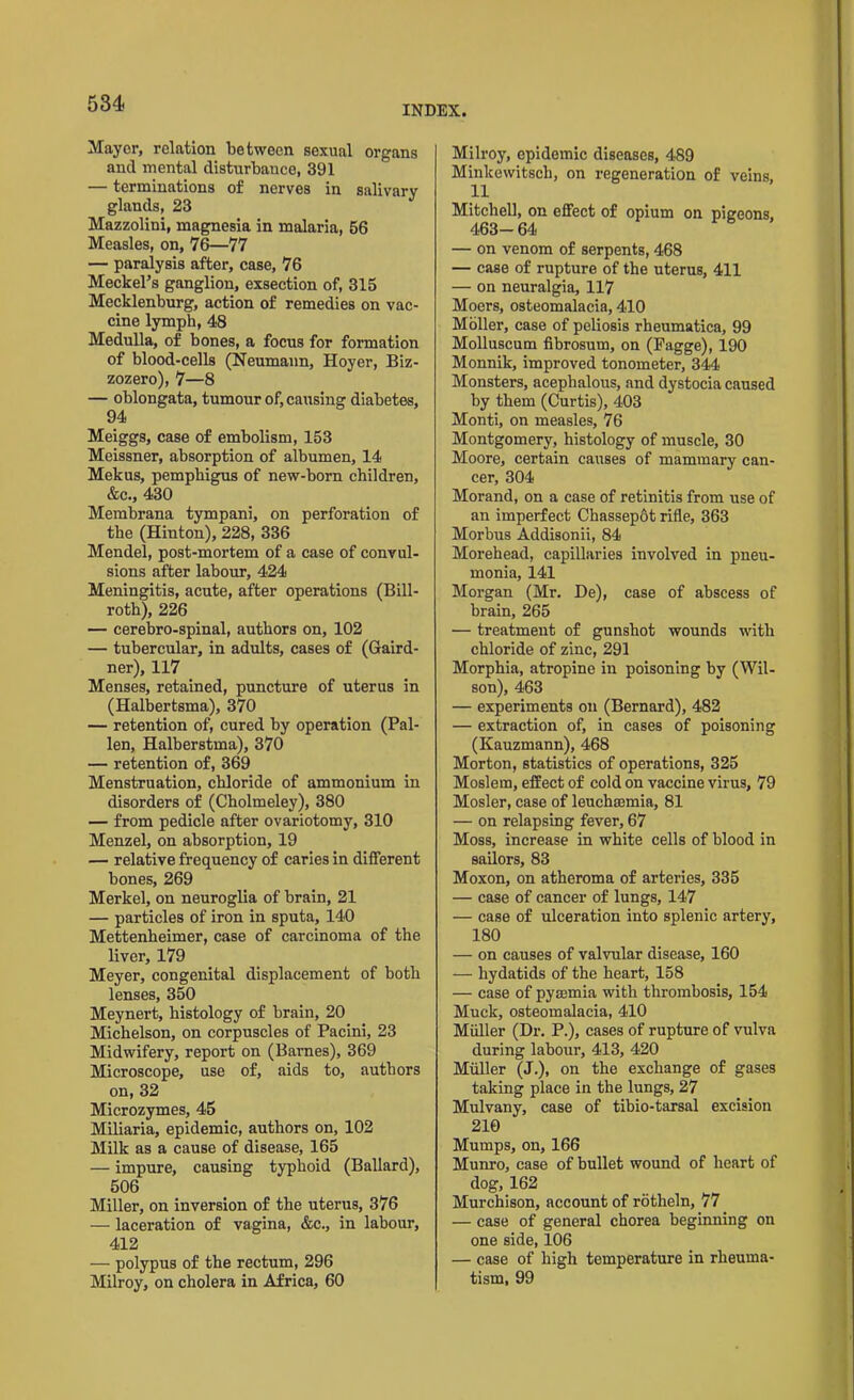 INDEX. Mayor, relation between sexual organs and mental disturbance, 391 — terminations of nerves in salivary glands, 23 Mazzolini, magnesia in malaria, 56 Measles, on, 76—77 — paralysis after, case, 76 Meckel’s ganglion, exsection of, 315 Mecklenburg, action of remedies on vac- cine lymph, 48 Medulla, of bones, a focus for formation of blood-cells (Neumann, Hoyer, Biz- zozero), 7—8 — oblongata, tumour of, causing diabetes, 94 Meiggs, case of embolism, 153 Meissner, absorption of albumen, 14 Mekus, pemphigus of new-born children, &c., 430 Membrana tympani, on perforation of the (Hinton), 228, 336 Mendel, post-mortem of a case of convul- sions after labour, 424 Meningitis, acute, after operations (Bill- roth), 226 — cerebro-spinal, authors on, 102 — tubercular, in adults, cases of (Gaird- ner), 117 Menses, retained, puncture of uterus in (Halbertsma), 370 — retention of, cured by operation (Pal- len, Halberstma), 370 — retention of, 369 Menstruation, chloride of ammonium in disorders of (Cholmeley), 380 — from pedicle after ovariotomy, 310 Menzel, on absorption, 19 — relative frequency of caries in different bones, 269 Merkel, on neuroglia of brain, 21 — particles of iron in sputa, 140 Mettenheimer, case of carcinoma of the liver, 179 Meyer, congenital displacement of both lenses, 350 Meynert, histology of brain, 20 Michelson, on corpuscles of Pacini, 23 Midwifery, report on (Barnes), 369 Microscope, use of, aids to, authors on, 32 Microzymes, 45 Miliaria, epidemic, authors on, 102 Milk as a cause of disease, 165 — impure, causing typhoid (Ballard), 506 Miller, on inversion of the uterus, 376 — laceration of vagina, &c., in labour, 412 — polypus of the rectum, 296 Milroy, on cholera in Africa, 60 Milroy, epidemic diseases, 489 Minkewitsch, on regeneration of veins, 11 Mitchell, on effect of opium on pigeons, 463-64 — on venom of serpents, 468 — case of rupture of the uterus, 411 — on neuralgia, 117 Moers, osteomalacia, 410 Moller, case of peliosis rheumatica, 99 Molluscum fibrosum, on (Fagge), 190 Monnik, improved tonometer, 344 Monsters, acephalous, and dystocia caused by them (Curtis), 403 Monti, on measles, 76 Montgomery, histology of muscle, 30 Moore, certain causes of mammary can- cer, 304 Morand, on a case of retinitis from use of an imperfect Chassepot rifle, 363 Morbus Addisonii, 84 Morehead, capillaries involved in pneu- monia, 141 Morgan (Mr. De), case of abscess of brain, 265 — treatment of gunshot wounds with chloride of zinc, 291 Morphia, atropine in poisoning by (Wil- son), 463 — experiments on (Bernard), 482 — extraction of, in cases of poisoning (Kauzmann), 468 Morton, statistics of operations, 325 Moslem, effect of cold on vaccine virus, 79 Mosler, case of leuchaemia, 81 — on relapsing fever, 67 Moss, increase in white cells of blood in sailors, 83 Moxon, on atheroma of arteries, 335 — case of cancer of lungs, 147 — case of ulceration into splenic artery, 180 — on causes of valvular disease, 160 — hydatids of the heart, 158 — case of pyaemia with thrombosis, 154 Muck, osteomalacia, 410 Muller (Dr. P.), cases of rupture of vulva during labour, 413, 420 Muller (J.), on the exchange of gases taking place in the lungs, 27 Mulvany, case of tibio-tarsal excision 210 Mumps, on, 166 Munro, case of bullet wound of heart of dog, 162 Murchison, account of rotheln, 77 — case of general chorea beginning on one side, 106 — case of high temperature in rheuma- tism, 99