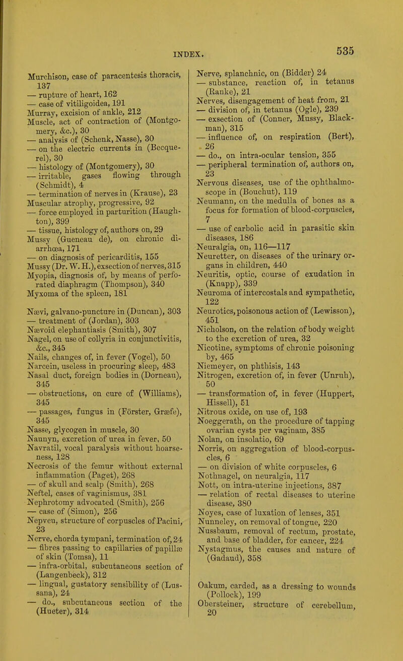 Murchison, case of paracentesis thoracis, 137 — rupture of heart, 162 — case of vitiligoidea, 191 Murray, excision of ankle, 212 Muscle, act of contraction of (Montgo- mery, &c.), 30 — analysis of (Schenk, Nasse), 30 — on the electric currents in (Becque- rel), 30 — histology of (Montgomery), 30 — irritable, gases flowing through (Schmidt), 4 — termination of nerves in (Krause), 23 Muscular atrophy, progressive, 92 — force employed in parturition (Haugh- ton), 399 — tissue, histology of, authors on, 29 Mussy (Gueneau de), on chronic di- arrhoea, 171 — on diagnosis of pericarditis, 155 Mussy (Dr. W. H.), exsection of nerves, 315 Myopia, diagnosis of, by means of perfo- rated diaphragm (Thompson), 340 Myxoma of the spleen, 181 Navi, galvano-puncture in (Duncan), 303 — treatment of (Jordan), 303 Nawoid elephantiasis (Smith), 307 Nagel, on use of collyria in conjunctivitis, &c., 345 Nails, changes of, in fever (Vogel), 50 Narcein, useless in procuring sleep, 483 Nasal duct, foreign bodies in (Dorneau), 345 — obstructions, on cure of (Williams), 345 — passages, fungus in (Forster, Grsefe), 345 Nasse, glycogen in muscle, 30 Naunyn, excretion of urea in fever, 50 Navratil, vocal paralysis without hoarse- ness, 128 Necrosis of the femur without external inflammation (Paget), 268 — of skull and scalp (Smith), 26S Neftel, cases of vaginismus, 381 Nephrotomy advocated (Smith), 256 — case of (Simon), 256 Nepveu, structure of corpuscles of Pacini, 23 Nerve, chorda tympani, termination of, 24 — fibres passing to capillaries of papillae of skin (Tomsa), 11 — infra-orbital, subcutaneous section of (Langenbeck), 312 — lingual, gustatory sensibility of (Lus- sana), 24 — do., subcutaneous section of the (Hueter), 314 Nerve, splanchnic, on (Bidder) 24 — substance, reaction of, in tetanus (Ranke), 21 Nerves, disengagement of heat from, 21 — division of, in tetanus (Ogle), 239 — exsection of (Conner, Mussy, Black- man), 315 — influence of, on respiration (Bert), 26 — do., on intra-ocular tension, 355 — peripheral termination of, authors on, 23 Nervous diseases, use of the ophthalmo- scope in (Bouchut), 119 Neumann, on the medulla of bones as a focus for formation of blood-corpuscles, 7 — use of carbolic acid in parasitic skin diseases, 186 Neuralgia, on, 116—117 Neuretter, on diseases of the urinary or- gans in children, 440 Neuritis, optic, course of exudation in (Knapp), 339 Neuroma of intercostals and sympathetic, 122 Neurotics, poisonous action of (Lewisson), 451 Nicholson, on the relation of body weight to the excretion of urea, 32 Nicotine, symptoms of chronic poisoning by, 465 Niemeyer, on phthisis, 143 Nitrogen, excretion of, in fever (Unruh), 50 — transformation of, in fever (Huppert, Hissell), 51 Nitrous oxide, on use of, 193 Noeggerath, on the procedure of tapping ovarian cysts per vaginam, 385 Nolan, on insolatio, 69 Norris, on aggregation of blood-corpus- cles, 6 — on division of white corpuscles, 6 Nothnagel, on neuralgia, 117 Nott, on intra-uterine injections, 387 — relation of rectal diseases to uterine disease, 380 Noyes, case of luxation of lenses, 351 Nunneley, on removal of tongue, 220 Nussbaum, removal of rectum, prostate, and base of bladder, for cancer, 224 Nystagmus, the causes and nature of (Gadaud), 358 Oakum, carded, as a dressing to wounds (Pollock), 199 Obersteinei’, structure of cerebellum 20