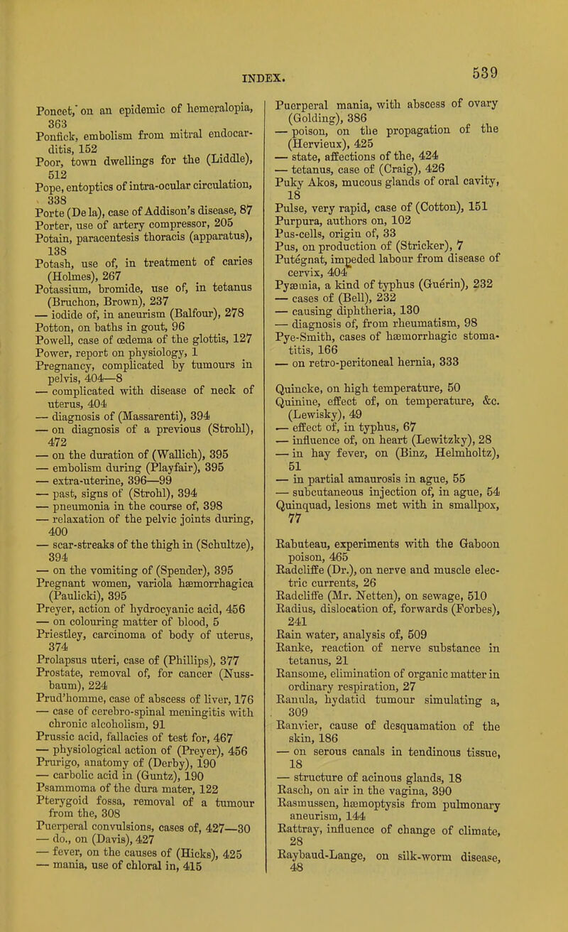 Poncet, 011 au epidemic of hemeralopia, 363 Ponfick, embolism from mitral endocar- ditis, 152 . Poor, town dwellings for the (Liddle), 512 Pope, entoptics of intra-ocular circulation, 338 Porte (De la), case of Addison's disease, 87 Porter, use of artery compressor, 205 Potain, paracentesis thoracis (apparatus), 138 Potash, use of, in treatment of caries (Holmes), 267 Potassium, bromide, use of, in tetanus (Bruchon, Brown), 237 — iodide of, in aneurism (Balfour), 278 Potton, on baths in gout, 96 Powell, case of oedema of the glottis, 127 Power, report on physiology, 1 Pregnancy, complicated by tumours in pelvis, 404—8 — complicated with disease of neck of uterus, 404 — diagnosis of (Massarenti), 394 — on diagnosis of a previous (Strohl), 472 — on the duration of (Wallich), 395 — embolism during (Playfair), 395 — extra-uterine, 396—99 — past, signs of (Strohl), 394 — pneumonia in the course of, 398 — relaxation of the pelvic joints during, 400 — scar-streaks of the thigh in (Schultze), 394 — on the vomiting of (Spender), 395 Pregnant women, variola hsemorrhagica (Paulicki), 395 Preyer, action of hydrocyanic acid, 456 — on colouring matter of blood, 5 Priestley, carcinoma of body of uterus, 374 Prolapsus uteri, case of (Phillips), 377 Prostate, removal of, for cancer (Nuss- baum), 224 Prud’homme, case of abscess of liver, 176 — case of cerebro-spinal meningitis with chronic alcoholism, 91 Prussic acid, fallacies of test for, 467 — physiological action of (Preyer), 456 Prurigo, anatomy of (Derby), 190 — carbolic acid in (Guntz), 190 Psammoma of the dura mater, 122 Pterygoid fossa, removal of a tumour from the, 308 Puerperal convulsions, cases of, 427—30 — do., on (Davis), 427 — fever, on the causes of (Hicks), 425 — mania, use of chloral in, 415 Puerperal mania, with abscess of ovary (Golding), 386 — poison, on the propagation of the (Hervieux), 425 — state, affections of the, 424 — tetanus, case of (Craig), 426 Puky Akos, mucous glands of oral cavity, 18 Pulse, very rapid, case of (Cotton), 151 Purpura, authors on, 102 Pus-cells, origin of, 33 Pus, on production of (Strieker), 7 Putegnat, impeded labour from disease of cervix, 404 Pyaemia, a kind of typhus (Guerin), 232 — cases of (Bell), 232 — causing diphtheria, 130 — diagnosis of, from rheumatism, 98 Pye-Smith, cases of haemorrhagic stoma- titis, 166 — on retro-peritoneal hernia, 333 Quincke, on high temperature, 50 Quinine, effect of, on temperature, &c. (Lewisky), 49 — effect of, in typhus, 67 — influence of, on heart (Lewitzky), 28 — in hay fever, on (Binz, Helmholtz), 51 — in partial amaurosis in ague, 55 — subcutaneous injection of, in ague, 54 Quinquad, lesions met with in smallpox, 77 Rabuteau, experiments with the Gaboon poison, 465 Radcliffe (Dr.), on nerve and muscle elec- tric currents, 26 Radcliffe (Mr. Netten), on sewage, 510 Radius, dislocation of, forwards (Forbes), 241 Rain water, analysis of, 509 Ranke, reaction of nerve substance in tetanus, 21 Ransome, elimination of organic matter in ordinary respiration, 27 Ranula, hydatid tumour simulating a, 309 Ranvier, cause of desquamation of the skin, 186 — on serous canals in tendinous tissue, 18 — structure of acinous glands, 18 Rasch, on air in the vagina, 390 Rasmussen, hemoptysis from pulmonary aneurism, 144 Rattray, influence of change of climate, 28 Raybaud-Lange, on silk-worm disease, 48