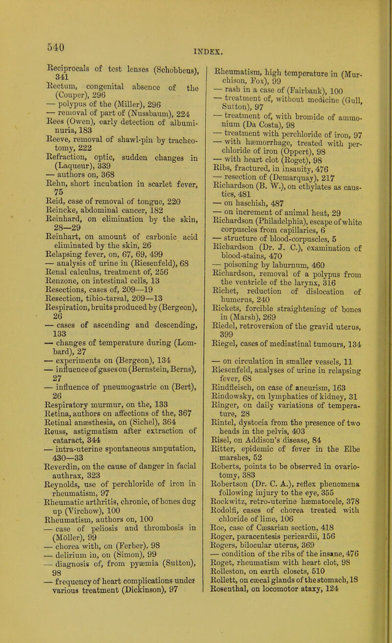 INDEX. Reciprocals of test lenses (Schobbeus), Rectum, congenital absence of tlie (Couper), 296 — polypus of the (Miller), 296 — removal of part of (Nussbaum), 224 Rees (Owen), early detection of albumi- nuria, 183 Reeve, removal of shawl-pin by tracheo- tomy, 222 Refraction, optic, sudden changes in (Laqueur), 339 — authors on, 368 Relin, short incubation in scarlet fever, 75 Reid, case of removal of tongue, 220 Reincke, abdominal cancer, 182 Reinhard, on elimination by the skin, 28—29 Reinhart, on amount of carbonic acid eliminated by the skin, 26 Relapsing fever, on, 67, 69, 499 — analysis of urine in (Riesenfeld), 68 Renal calculus, treatment of, 256 Renzone, on intestinal cells, 13 Resections, cases of, 209—19 Resection, tibio-tarsal, 209—13 Respiration, bruits produced by (Bergeon), 26 — cases of ascending and descending, 133 — changes of temperature during (Lom- bard), 27 — experiments on (Bergeon), 134 — influence of gases on (Bernstein, Berns), 27 — influence of pneumogastric on (Bert), 26 Respiratory murmur, on the, 133 Retina, authors on affections of the, 367 Retinal anaesthesia, on (Sichel), 364 Reuss, astigmatism after extraction of cataract, 344 — intra-uterine spontaneous amputation, 430—33 Reverdin, on the cause of danger in facial authrax, 323 Reynolds, use of perchloride of iron in rheumatism, 97 Rheumatic arthritis, chronic, of bones dug up (Virchow), 100 Rheumatism, authors on, 100 — case of peliosis and thrombosis in (Mailer), 99 — chorea with, on (Ferber), 98 — delirium in, on (Simon), 99 — diagnosis of, from pyaemia (Sutton), 98 — frequency of heart complications under various treatment (Dickinson), 97 Rheumatism, high temperature in (Mur- chison, Fox), 99 — rash in a case of (Fail-bank), 100 — treatment of, without medicine (Gull. Sutton), 97 treatment of, with bromide of ammo- nium (Da Costa), 98 — treatment with perchloride of iron, 97 — with haemorrhage, treated with per- chloride of iron (Oppert), 98 — with heart clot (Roget), 98 Ribs, fractured, in insanity, 476 — resection of (Demarquay), 217 Richardson (B. W.), on ethylates as caus- tics, 481 — on haschisli, 487 — on increment of animal heat, 29 Richardson (Philadelphia), escape of white corpuscles from capillaries, 6 — structure of blood-corpuscles, 5 Richardson (Dr. J. C.), examination of blood-stains, 470 — poisoning by laburnum, 460 Richardson, removal of a polypus from the ventricle of the larynx, 316 Richet, reduction of dislocation of humerus, 240 Rickets, forcible straightening of bones in (Marsh), 269 Riedel, retroversion of the gravid uterus, 399 Riegel, cases of mediastinal tumours, 134 — on circulation in smaller vessels, 11 Riesenfeld, analyses of urine in relapsing fever, 68 Rindfleisch, on case of aneurism, 163 Rindowsky, on lymphatics of kidney, 31 Ringer, on daily variations of tempera- ture, 28 Rintel, dystocia from the presence of two heads in the pelvis, 403 Risel, on Addison’s disease, 84 Ritter, epidemic of fever in the Elbe marshes, 52 Roberts, points to be observed in ovario- tomy, 383 Robertson (Dr. C. A.), reflex phenomena following injury to the eye, 355 Rockwitz, retro-uterine hmmatocele, 378 Rodolfi, cases of chorea treated with chloride of lime, 106 Roe, case of Cmsarian section, 418 Roger, paracentesis pericardii, 156 Rogers, bilocular uterus, 369 — condition of the ribs of the insane, 476 Roget, rheumatism with heart clot, 98 Rolleston, on earth closets, 510 Rollett, on ccccal glands of the stomach, 18 Rosenthal, on locomotor ataxy, 124