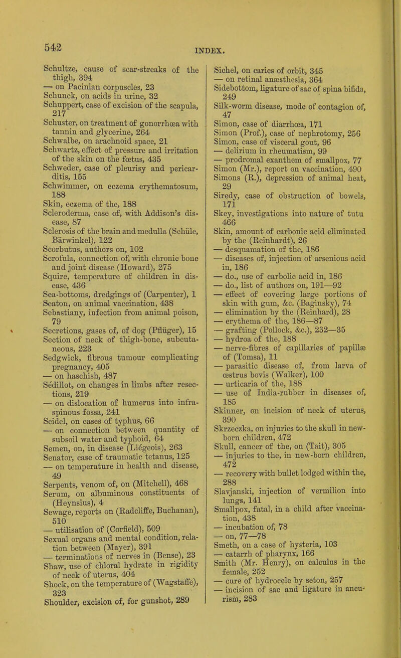 INDEX. Schultze, cause of scar-streaks of the thigh, 394 — on Pacinian corpuscles, 23 Schunclc, on acids in urine, 32 Schuppert, case of excision of the scapula, 217 Schuster, on treatment of gonorrhoea with tannin and glycerine, 264 Schwalbe, on arachnoid space, 21 Schwartz, effect of pressure and irritation of the skin on the foetus, 435 Schweder, case of pleurisy and pericar- ditis, 155 Schwimmer, on eczema erythematosum, 188 Skin, eczema of the, 188 Scleroderma, case of, with Addison’s dis- ease, 87 Sclerosis of the brain and medulla (Schiile, Barwinkel), 122 Scorbutus, authors on, 102 Scrofula, connection of, with chronic bone and joint disease (Howard), 275 Squire, temperature of children in dis- ease, 436 Sea-bottoms, dredgings of (Carpenter), 1 Seaton, on animal vaccination, 438 Sebastiany, infection from animal poison, 79 Secretions, gases of, of dog (Pfliiger), 15 Section of neck of thigh-bone, subcuta- neous, 223 Sedgwick, fibrous tumour complicating pregnancy, 405 — on haschish, 487 Sedillot, on changes in limbs after resec- tions, 219 — on dislocation of humerus into infra- spinous fossa, 241 Seidel, on cases of typhus, 66 — on connection between quantity of subsoil water and typhoid, 64 Semen, on, in disease (Liegeois), 263 Senator, case of traumatic tetanus, 125 — on temperature in health and disease, 49 Serpents, venom of, on (Mitchell), 468 Serum, on albuminous constituents of (Heynsius), 4 Sewage, reports on (Radcliffe, Buchanan), 510 — utilisation of (Corfield), 509 Sexual organs and mental condition, rela- tion between (Mayer), 391 — terminations of nerves in (Bense), 23 Shaw, use of chloral hydrate in rigidity of neck of uterus, 404 Shock, on the temperature of (Wagstaffe), 323 Shoulder, excision of, for gunshot, 289 Sichel, on caries of orbit, 345 — on retinal anaesthesia, 364 Sidebottom, ligature of sac of spina bifida, 249 Silk-worm disease, mode of contagion of, 47 Simon, case of diarrhoea, 171 Simon (Prof.), case of nephrotomy, 256 Simon, case of visceral gout, 96 — delirium in rheumatism, 99 — prodromal exanthem of smallpox, 77 Simon (Mr.), report on vaccination, 490 Simons (R.), depression of animal heat, 29 Siredy, case of obstruction of bowels, 171 Skey, investigations into nature of tutu 466 Skin, amount of carbonic acid eliminated by the (Reinhardt), 26 — desquamation of the, 186 — diseases of, injection of arsenious acid in, 186 — do., use of carbolic acid in, 186 — do., list of authors on, 191—92 — effect of covering large portions of skin with gum, &c. (Baginsky), 74 — elimination by the (Reinhard), 28 — erythema of the, 186—87 — grafting (Pollock, &c.), 232—35 — hydroa of the, 188 — nerve-fibres of capillaries of papillae of (Tomsa), 11 — parasitic disease of, from larva of oestrus bovis (Walker), 100 — urticaria of the, 188 — use of India-rubber in diseases of, 185 Skinner, on incision of neck of uterus, 390 Skrzeczka, on injuries to the skull in new- born children, 472 Skull, cancer of the, on (Tait), 305 — injuries to the, in new-born children, 472 — recovery with bullet lodged within the, 288 Slavjanski, injection of vermilion into lungs, 141 Smallpox, fatal, in a child after vaccina- tion, 438 — incubation of, 78 — on, 77—78 Smeth, on a ease of hysteria, 103 — catarrh of pharynx, 166 Smith (Mr. Henry), on calculus in the female, 252 — cure of hydrocele by seton, 257 — incision of sac and ligature in aneu- rism, 283