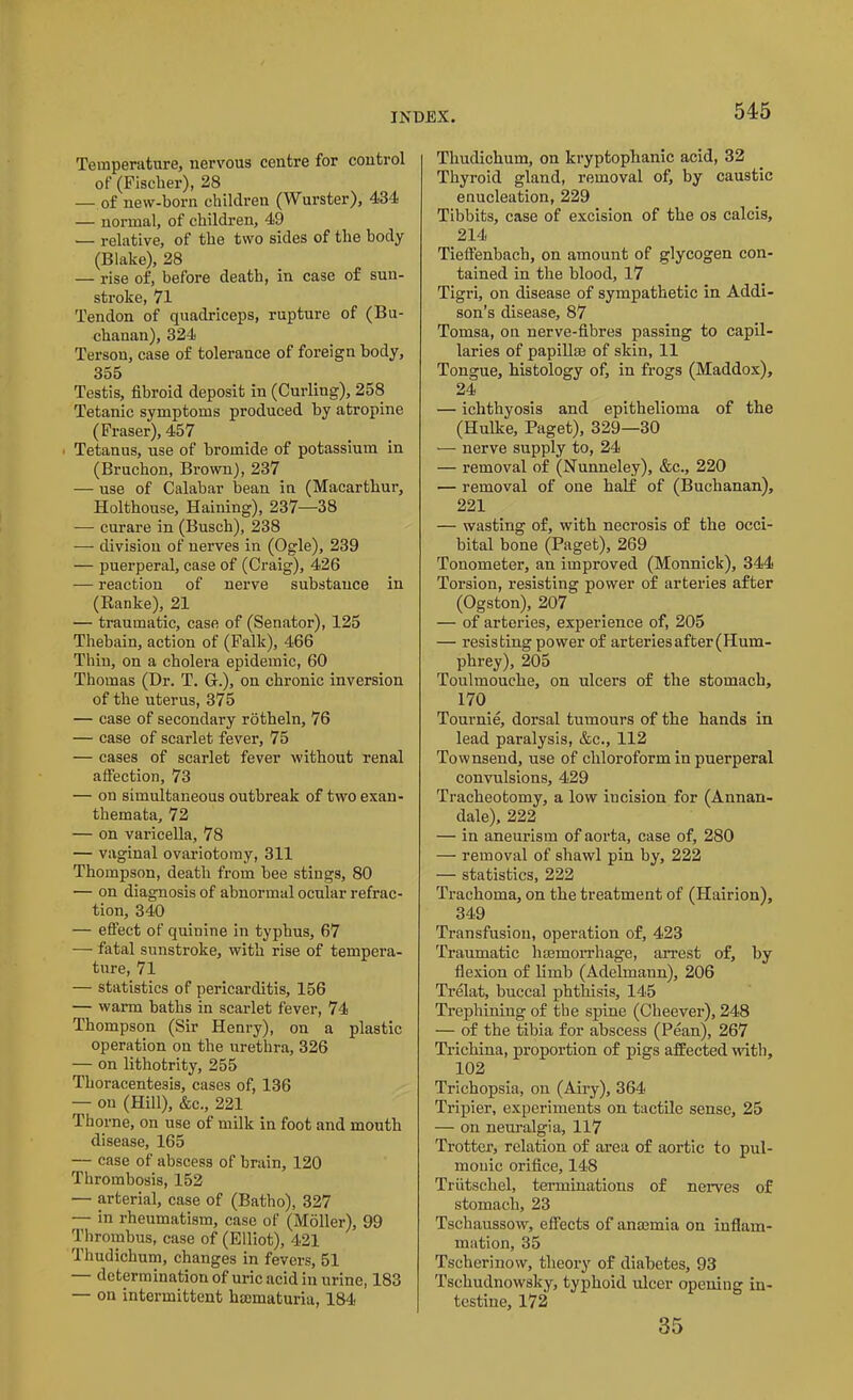 Temperature, nervous centre for control of (Fischer), 28 — of new-born children (Wurster), 434 — normal, of children, 49 — relative, of the two sides of the body (Blake), 28 — rise of, before death, in case of sun- stroke, 71 Tendon of quadriceps, rupture of (Bu- chanan), 324 Tersou, case of tolerance of foreign body, 355 Testis, fibroid deposit in (Curling), 258 Tetanic symptoms produced by atropine (Fraser), 457 Tetanus, use of bromide of potassium in (Bruchon, Brown), 237 — use of Calabar bean in (Macarthur, Holthouse, Haining), 237—38 — curare in (Busch), 238 — division of nerves in (Ogle), 239 — puerperal, case of (Craig), 426 — reaction of nerve substance in (Ranke), 21 — traumatic, case of (Senator), 125 Thebain, action of (Falk), 466 Thin, on a cholera epidemic, 60 Thomas (Dr. T. G.), on chronic inversion of the uterus, 375 — case of secondary rotheln, 76 — case of scarlet fever, 75 — cases of scarlet fever without renal affection, 73 — on simultaneous outbreak of two exan- themata, 72 — on varicella, 78 — vaginal ovariotomy, 311 Thompson, death from bee stings, 80 — on diagnosis of abnormal ocular refrac- tion, 340 — effect of quinine in typhus, 67 — fatal sunstroke, with rise of tempera- ture, 71 — statistics of pericarditis, 156 — warm baths in scarlet fever, 74 Thompson (Sir Henry), ou a plastic operation on the urethra, 326 — on lithotrity, 255 Thoracentesis, cases of, 136 — on (Hill), &c., 221 Thorne, on use of milk in foot and mouth disease, 165 — case of abscess of brain, 120 Thrombosis, 152 — arterial, case of (Batho), 327 — in rheumatism, case of (Moller), 99 Thrombus, case of (Elliot), 421 Thudichum, changes in fevers, 51 determination of uric acid in urine, 183 — on intermittent hmmaturia, 184 Thudichum, on kryptophanic acid, 32 Thyroid gland, removal of, by caustic enucleation, 229 Tibbits, case of excision of the os calcis, 214 Tieffenbach, on amount of glycogen con- tained in the blood, 17 Tigri, on disease of sympathetic in Addi- son's disease, 87 Tomsa, on nerve-fibres passing to capil- laries of papillae of skin, 11 Tongue, histology of, in frogs (Maddox), 24 — ichthyosis and epithelioma of the (Hulke, Paget), 329—30 — nerve supply to, 24 — removal of (Nunneley), &c., 220 — removal of one half of (Buchanan), 221 — wasting of, with necrosis of the occi- bital bone (Paget), 269 Tonometer, an improved (Monnick), 344 Torsion, resisting power of arteries after (Ogston), 207 — of arteries, experience of, 205 — resisting power of arteries after (Hum- phrey), 205 Toulmouche, on ulcers of the stomach, 170 Tournie, dorsal tumours of the hands in lead paralysis, &c., 112 Townsend, use of chloroform in puerperal convulsions, 429 Tracheotomy, a low iucision for (Annan- dale), 222 — in aneurism of aorta, case of, 280 — removal of shawl pin by, 222 — statistics, 222 Trachoma, on the treatment of (Hairion), 349 Transfusion, operation of, 423 Traumatic 1 Hemorrhage, arrest of, by flexion of limb (Adelmann), 206 Trelat, buccal phthisis, 145 Trephining of the spine (Cheever), 248 — of the tibia for abscess (Pean), 267 Trichina, proportion of pigs affected with, 102 Trichopsia, on (Airy), 364 Tripier, experiments on tactile sense, 25 — on neuralgia, 117 Trotter, relation of area of aortic to pul- monic orifice, 148 Triitschel, terminations of nerves of stomach, 23 Tschaussow, effects of anajmia on inflam- mation, 35 Tscherinow, theory of diabetes, 93 Tschudnowsky, typhoid ulcer opening in- testine, 172 35