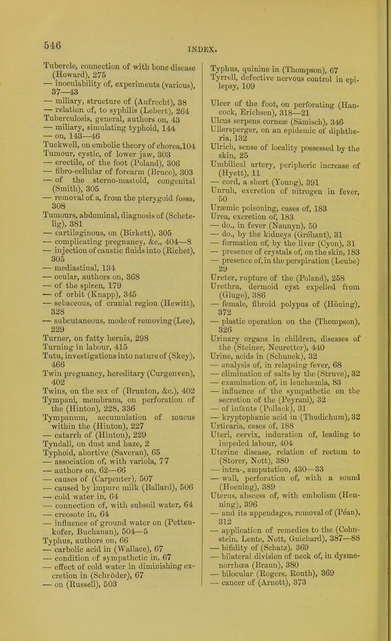 INDEX. Tubercle, connection of with bone disease (Howard), 275 — inoculability of, experiments (various), 37—43 — miliary, structure of (Aufrecht), 38 — relation of, to syphilis (Lebert), 264 Tuberculosis, general, authors on, 43 — miliary, simulating typhoid, 144 — on, 143—46 Tuckwell, on embolic theory of chorea,104 Tumour, cystic, of lower jaw, 303 — erectile, of the foot (Poland), 306 — fibro-cellular of forearm (Bruce), 303 — of the sterno-mastoid, congenital (Smith), 305 — removal of a, from the pterygoid fossa, 308 Tumours, abdominal, diagnosis of (Schete- lig), 381 — cartilaginous, on (Birkett), 305 — complicating pregnancy, &c., 404—8 — injection of caustic fluids into (Richet), 305 — mediastinal, 134 — ocular, authors on, 368 — of the spleen, 179 — of orbit (Knapp), 345 — sebaceous, of cranial region (Hewitt), 328 — subcutaneous, mode of removing (Lee), 229 Turner, on fatty hernia, 298 Turning in labour, 415 Tutu, investigations into nature of (Skey), 466 Twin pregnancy, hereditary (Curgenven), 402 Twins, on the sex of (Brunton, &c.), 402 Tympani, membrana, on perforation of the (Hinton), 228, 336 Tympanum, accumulation of mucus within the (Hinton), 227 — catarrh of (Hinton), 229 Tyndall, on dust and haze, 2 Typhoid, abortive (Saveran), 65 — association of, with variola, 7 7 — authors on, 62—66 — causes of (Carpenter), 507 — caused by impure milk (Ballard), 506 — cold water in, 64 — connection of, with subsoil water, 64 — creosote in, 64 — influence of ground water on (Petten- kofer, Buchanan), 504—5 Typhus, authors on, 66 — carbolic acid in (Wallace), 67 — condition of sympathetic in, 67 — effect of cold water in diminishing ex- cretion in (Schroder), 67 — on (Russell), 503 Typhus, quinine in (Thompson), 67 Tyrrell, defective nervous control in epi- lepsy, 109 Ulcer of the foot, on perforating (Han- cock, Eriehsen), 318—21 Ulcus serpens cornea) (Samisch), 346 Ullersperger, on an epidemic of diphthe- ria, 132 Ulrich, sense of locality possessed by the skin, 25 Umbilical artery, peripheric increase of (Hyett), 11 -— cord, a short (Young), 391 Unruh, excretion of nitrogen in fever, 50 Urtemic poisoning, cases of, 183 Urea, excretion of, 183 — do., in fever (Naunyn), 50 — do., by the kidneys (Greliant), 31 — formation of, by the liver (Cyon), 31 — presence of crystals of, on the skin, 183 — presence of) in the perspiration (Leube) 29 Ureter, rupture of the (Poland), 258 Urethra, dermoid cyst expelled from (Gluge), 386 — female, fibroid polypus of (Honing), 372 — plastic operation on the (Thompson), 326 Urinary organs in children, diseases of the (Steiner, Neuretter), 440 Urine, acids in (Schunck), 32 — analysis of, in relapsing fever, 68 — elimination of salts hy the (Struve), 32 — examination of, in leuchaemia, 83 — influence of the sympathetic on the secretion of the (Peyrani), 32 — of infants (Pollack), 31 — kryptopkanic acid in (Thudichum), 32 Urticaria, cases of, 188 Uteri, cervix, induration of, leading to impeded labour, 404 Uterine disease, relation of rectum to (Storer, Nott), 380 — intra-, amputation, 430—33 — wall, perforation of, with a sound (Hoening), 389 Uterus, abscess of, with embolism (Hen- ning), 396 — and its appendages, removal of (Pean), 312 — application of remedies to the (Colm- stein, Lente, Nott, Guichard), 387—SS — bifidity of (Schatz), 369 — bilateral division of neck of, in dysrne- norrhcea (Braun), 380 — bilocular (Rogers, Routh), 369 — cancer of (Arnott), 373