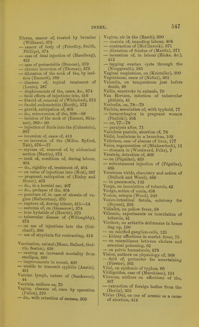 Uterus, cancer of, treated by bromine (Williams), 373 — cancer of body of (Priestley, Smith, Phillips), 374 — case of fatal injection of (Haselberg), 422 — case of perimetritis (Duncan), 379 — chronic inversion of (Thomas), 375 — dilatation of the neck of the, by inci- sion (Emmett), 389 — diseases of, topical treatment of (Lente), 387 — displacements of the, cases, &c., 374 — fatal effects of injections into, 416 — fibroid of, removal of (Whiteford), 372 — fuudal endometritis (Routh), 372 — gravid, extirpation of, 405 — do., retroversion of the, 398—99 — incision of the neck of (Emmet, Skin- ner), 389—90 — injection of fluids into the (Cohnstein), 387 — inversion of, cases of, 413 — on inversion of the (Miller, Byford, Tait), 376—-77 — myoma of, removal of, by abdominal section (Martin), 372 — neck of, condition of, during labour, 404 — do., rigidity of, treatment of, 404 — on value of injections into (Nott), 387 — pregnant, extirpation of (Bixley and Storer), 405 — do., in a hernial sac, 407 — do., prolapse of the, 404 — puncture of, in case of atrsesia of va- gina (Halberstma), 370 — rupture of, during labour, 411—14 — sarcoma of, on (Gusserow), 374 — true hydatids of (Hewitt), 373 — tubercular disease of (Willoughby), 373 — on use of injections into the (Gui- chard), 388 — use of strychnia for contracting, 414 Vaccination, animal (Blanc, Ballard, Gue- rin, Seaton), 438 — causing an increased mortality from smallpox, 490 — improvements in recent, 490 — unable to transmit syphilis (Anstie), 491 Vaccine lymph, nature of (Sanderson), 44 Vaccinia, authors on, 79 Vagina, absence of, cure by operation (Fallen), 370 1 do., with retention of menses, 369 Vagina, air in the (Rasch), 390 — cicatrix of, impeding labour, 404 — contraction of (McClintock), 371 — dilatation of fundus of (Martin), 371 — laceration of, in labour (Hicks, &c.), 412 — tapping ovarian cysts through the (Noeggerath), 385 Vaginal respiration, on (Kristeller), 390 Vaginismus, cases of (Neftel), 381 Valentin, on temperature just before death, 48 Vallin, sunstroke in animals, 70 Van Hertsen, infection of tubercular phthisis, 41 Varicella, on, 78—79 Variola, association of, with typhoid, 77 — hsemorrhagica in pregnant women (Paulicki), 395 — on, 77—78 — paralysis after, 71 Variolous pustule, abortion of, 78 Vedie, lumbricus in a bronchus, 102 Vedrenes, case of abscess of liver, 177 Veins, regeneration of (Minkewitsch), 11 — stomata in (Woodward, Peltz), 7 Veratria, detection of, 468 — on (Pegailaz), 459 — subcutaneous injection of (Pegailaz), 485 Veratrum viride, chemistry and action of (Bullock and Wood), 486 — in pneumonia, 142 Verga, on inoculation of tubercle, 42 Verigo, action of conia, 458 Vesicae, ectopia (Wood), 249 Vesico-intestinal fistula, colotomy for (Bryant), 293 Vidiallet, on yellow fever, 58 Villemin, experiments on inoculation of tubercle, 41 Virchow, on arthritis deformans in bones dug up, 100 — on calcified ganglion-cells, 125 — kidney affections in scarlet fever, 75 •— on resemblance between cholera and arsenical poisoning, 62 — on pelvic hsematocele, 378 Vision, authors on physiology of, 368 — field of, perimeter for ascertaining (Forster), 365 Vital, on epidemic of typhus, 66 Vitiligoidea, case of (Murchison), 191 Vitreous, authors on affections of the 367 — extraction of foreign bodies from the (Berlin), 355 Vivier (Du), on use of arsenic as a cause of abortion, 414