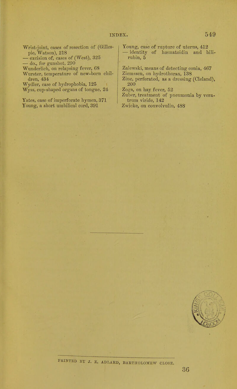 Wrist-joint, cases of resection of (Gilles- pie, Watson), 218 — excision of, cases of (West), 325 — do., for gunshot, 290 Wunderlich, on relapsing fever, 68 Wurster, temperature of new-born chil- dren, 434 Wydler, case of hydrophobia, 125 Wyss, cup-shaped organs of tongue, 24 Yates, case of imperforate hymen, 371 Young, a short umbilical cord, 391 | Young, case of rupture of uterus, 412 — identity of hsematoidin and bili- rubin, 5 Zalewski, means of detecting conia, 467 Ziemssen, on hydrothorax, 138 Zinc, perforated, as a dressing (Cleland), 200 Zoga, on hay fever, 52 Zuber, treatment of pneumonia by vera- trum viride, 142 Zwicke, on convolvuli!!, 488 PRINTED BY J. E, ADLARD, BARTHOLOMEW CLOSE. 3G
