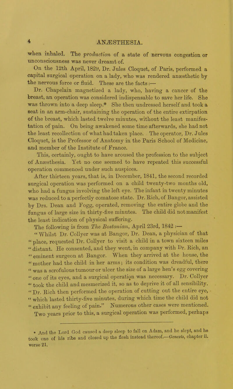 when inhaled. The production of a state of nervons congestion or unconsciousness was never dreamt of. On the 12th April, 1829, Dr. Jules Cloquet, of Paris, performed a capital surgical operation on a lady, who was rendered anajsthetic by the nervous force or fluid. These are the facts:— Dr. Ohapelain magnetized a lady, who, having a cancer of the breast, an operation was considered indispensable to save her life. She was thrown into a deep sleep.* She then undressed herself and took a seat in an arm-chair, sustaining the operation of the entire extirpation of the breast, which lasted twelve minutes, without the least manifes- tation of pain. On being awakened some time afterwards, she had not the least recollection of what had taken place. The operator. Dr. Jules Cloquet, is the Professor of Anatomy in the Paris School of Medicine, and member of the Institute of Prance. This, certainly, ought to have aroused the profession to the subject of Anaesthesia. Yet no one seemed to have repeated this successful operation commenced under such auspices. After thirteen years, that is, in December, 1841, the second recorded surgical operation was performed on a child twenty-two months old, who had a fungus involving the left eye. The infant in twenty minutes was reduced to a perfectly comatose state. Dr. Rich, of Bangor, assisted by Drs. Dean and Fogg, operated, removing the entire globe and the fungus of large size in thirty-flve minutes. The child did not manifest the least indication of physical sufiering. The following is from The Bostonian, April 23rd, 1842 :— “ Whilst Dr. Collyer was at Bangor, Dr. Dean, a physician of that “ place, requested Dr. Collyer to visit a child in a town sixteen miles “ distant. He consented, and they went, in company with Dr. Rich, an “ eminent surgeon at Bangor. When they arrived at the house, the “ mother had the child in her arms; its condition was dreadful, there “ was a scrofulous tumour or ulcer the size of a large hen’s egg covering “ one of its eyes, and a surgical operation was necessary. Dr. Collyer “ took the child and mesmerized it, so as to deprive it of all sensibility. “ Dr. Rich then performed the operation of cutting out the entire eye, “ which lasted thirty-flve minutes, during which time the child did not “ exhibit any feeling of pain.” Numerous other cases were mentioned. Two years prior to this, a surgical operation was performed, perhaps * And the Lord God caused a deep sleep to fall on Adam, and he slept, and he took one of his ribs and closed up the flesh instead thereof.—(?e«esfe, chapter ii. verse 21.