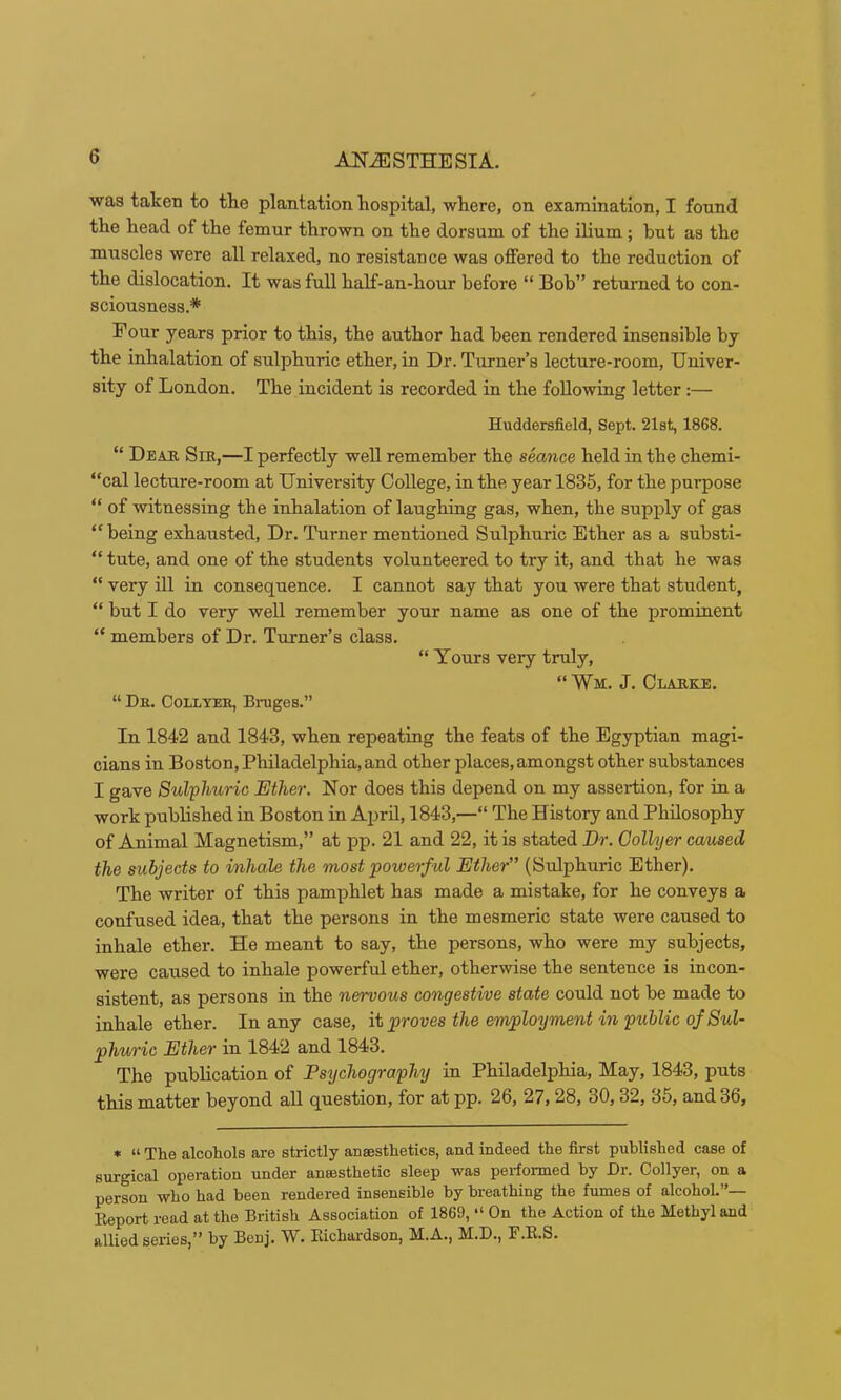 was taken to the plantation hospital, where, on examination, I found the head of the femur thrown on the dorsum of the ilium; but as the muscles were all relaxed, no resistance was offered to the reduction of the dislocation. It was full half-an-hour before “ Bob” returned to con- sciousness.* Pour years prior to this, the author had been rendered insensible by the inhalation of sulphuric ether, in Dr. Turner’s lecture-room. Univer- sity of London. The incident is recorded in the following letter :— Huddersfield, Sept. 21st, 1868. “ Deak Sik,—I perfectly well remember the seance held in the chemi- “cal lecture-room at University College, in the year 1835, for the purpose “ of witnessing the inhalation of laughing gas, when, the supply of gas “being exhausted. Dr. Turner mentioned Sulphuric Ether as a substi- “ tute, and one of the students volunteered to try it, and that he was “ very ill in consequence. I cannot say that you were that student, “ but I do very well remember your name as one of the prominent “ members of Dr. Turner’s class. “ Yours very truly, “ Wm. J. Clahke. “ Dr. Collyer, Bruges.” In 1842 and 1843, when repeating the feats of the Egyptian magi- cians in Boston, Philadelphia, and other places, amongst other substances I gave Sulphuric Ether, Nor does this depend on my assertion, for in a work published in Boston in April, 1843,—“ The History and Philosophy of Animal Magnetism,” at pp. 21 and 22, it is stated Dr. Collyer caused the subjects to inhale the most powerful Ether” (Sulphuric Ether). The writer of this pamphlet has made a mistake, for he conveys a confused idea, that the persons in the mesmeric state were caused to inhale ether. He meant to say, the persons, who were my subjects, were caused to inhale powerful ether, otherwise the sentence is incon- sistent, as persons in the nervous congestive state could not be made to inhale ether. In any case, it proves the employment in public of Sul- phuric Ether in 1842 and 1843. The publication of Psychography in Philadelphia, May, 1843, puts this matter beyond aU question, for atpp. 26, 27,28, 30,32, 35, and 36, * “ The alcohols are strictly anaesthetics, and indeed the first published case of surgical operation under anaesthetic sleep was performed by Dr. Collyer, on a person who had been rendered insensible by breathing the fumes of alcohoL”— Eeport read at the British Association of 1869, “ On the Action of the Methyl and allied series,” by Benj. W. Kichardson, M.A., M.D., F.E.S.