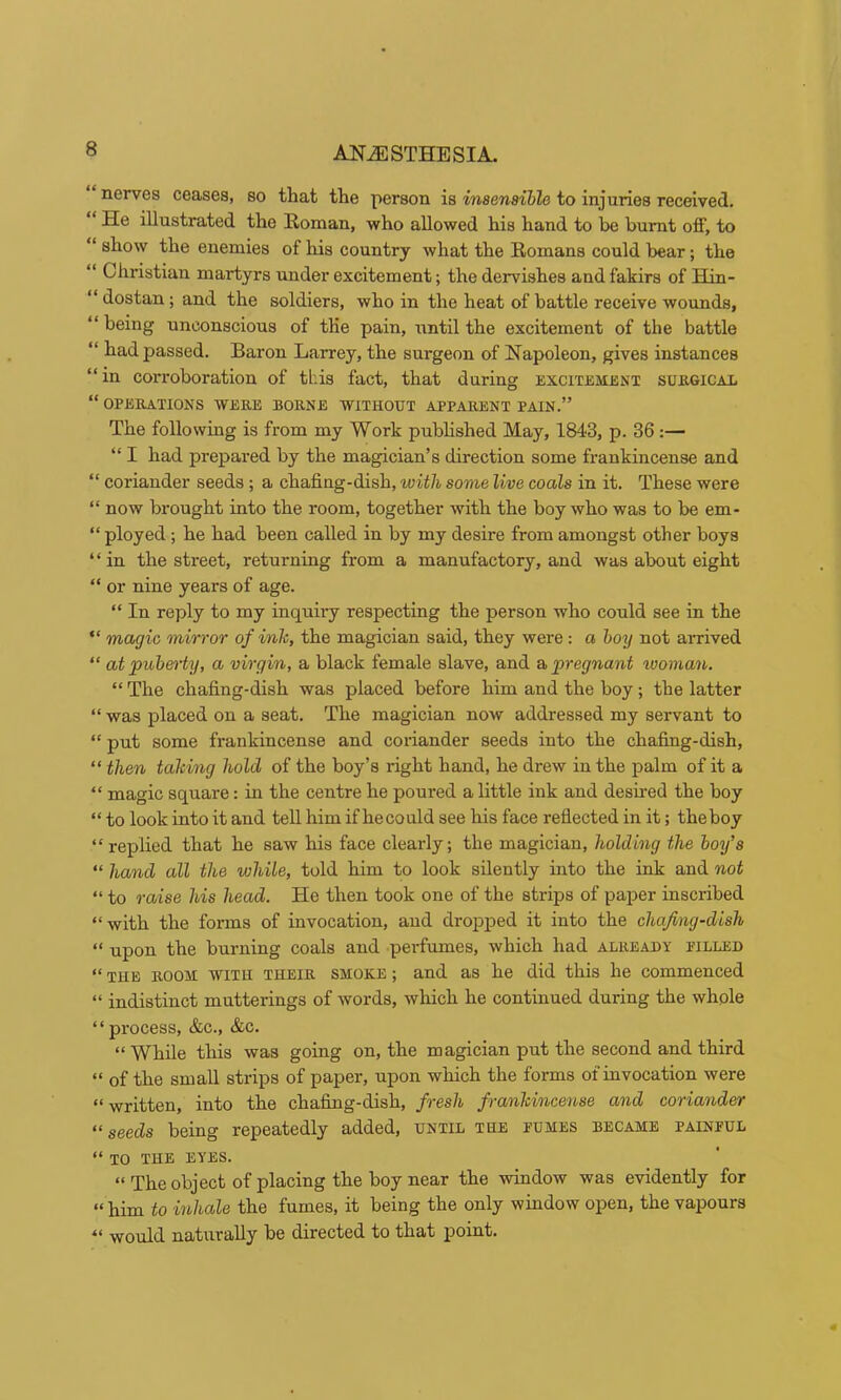 nerves ceases, so that the person is insensible to injuries received. “ He illustrated the Roman, who allowed his hand to be burnt off, to “ show the enemies of his country what the Romans could bear; the “ Christian martyrs under excitement; the dervishes and fakirs of Hin- “ dostan; and the soldiers, who in the heat of battle receive wounds, “ being unconscious of the pain, xintil the excitement of the battle “ had passed. Baron Larrey, the surgeon of Napoleon, gives instances “in corroboration of this fact, that during excitement surgical “ OPERATIONS WERE BORNE WITHOUT APPARENT PAIN.” The following is from my Work pubhshed May, 1843, p. 36;— “ I had prepared by the magician’s direction some frankincense and “ coriander seeds; a chafing-dish, with some live coals in it. These were “ now brought into the room, together with the boy who was to be em- “ ployed; he had been called in by my desire from amongst other boys “in the street, returning from a manufactory, and was about eight “ or nine years of age. “ In reply to my inquiry respecting the person who could see in the “ magic mirror of inh, the magician said, they were: a hoy not arrived “ at puberty, a virgin, a black female slave, and a pregnant woman. “ The chafing-dish was placed before him and the boy; the latter “ was placed on a seat. The magician now addressed my servant to “ put some frankincense and coriander seeds into the chafing-dish, “ then taking hold of the boy’s right hand, he drew in the palm of it a “ magic square: in the centre he poured a little ink and desired the boy “ to look into it and tell him if he could see his face reflected in it; the boy “replied that he saw his face clearly; the magician, holding the boy’s “ hand all the while, told him to look silently into the ink and not “ to raise his head. He then took one of the strips of paper inscribed “with the forms of invocation, and dropjjed it into the chafing-dish “ upon the burning coals and perfumes, which had already pilled “ THE ROOM WITH THEIR SMOKE; and as he did this he commenced “ indistinct mutterings of words, which he continued during the whole “process, &c., &c. “ While this was going on, the magician put the second and third “ of the small strips of paper, upon which the forms of invocation were “written, into the chafing-dish, fresh franhincense and coriander “seeds being repeatedly added, until the pumes became painful “ TO THE EYES. “ The object of placing the boy near the window was evidently for “him to inhale the fumes, it being the only window open, the vapours “ would naturally be directed to that point.