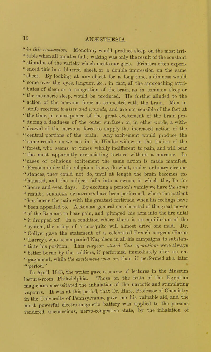 “ in this connexion. Monotony would produce sleep on the most irri- “ table when all opiates fail; waking was only the result of the constant “ stimulus of the variety which meets our gaze. Printers often experi- “ enced this in a blurred sheet, or a double impression on the same “ sheet. By looking at any object for a long time, a dimness would “ come over the eyes, languor, &c.: in fact, all the approaching attri- “ butes of sleep or a congestion of the brain, as in common sleep or “ the mesmeric sleep, would be produced. He further aUuded to the “ action of the nervous force as connected with the brain. Men in “ strife received bruises and wounds, and are not sensible of the fact at “the time, in consequence of the great excitement of the brain pro- “ ducing a deadness of the outer surface : or, in other words, a with- “ drawal of the nervous force to supply the increased action of the “ central portions of the brain. Any excitement would produce the “ same result; as we see in the Hindoo widow, in the Indian of the “ forest, who seems at times whoUy indifferent to pain, and will bear “the most apparently excruciating torture without a murmur. In “ cases of religious excitement the same action is made manifest. “ Persons under this religious frenzy do what, under ordinary circum- “ stances, they could not do, until at length the brain becomes ex- “ hausted, and the subject falls into a swoon, in which they lie for “ hours and even days. By exciting a person’s vanity we have the same “result; SUKGICAL OPEEATIONS have been performed, where the patient “has borne the pain with the greatest fortitude, when his feelings have “ been appealed to. A Eoman general once boasted of the great power “ of the Eomans to bear pain, aud plunged his arm into the fire until “ it dropped off. In a condition where there is an equilibrium of the “ system, the sting of a mosquito will almost drive one mad. Dr. “ OoUyer gave the statement of a celebrated French surgeon (Baron “ Larrey), who accompanied Napoleon in all his campaigns, to substan- “ tiate his position. This surgeon stated that qperaiiojis were always “ better borne by the soldiers, if performed immediately after an en- “ gagement, while the excitement was on, than if performed at a later “ period.” In April, 1843, the writer gave a course of lectures in the Museum lecture-room, Philadelphia. Those on the feats of the Egyptian magicians necessitated the inhalation of the narcotic and stimulating vap°ours. It was at this period, that Dr. Hare, Professor of Chemistry in the University of Pennsylvania, gave me his valuable aid, and the most powerful electro-magnetic battery was applied to the persons rendered unconscious, nervo-congestive state, by the inhalation of