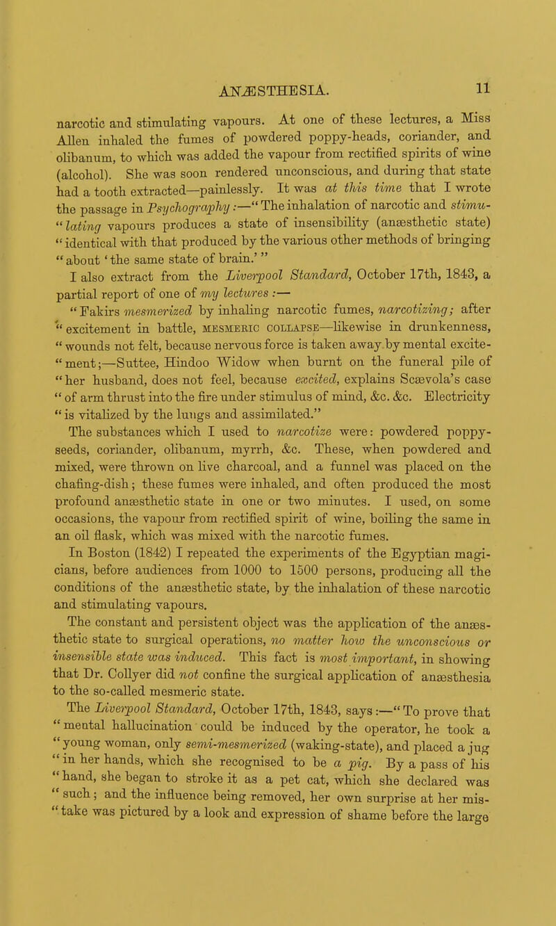 narcotic and stimulating vapours. At one of tliese lectures, a Miss Allen inhaled the fumes of powdered poppy-heads, coriander, a,nd olibanum, to which was added the vapour from rectified spirits of wine (alcohol). She was soon rendered unconscious, and during that state had a tooth extracted—painlessly. It was (xt this time that I wrote the passage in PsychograpMj“ The inhalation of narcotic and stimu- l/Cbtiitg vapours produces a state of insensibihty (ansesthetic state) “ identical with that produced by the various other methods of bringing “ about ‘ the same state of brain.’ ” I also extract from the Liverpool Standard, October 17th, 1843, a partial report of one of my lectures :— “ Fakirs mesmeWzed by inhaling narcotic ^■am.es,, narcotizing; after “excitement in battle, mesmeric collapse—likewise in drunkenness, “ wounds not felt, because nervous force is taken away by mental excite- “ment;—Suttee, Hindoo Widow when burnt on the funeral pile of “ her husband, does not feel, because excited, explains Scaevola’s case “ of arm thrust into the fitre under stimulus of mind, &c. &c. Electricity “is vitalized by the lungs and assimilated.” The substances which I used to narcotize were: powdered poppy- seeds, coriander, olibanum, myrrh, &c. These, when powdered and mixed, were thrown on live charcoal, and a funnel was placed on the chafing-dish; these fumes were inhaled, and often produced the most profound anmsthetic state in one or two minutes. I used, on some occasions, the vapour from rectified spirit of wine, boiling the same in an oil flask, which was mixed with the narcotic fumes. In Boston (1842) I repeated the experiments of the Bg3'-ptian magi- cians, before audiences from 1000 to 1500 persons, producing all the conditions of the anaesthetic state, by the inhalation of these narcotic and stimulating vapours. The constant and persistent object was the application of the anaes- thetic state to surgical operations, no matter how the unconscious or insensible state was induced. This fact is most important, in showing that Dr. Oollyer did not confine the surgical application of anaesthesia to the so-called mesmeric state. The Liverpool Standard, October 17th, 1843, says:—“To prove that “ mental hallucination could be induced by the operator, he took a “young woman, only semi-mesmerized (waking-state), and placed a jug “ in her hands, which she recognised to be a pig. By a pass of his hand, she began to stroke it as a pet cat, which she declared was such; and the influence being removed, her own surprise at her mis- take was pictured by a look and expression of shame before the large