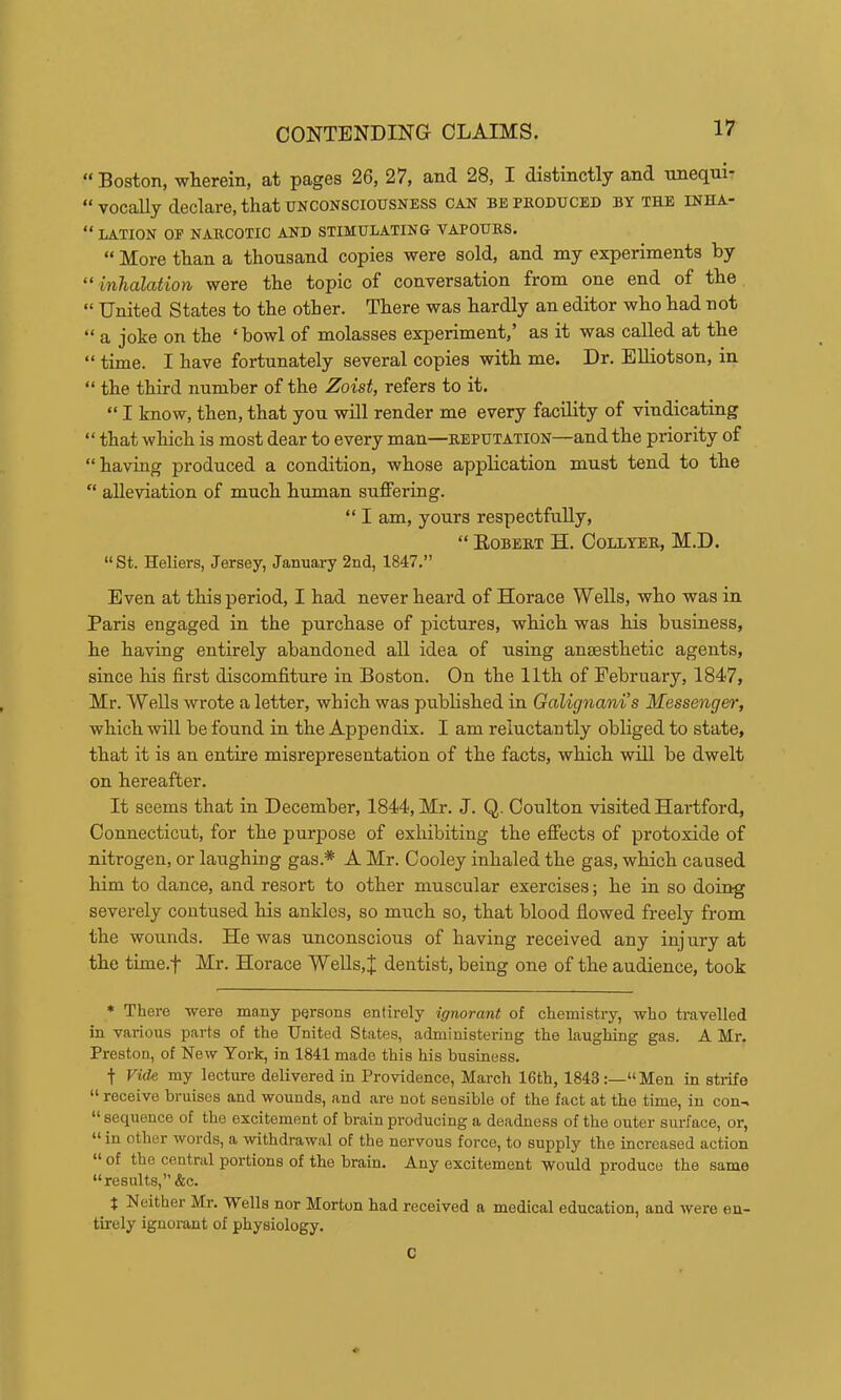 “Boston, wLerein, at pages 26, 27, and 28, I distinctly and uiieqtii' “vocally declare, that UNCONSCIOUSNESS can bepeoduced by the inha- “ LATION OF NARCOTIC AND STIMULATING VAPOURS. “ More than a thousand copies were sold, and my experiments by “ inhalation were the topic of conversation from one end of the “ United States to the other. There was hardly an editor who had not “ a joke on the ‘ bowl of molasses experiment,’ as it was called at the “ time. I have fortunately several copies with me. Dr. EUiotson, in “ the third number of the Zoist, refers to it. “ I know, then, that yon will render me every facility of vindicating “ that which is most dear to every man—reputation—and the priority of “having produced a condition, whose application must tend to the “ alleviation of much human suffering. “ I am, yours respectfully, “ Eobert H. Collyer, M.D. “St. Heliers, Jersey, January 2nd, 1847.” Even at this period, I had never heard of Horace Wells, who was in Paris engaged in the purchase of pictures, which was his business, he having entirely abandoned all idea of using anaesthetic agents, since his first discomfiture in Boston. On the 11th of February, 1847, Mr. Wells wrote a letter, which was published in Galignani’s Messenger, which will be found in the Appendix. I am reluctantly obliged to state, that it is an entire misrepresentation of the facts, which will be dwelt on hereafter. It seems that in December, 1844, Mr. J. Q. Coulton visited Hartford, Connecticut, for the purpose of exhibiting the effects of protoxide of nitrogen, or laughing gas.* A Mr. Cooley inhaled the gas, which caused him to dance, and resort to other muscular exercises; he in so doing severely contused his ankles, so much so, that blood flowed freely from the wounds. He was unconscious of having received any injury at the time.f Mr. Horace Wells,J dentist, being one of the audience, took ♦ There were many persons entirely ignorant of chemistry, who travelled in various parts of the United States, administering the laughing gas. A Mr. Preston, of New York, in 1841 made this his business. t Vide my lecture delivered in Providence, March 16th, 1843 “Men in strife “ receive bruises and wounds, and are not sensible of the fact at the time, in con-, “sequence of the excitement of brain producing a deadness of the outer surface, or, “ in other words, a withdrawal of the nervous force, to supply the increased action “ of the central portions of the brain. Any excitement would produce the same “results,” &c. t Neither Mr. Wells nor Morton had received a medical education, and were en- tirely ignorant of physiology. C