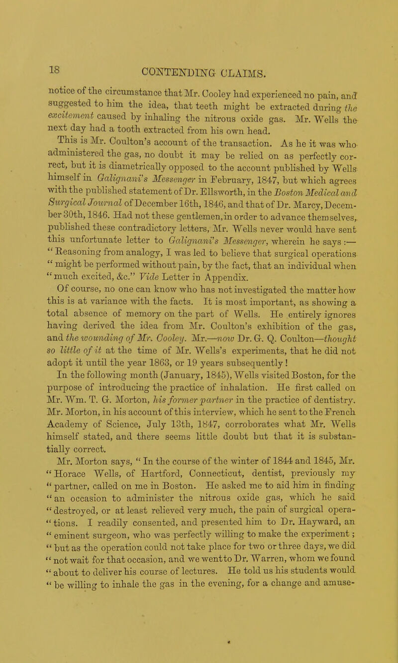 notice of tlie circumstance that Mr. Cooley had experienced no pain, and suggested to him the idea, that teeth might be extracted during the excitement caused by inhaling the nitrous oxide gas. Mr. Wells the next day had a tooth extracted from his own head. This is Mr. Coulton’s account of the transaction. As he it was who administered the gas, no doubt it may be relied on as perfectly cor- rect, but it is diametrically opposed to the account published by Wells himself in Galignani’s Messenger in Eebruary, 1847, but which agrees with the published statement of Dr. Ellsworth, in the Boston Medical and Surgical Journad of December 16th, 1846, and that of Dr. Marcy, Decem- ber 30th, 1846. Had not these gentlemen,in order to advance themselves, published these contradictory letters, Mr. Wells never would have sent this unfortunate letter to Galignani’s Messenger, wherein he says:— “ Reasoning from analogy, I was led to believe that surgical operations “ might be performed without pain, by tlie fact, that an individual when “ much excited, &c.” Fide Letter in Appendix. Of course, no one can know who has not investigated the matter how this is at variance with the facts. It is most important, as showing a total absence of memory on the part of Wells. He entirely ignores having derived the idea from Mr. Coulton’s exhibition of the gas, the wounding of Mr. Cooley. Mr.—now Dr. G. Q. Ooulton—thought so little of it at the time of Mr. Wells’s experiments, that he did not adopt it until the year 1863, or 19 years subsequently! In the following month (January, 1845), Wells visited Boston, for the purpose of introducing the j)ractice of inhalation. He first called on Mr. Wm. T. G. Morton, his former 'partner in the practice of dentistry. Mr. Morton, in his account of this interview, which he sent to the French Academy of Science, July 13th, 1847, corroborates what Mr. Wells himself stated, and there seems little doubt but that it is substan- tially correct, Mr. Morton says, “ In the course of the winter of 1844 and 1845, Mr. “ Horace Wells, of Hartford, Connecticut, dentist, previously my “ partner, called on me in Boston. He asked me to aid him in finding “ an occasion to administer the nitrous oxide gas, which he said “ destroyed, or at least relieved very much, the pain of surgical opera- “ tions. I readily consented, and presented him to Dr. Hayward, an “ eminent surgeon, who was perfectly willing to make the experiment; “ but as the operation could not take place for two or three days, we did “ not wait for that occasion, and we wentto Dr. Warren, whom we found “ about to deliver his course of lectures. He told us his students would “ be willing to inhale the gas in the evening, for a change and amuse-