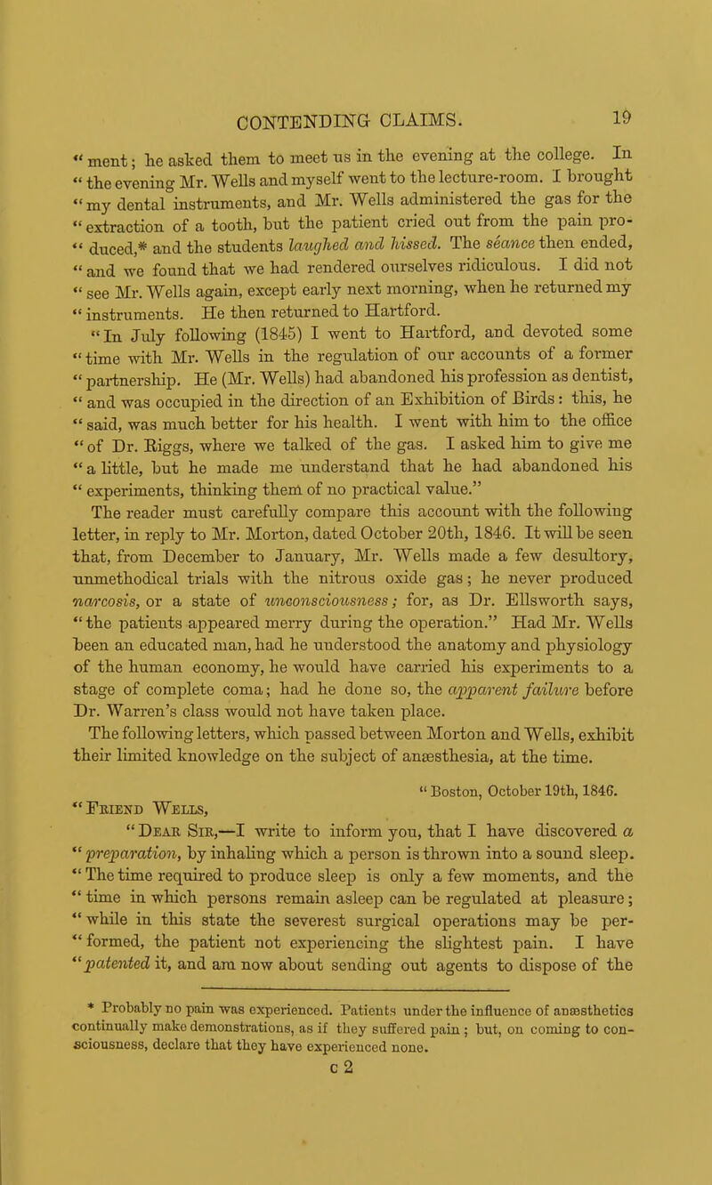 “ ment; he ashed them to meet tis in the evening at the college. In “ the evening Mr. Wells and myself went to the lecture-room. I brought “my dental°instruments, and Mr. Wells administered the gas for the ** extraction of a tooth, but the patient cried out from the pain pro* “ duced,* and the students laughed and hissed. The seance then ended, “ and we found that we had rendered ourselves ridiculous. I did not “ see Mr. Wells again, except early next morning, when he returned my instruments. He then returned to Hartford. “In Jrdy following (1845) I went to Hartford, and devoted some time with Mr. ^^ells in the regulation of onr accounts of a former “ partnership. He (Mr. Wells) had abandoned his profession as dentist, “ and was occupied in the direction of an Exhibition of Birds: this, he “ said, was much better for his health. I went with him to the office “ of Dr. Eiggs, where we talked of the gas. I asked him to give me “ a little, but he made me understand that he had abandoned his “ experiments, thinking them of no practical value.” The reader must carefully compare this account with the following letter, in reply to Mr. Morton, dated October 20th, 1846. It wiUbe seen that, from December to January, Mr. Wells made a few desultory, unmethodical trials with the nitrous oxide gas; he never produced nao’cosis, or a state of imeonsciousness; for, as Dr. Ellsworth says, “the patients appeared merry during the operation.” Had Mr. Wells been an educated man, had he understood the anatomy and physiology of the human economy, he would have carried his experiments to a stage of complete coma; had he done so, the apparent failure before Dr. Warren’s class would not have taken place. The following letters, which passed between Morton and Wells, exhibit their limited knowledge on the subject of anaesthesia, at the time. “ Boston, October 19th, 1846. “Emend Wells, “ Dear Sir,—I write to inform you, that I have discovered a “ preparation, by inhaling which a person is thrown into a sound sleep. “ The time required to produce sleep is only a few moments, and the “ time in which persons remain asleep can be regulated at pleasure; “ while in this state the severest surgical operations may be per- “ formed, the patient not experiencing the sHghtest pain. I have ‘^patented it, and am now about sending out agents to dispose of the * Probably no pain was experienced. Patients under the influence of anaesthetics continually make demonstrations, as if they suffered pain; but, on coming to con- sciousness, declare that they have experienced none. C 2