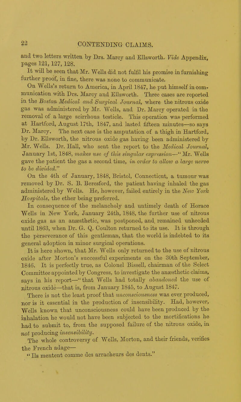 and two letters written by Drs. Marcy and Ellswortb. Vide Appendix, pages 121,127,128. It will be seen tbat Mr. Wells did not fulfil his promise in furnishing further proof, in fine, there was none to communicate. On Wells’s I’eturn to America, in April 1847, he put himself in com- munication with Drs. Marcy and EUswoi-th. Three cases are reported in the Boston Medical and Surgical Jowrnal, where the nitrous oxide gas was administered by Mr. Wells, and Dr. Marcy operated in the removal of a large scirrhous testicle. This operation was performed at Hartford, August 17th, 1847, and lasted fifteen minutes—so says Dr. Marcy. The next case is the amputation of a thigh in Hartford, by Dr. Ellsworth, the nitrous oxide gas having been administered by Mr. Wells. Dr. Hall, who sent the report to the Medical Journal, January 1st, 1848, makes use of this singular eoiypression—“ Mr. Wells gave the patient the gas a second time, in order to allow a large nerve to he divided.” On the 4th of January, 1848, Bristol, Connecticut, a tumour was removed by Dr. S. B. Beresford, the patient having inhaled the gas administered by Wells. He, however, failed entirely in the New York Hospitals, the ether being preferred. In consequence of the melancholy and untimely death of Horace Wells in New York, January 24th, 1848, the further use of nitrous oxide gas as an anaesthetic, was postponed, and remained unheeded until 1863, when Dr. G. Q. Coulton returned to its use. It is through the perseverance of this gentleman, that the woidd is indebted to its general adoption in minor surgical operations. It is here shown, that Mr. Wells only returned to the use of nitrous oxide after Morton’s successful experiments on the 30th September, 1846. It is perfectly true, as Colonel BisseU, chairman of the Select Committee appointed by Congress, to investigate the anaesthetic claims, says in his report—“that Wells had totally abandoned the use of nitrous oxide—that is, from January 1845, to August 1847. There is not the least proof that unconsciousness was ever produced, nor is it essential in the production of insensibility. Had, however. Wells known that unconsciousness could have been produced by the inhalation he would not have been subjected to the mortifications he had to submit to, from the supposed failure of the nitrous oxide, in not producing insensibility. The whole controversy of Wells, Morton, and their friends, verifies the French adage— “ Ils mentent oomme des arracheurs des dents.”