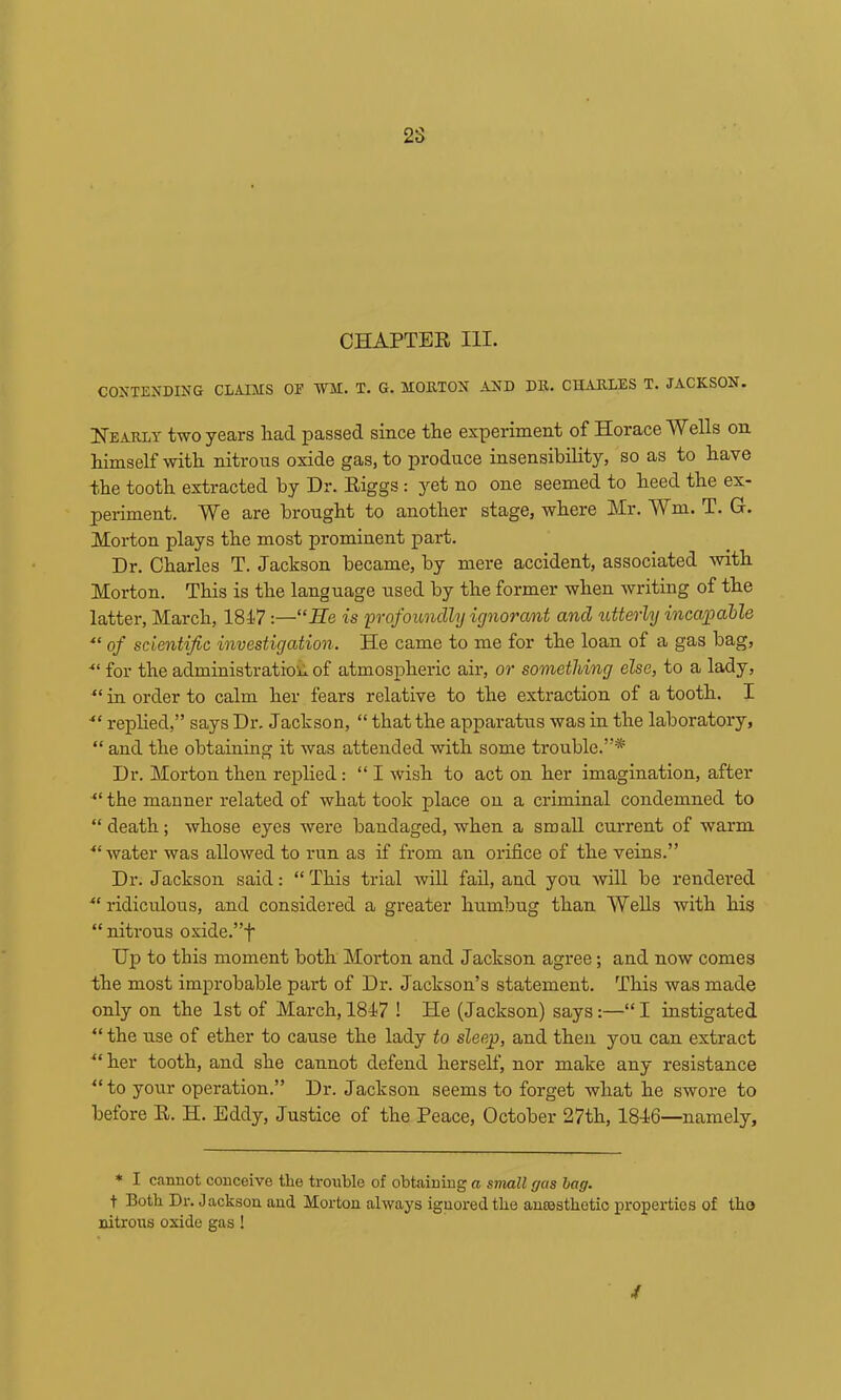 CHAPTER HI. CONTENDING CLAIMS OE 'WAI. T. G. MOETON AND Dll. CUAELES T. JACKSON. Heaely two years liad passed since tlie experiment of Horace Wells on Mmself with nitrous oxide gas, to produce insensibility, so as to have the tooth extracted by Dr. Riggs: yet no one seemed to heed the ex- periment. We are brought to another stage, where Mr. Wm. T. G. Morton plays the most prominent part. Dr. Charles T. Jackson became, by mere accident, associated mth Morton. This is the language used by the former when writing of the latter, March, 1847:—“He is 'profoundly ignorant and utterly incajpahle ■“ of scientific investigation. He came to me for the loan of a gas bag, ■“ for the administration, of atmospheric air, or something else, to a lady, “ in order to calm her fears relative to the extraction of a tooth. I replied,” says Dr. Jackson, “ that the apparatus was in the laboratory, “ and the obtaining it was attended with some trouble.”* Dr. Morton then replied: “ I wish to act on her imagination, after the manner related of what took place on a criminal condemned to “death; whose eyes were bandaged, when a small current of warm ■“water was allowed to run as if from an orifice of the veins.” Dr. Jackson said: “ This trial will fail, and you will be rendered ^‘ridiculous, and considered a greater humbug than Wells with his “ nitrous oxide.”f Up to this moment both Morton and Jackson agree; and now comes the most improbable part of Dr. Jackson’s statement. This was made only on the 1st of March, 1847 ! He (Jackson) says:—“I instigated “ the use of ether to cause the lady to sleep, and then you can extract “her tooth, and she cannot defend herself, nor make any resistance “to your operation.” Dr. Jackson seems to forget what he swore to before R. H. Eddy, Justice of the Peace, October 27th, 1846—namely. * I cannot conceive the trouble of obtaining a small gas bag. t Both Dr. Jackson and Morton always ignored the anoasthetio properties of tho nitrons oxide gas! /