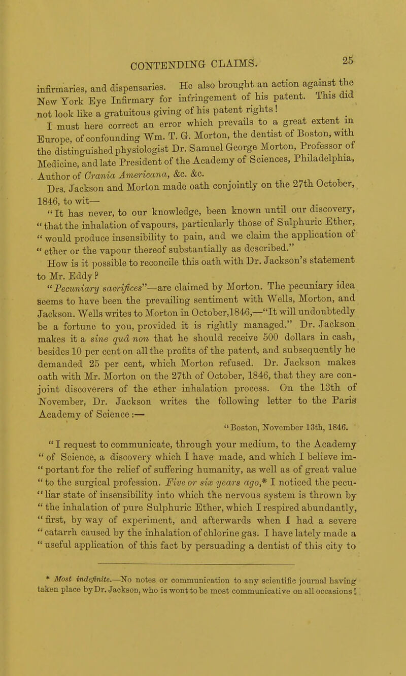 infirmaries, and dispensaries. He also brought an action agdnst the New York Eye Infirmary for infringement of bis patent. This did not look bke a gratuitous giving of bis patent rights! I must here correct au error which prevails to a great extent in Europe, of confounding Wm. T. G. Morton, the dentist of Boston, with the distinguished physiologist Dr. Samuel George Morton, Professor of Medicine, and late President of the Academy of Sciences, Philadelphia, . Author of Crania Americana, &c. &c. Drs. Jackson and Morton made oath conjointly on the 27th October, 1846, to wit— “ It has never, to our knowledge, been known until our discovery, “that the inhalation of vapours, particularly those of Sulphuric Ether, “ would produce insensibility to pain, and we claim the application of “ ether or the vapour thereof substantially as described.” How is it possible to reconcile this oath with Dr. Jackson’s statement to Mr. Eddy ? “Pecuniary sacrifices'’—are claimed by Morton. The pecuniary idea seems to have been the prevailing sentiment with Wells, Morton, and Jackson. Wells writes to Morton in October,1846,—“It will undoubtedly be a fortune to you, provided it is rightly managed.” Dr. Jackson makes it a sine qua non that he should receive 500 dollars in cash, besides 10 per cent on all the profits of the patent, and subsequently he demanded 25 per cent, which Morton refused. Dr. Jackson makes oath -with Mr. Morton on the 27th of October, 1846, that the}' are con- joint discoverers of the ether inhalation process. On the 13th of November, Dr. Jackson writes the following letter to the Paris Academy of Science :— “Boston, November 13th, 1846. “ I request to communicate, through your medium, to the Academy “ of Science, a discovery which I have made, and which I believe im- “ portant for the reHef of suffering humanity, as well as of great value “ to the surgical profession. Five or six years ago,* I noticed the pecu- “Har state of insensibility into which the nervous system is thrown by “ the inhalation of pure Sulphuric Ether, which I respired abundantly, “ first, by way of experiment, and afterwards when I had a severe “ catarrh caused by the inhalation of chlorine gas. I have lately made a “ useful application of this fact by persuading a dentist of this city to * Most indefinite.—No notes or communication to any scientific journal having taken place by Dr. Jackson, who is wont to be most communicative on all occasions I