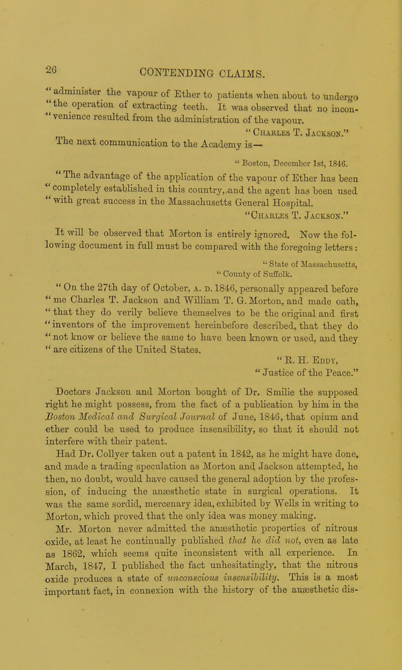 administer the vapour of Ether to patients when about to undergo the operation of extracting teeth. It was observed that no incon- venience resulted from the administration of the vapour. “ Chakles T. Jackson.” The next communication to the Academy is— “ Boston, December 1st, 1846. The advantage of the application of the vapour of Ether has been completely established in this country,,and the agent has been used with great success in the Massachusetts General Hospital. “Charles T. Jackson.” It will he observed that Morton is entirely ignored. Now the fol- lowing document in full must be compared with the foregoing letters: “ State of Massachusetts, “ County of Suffolk. “ On the 27th day of October, a. d. 1846, personally appeared before “me Charles T. Jackson and William T. G.Morton, and made oath, “ that they do verily believe themselves to be the original and first “ inventors of the improvement hereinbefore described, that they do “not know or believe the same to have been known or used, and they “ are citizens of the United States. “ E. H. Eddy, “ Justice of the Peace.” Doctors Jackson and Morton bought of Dr. Smifie the supposed right he might possess, from the fact of a publication by him in the Boston Medical and Surgical Journal of June, 1846, that opium and ether could be used to produce insensibility, so that it shordd not interfere with their patent. Had Dr. Collyer taken out a patent in 1842, as he might have done, and made a trading speculation as Morton and Jackson attempted, he then, no doubt, would have caused the general adoption by the profes- sion, of inducing the anesthetic state in surgical operations. It was the same sordid, mercenai-y idea, exhibited by Wells in writing to Morton, which proved that the only idea was money making. Mr. Morton never admitted the anesthetic properties of nitrous oxide, at least he continually jpublished that he did not, even as late as 1862, which seems quite inconsistent with all experience. In March, 1847, I published the fact unhesitatingly, that the nitrous oxide produces a state of unconscious insensibility. This is a most important fact, in connexion with the history of the ausesthetic dis-