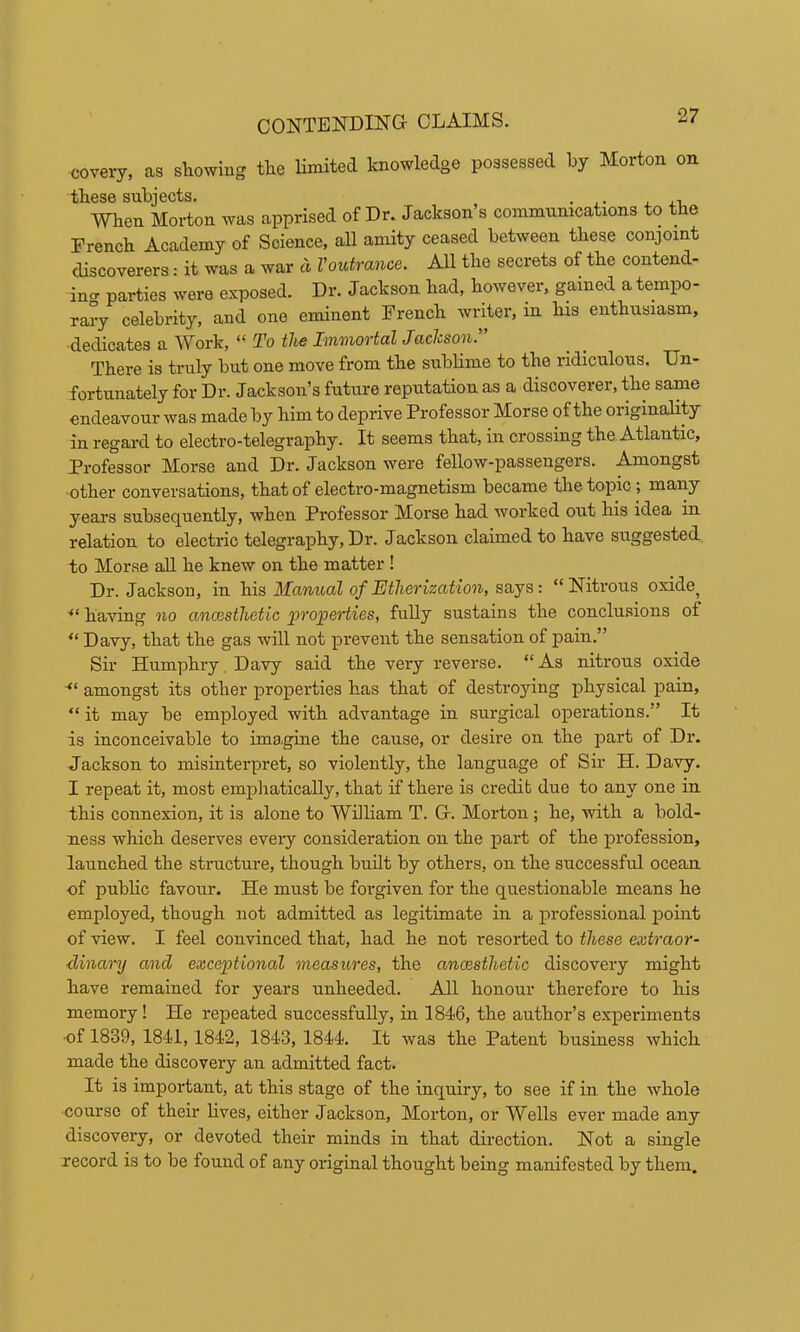 covery, as stowing tlie limited knowledge possessed by Morton on these subjects. . . When Morton was apprised of Dr. Jackson’s communications to the French Academy of Science, all amity ceased between these conjoint discoverers: it was a war a Voutrance. All the secrets of the contend- ing parties were exposed. Dr. Jackson had, however, gained a tempo- rary celebrity, and one eminent French writer, in his enthusiasm, dedicates a Work, “ To the Immortal Jaclcson.” There is truly but one move from the sublime to the ridiculous. Un- fortunately for Dr. Jackson’s future reputation as a discoverer, the same endeavour was made by him to deprive Professor Morse of the originality in regard to electro-telegraphy. It seems that, in crossing the Atlantic, Professor Morse and Dr. Jackson were fellow-passengers. Amongst ■other conversations, that of electro-magnetism became the topic ; many years subsequently, when Professor Morse had worked out his idea in relation to electric telegraphy. Dr. Jackson claimed to have suggested to Morse all he knew on the matter ! Dr. Jackson, in his Manual of Etherization, says: “ Nitrous oxide^ having no ancesthetic properties, fully sustains the conclusions of “ Davy, that the gas will not prevent the sensation of pain.” Sir Humphry Davy said the very reverse. “As nitrous oxide amongst its other properties has that of destroying physical pain, “ it may be employed with advantage in surgical operations.” It is inconceivable to ima.gine the cause, or desire on the part of Dr. Jackson to misinterpret, so violently, the language of Sir H. Davy. I repeat it, most empliaticaUy, that if there is credit due to any one in this connexion, it is alone to William T. Gr. Morton ; he, with a bold- ness which deserves every consideration on the part of the profession, launched the structure, though built by others, on the successful ocean of public favour. He must be forgiven for the questionable means he employed, though not admitted as legitimate in a professional point of -view. I feel convinced that, had he not resorted to these extraor- dinary and exceptional measures, the ancesthetic discovery might have remained for years unheeded. All honour therefore to his memory! He repeated successfully, in 1846, the author’s experiments •of 1839, 1841,1842, 1843, 1844. It was the Patent business which made the discovery an admitted fact. It is important, at this stage of the inquiry, to see if in the whole course of their lives, either Jackson, Morton, or Wells ever made any discovery, or devoted their minds in that direction. Not a single record is to be found of any original thought being manifested by them.