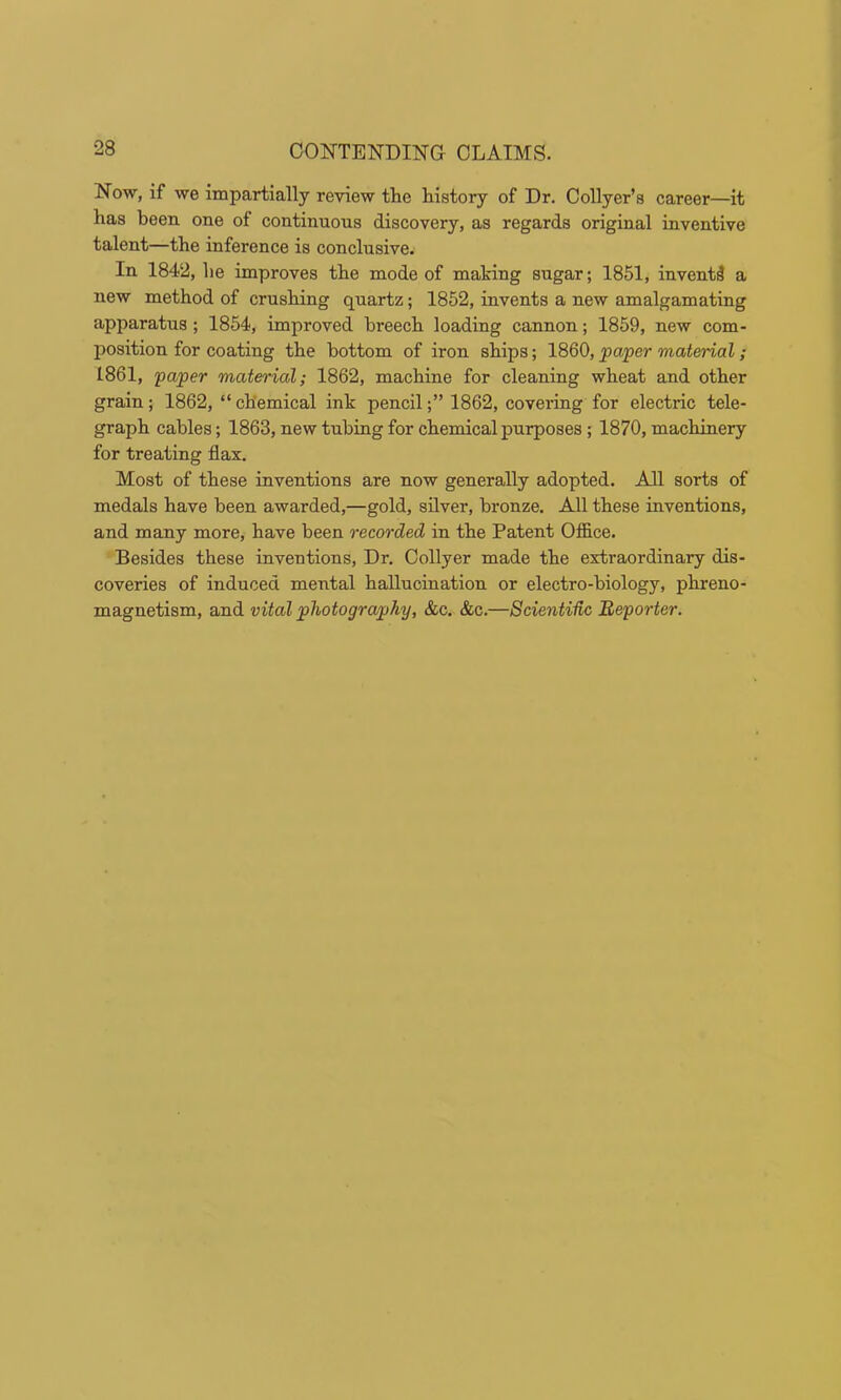 Now, if we impartially review the history of Dr. Collyer’s career—it has been one of continuous discovery, as regards original inventive talent—the inference is conclusive. In 1842, he improves the mode of making sugar; 1851, invent^ a new method of crushing quartz; 1852, invents a new amalgamating apparatus; 1854, improved breech loading cannon; 1859, new com- position for coating the bottom of iron ships; 1860, paper material; 1861, paper material; 1862, machine for cleaning wheat and other grain; 1862, “ chemical ink pencil1862, covering for electric tele- graph cables; 1863, new tubing for chemical purposes; 1870, machinery for treating flax. Most of these inventions are now generally adopted. All sorts of medals have been awarded,—gold, silver, bronze. All these inventions, and many more, have been recorded in the Patent Office. Besides these inventions. Dr. Collyer made the extraordinary dis- coveries of induced mental hallucination or electro-biology, phreno- magnetism, and vital photography, &c. &c.—Scientidc Reporter.