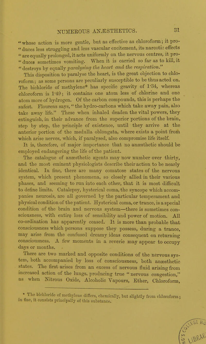 “ whose action is more gentle, but as effective as chloroform; it pro- tcss struggling and. less vascular excitement, its narcotic effects “ are ecj^ually prolonged, it acts uniformly on the nervous centres, it pro- “ duces sometimes vomiting. When it is carried so far as to kill, it ** destroys by e(jually pavcilysinff tli6 licoivt and tli6 vcspivcction. This disposition to paralyse the heart, is the great objection to chlo- roform ; as some persons are peculiarly susceptible to be thus acted on. The bichloride of methylene* has specific gravity of 1-34, whereas chlorofoim is 1‘49; it contains one atom less of chlorine and one atom more of hydrogen. Of the carbon compounds, this is perhaps the safest. Flourens says, “ the hydro-carbons which take away pain, also take away life.” These when inhaled deaden the vital powers, they extinguish, in their advance from the superior portions of the brain, step by stej), the principle of existence, until they arrive at the anterior portion of the medulla oblongata, where exists a point from which arise nerves, which, if paralysed, also compromise life itself. It is, therefore, of major importance that no aumsthetic should be employed endangering the life of the patient. The catalogue of angesthetic agents may now number over thirty, and the most eminent physiologists describe their action to be nearly identical. In fine, there are many comatose states of the neiwous system, which present phenomena, so closely allied in their various phases, and seeming to run into each other, that it is most difficult to define limits. Catalepsy, hysterical coma, the syncope which accom- panies neurosis, are all governed by the particular temperament and physical condition of the patient. Hysterical coma, or trance, is a special condition of the brain and nervous system—there is sometimes con- sciousness, with entire loss of sensibility and power of motion. All co-ordination has apparently ceased. It is more than probable that consciousness which persons suppose they possess, during a trance, may arise from the confused dreamy ideas cou sequent on returning consciousness. A few moments in a reverie may appear to occupy days or months. There are two marked and opposite conditions of the nervous sys- tem, both accompanied by loss of consciousness, both angesthetic states. The first arises from an excess of nervous fluid arising from increased action of the lungs, producing true “ nervous congestion,” as when Nitrous Oxide, Alcoholic Yapours, Ether, Chloroform, * The bichloride of methylene differs, chemically, but slightly from chlorofoim; in fine, it consists principally of this substance.