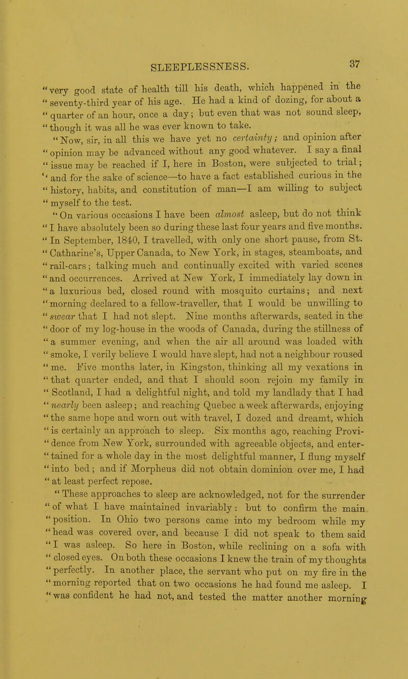 “ very good state of health till his death, which happened in the “ seventy-third year of his age. He had a kind of dozing, for about a “ quarter of an hour, once a day; but even that was not sound sleep, “ though it was all he was ever known to take. ** Now, sir, in all this we have yet no cGvtOjiTity ,■ and opinion after “ opinion may be advanced without any good whatever. I say a final “ issue may be reached if I, here in Boston, were subjected to tiial j '* and for the sake of science—to have a fact established curious in the “ history, habits, and constitution of man—I am willing to subject “ myself to the test. “ On various occasions I have been alw,ost asleep, but do not think “ I have absolutely been so during these last four years and five months. “ In September, 1840, I travelled, with only one short pause, from St. “ Catharine’s, Upper Canada, to New York, in stages, steamboats, and “ rail-cars; talking much and continually excited with varied scenes “ and occurrences. Arrived at New York, I immediately lay down in “ a luxurious bed, closed round with mosquito curtains; and next “morning declared to a fellow-traveller, that I would be unwilling to “stoear that I had not slept. Nine months afterwards, seated in the “ door of my log-house in the woods of Canada, during the stillness of “ a summer evening, and when the air all around was loaded with “ smoke, I verily believe I would have slept, had not a neighbour roused “ me. Eive months later, in Kingston, thinking all my vexations in “ that quarter ended, and that I should soon rejoin my family in “ Scotland, I had a delightful night, and told my landlady that I had “nearly been asleep; and reaching Quebec a week afterwards, enjoying “ the same hope and worn out with travel, I dozed and dreamt, which “ is certainly an approach to sleep. Six months ago, reaching Provi- “ dence from New York, surrounded with agreeable objects, and enter- “tained for a whole day in the most delightful manner, I flung myself “ into bed; and if Morpheus did not obtain dominion over me, I had “ at least perfect repose. “ These approaches to sleep are acknowledged, not for the surrender “ of what I have maintained invariably: but to confirm the main “ position. In Ohio two persons came into my bedroom while my “ head was covered over, and because I did not speak to them said “ I was asleep. So here in Boston, while reclining on a sofa with “ closed eyes. On both these occasions I knew the train of my thoughts “perfectly. In another place, the servant who put on my fire in the “ morning reported that on two occasions he had found me asleep. I “was confident he had not, and tested the matter another morning