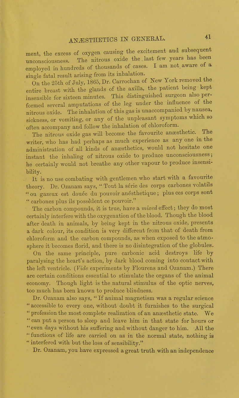 ANESTHETICS IN GENEEAL. ment, tlie excess of oxygen causing tlie excitement and subsequent unconsciousness. The nitrous oxide the.last few years has been employed in hundreds of thousands of cases. I am not aware ot a single fatal result arising from its inhalation. On the 26th of July, 1865, Dr. Carrochan of New York removed the entire breast with the glands of the axilla, the patient being kept insensible for sixteen minutes. This distinguished surgeon also per- formed several amputations of the leg under the influence of the nitrous oxide. The inhalation of this gas is unaccompanied by nausea, sickness, or vomiting, or any of the unpleasant symptoms which so often accompany and follow the inhalation of chloroform. The nitrous oxide gas will become the favourite anmsthetic. The writer, who has had perhaps as much experience as any one in the administration of all kinds of anaesthetics, would not hesitate one instant the inhaling of nitrous oxide to produce unconsciousness, he certainly would not breathe any other vapour to produce insensi- bility. It is no use combating with gentlemen who start with a favourite theory. Dr. Ozanam says, “ Tout la serie des corps carbones volatils “ ou gazeux est douee du pouvoir anesthetique; plus ces corps sont “ carbones plus ils poss^dent ce pouvoir.” The carbon compounds, it is true, have a mixed eff’ect; they do most certainly interfere with the oxygenation of the blood. Though the blood after death in animals, by being kept in the nitrous oxide, presents a dark colour, its condition is very different from that of death from chloroform and the carbon compounds, as when exposed to the atmo- sphere it becomes florid, and there is no disintegration of the globules. On the same principle, pure carbonic acid destroys life by paralysing the heart’s action, by dark blood coming into contact with the left ventricle. {Vide experiments by Flourens and Ozanam.) There are certain conditions essential to stimulate the organs of the animal economy. Though light is the natural stimulus of the optic nerves, too much has been known to produce blindness. Dr. Ozanam also says, “ If animal magnetism was a regular science “ accessible to every one, without doubt it furnishes to the surgical “ profession the most complete realization of an anaesthetic state. We “ can put a person to sleep and leave him in that state for hours or “even days without his suffering and without danger to him. All the “ functions of life are carried on as in the normal state, nothing is “ interfered with but the loss of sensibility.” Dr. Ozanam, you have expressed a great truth with an independence