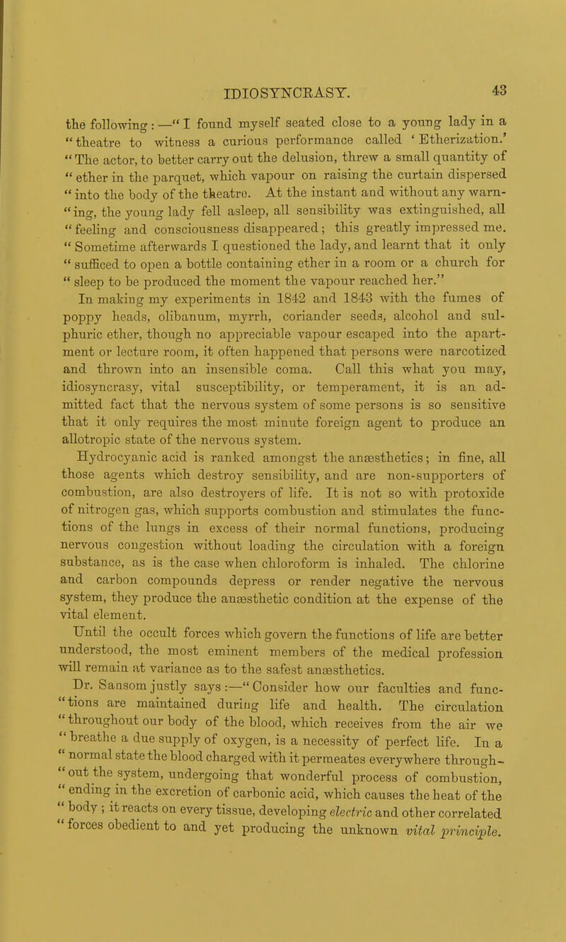 IDIOSTNCEAST. the following : —“ I found myself seated close to a young lady in a “ theatre to witness a curious performance called ‘ Etherization.’ “ The actor, to better carry out the delusion, threw a small quantity of “ ether in the parquet, which vapour on raising the curtain dispersed “ into the body of the theatre. At the instant and without any warn- “ing, the young lady fell asleep, all sensibility was extinguished, all “ feeling and consciousness disappeared; this greatly impressed me. “ Sometime afterwards I questioned the lady, and learnt that it only “ sufficed to open a bottle containing ether in a room or a church for “ sleep to be produced the moment the vapour reached her.” In making my experiments in 1842 and 1843 with the fumes of poppy heads, olibanum, myrrh, coriander seeds, alcohol and sul- phuric ether, though no appreciable vapour escaped into the apart- ment or lecture room, it often happened that persons were narcotized and thrown into an insensible coma. Call this what you may, idiosyncrasy, vital susceptibility, or temperament, it is an ad- mitted fact that the nervous system of some persons is so sensitive that it only requires the most miuute foreign agent to produce an allotropic state of the nervous system. Hydrocyanic acid is ranked amongst the anaesthetics; in fine, all those agents which destroy sensibility, and are non-supporters of combustion, are also destroyers of life. It is not so with protoxide of nitrogen gas, which supports combustion and stimulates the func- tions of the lungs in excess of their normal functions, producing nervous congestion without loading the circulation with a foreign substance, as is the case when chloroform is inhaled. The chlorine and carbon compounds depress or render negative the nervous system, they produce the anaesthetic condition at the expense of the vital element. Until the occult forces which govern the functions of life are better understood, the most eminent members of the medical profession will remain at variance as to the safest anaesthetics. Dr. Sansomjustly says:—“Consider how our faculties and func- “tions are maintained during life and health. The circulation “ throughout our body of the blood, which receives from the air we “ breathe a due supply of oxygen, is a necessity of perfect life. In a normal state the blood charged with it permeates everywhere through- “ out the system, undergoing that wonderful process of combustion, ending in the excretion of carbonic acid, which causes the heat of the body ; it reacts on every tissue, developing electric and other correlated forces obedient to and yet producing the unknown vital jprinciple.