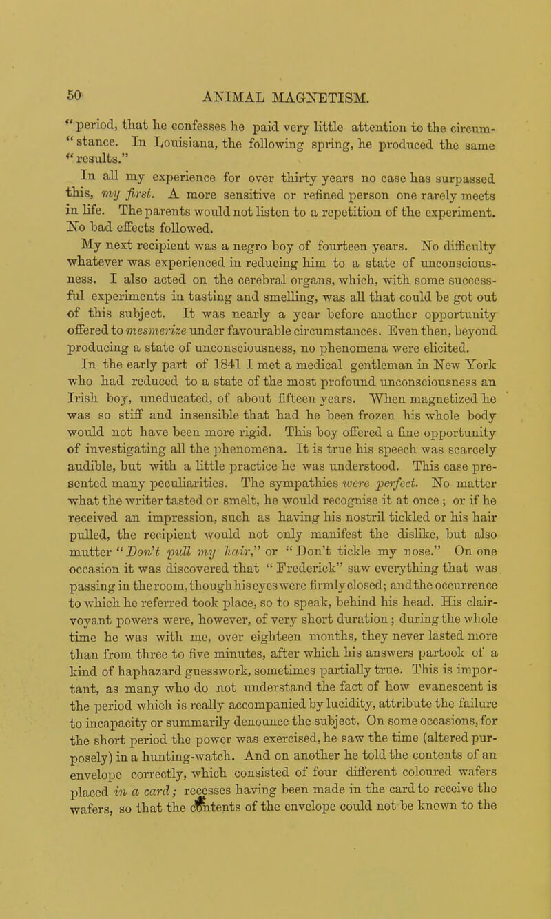 “ period, that he confesses he paid very little attention to the circum- “ stance. In Louisiana, the following spring, he produced the same “ results.” In all my experience for over thirty years no case has surpassed this, my first. A more sensitive or refined person one rarely meets in life. The parents would not listen to a repetition of the experiment. No bad effects followed. My next recipient was a negro boy of fourteen years. No difficulty whatever was experienced in reducing him to a state of unconscious- ness. I also acted on the cerebral organs, which, with some success- ful experiments in tasting and smelling, was aU that could be got out of this subject. It was nearly a year before another opportunity offered to mesmerize under favourable circumstances. Even then, beyond producing a state of unconsciousness, no phenomena were elicited. In the early part of 1841 I met a medical gentleman in New York who had reduced to a state of the most profound unconsciousness an Irish boy, uneducated, of about fifteen years. When magnetized he was so stiff and insensible that had he been frozen his whole body would not have been more rigid. This boy offered a fine opportunity of investigating all the phenomena. It is true his speech was scarcely audible, but with a little practice he was understood. This case pre- sented many peculiarities. The sympathies loere peifiect. No matter what the writer tasted or smelt, he would recognise it at once ; or if he received an impression, such as having his nostril tickled or his hair pulled, the recipient would not only manifest the dislike, but also mutter “yuU my hair,” or “Don’t tickle my nose.” On one occasion it was discovered that “ Frederick” saw everything that was passing in the room, though his eyes were firmlyclosed; and the occurrence to which he referred took place, so to speak, behind his head. His clair- voyant powers were, however, of very short duration; during the whole time he was with me, over eighteen months, they never lasted more than from three to five minutes, after which his answers partook of a kind of haphazard guesswork, sometimes partially true. This is impor- tant, as many who do not understand the fact of how evanescent is the period which is really accompanied by lucidity, attribute the failure to incapacity or summarily denoimce the subject. On some occasions, for the short period the power was exercised, he saw the time (altered pur- posely) in a hunting-watch. And on another he told the contents of an envelope correctly, which consisted of four different coloured wafers placed in a card; recesses having been made in the card to receive the wafers, so that the c'^tents of the envelope could not be known to the