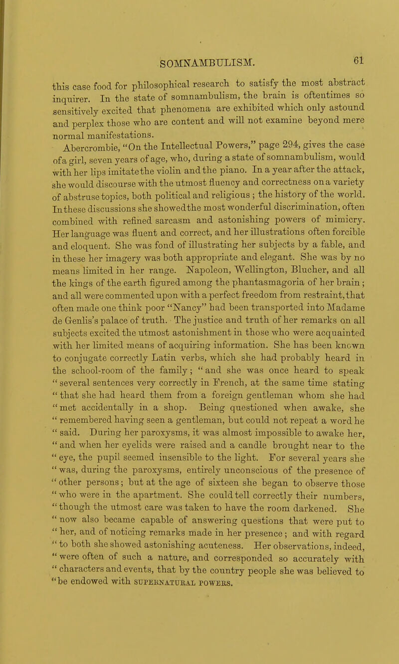 tills case food for pliilosophical research to satisfy the most abstract inquirer. In the state of somnambulism, the brain is oftentimes so sensitively excited that phenomena are exhibited which only astound and perplex those who are content and will not examine beyond mere normal manifestations. Abercrombie, “On the Intellectual Powers,” page 294, gives the case ofa crirl, seven years of age, who, during a state of somnambulism, would with her lips imitate the violin and the piano. In a year after the attack, she would discourse with the utmost fluency and correctness on a variety of abstruse topics, both political and religious ; the history of the world. In these discussions she showedthe most wonderful discrimination, often combined with reflned sarcasm and astonishing powers of mimicry. Her language was fluent and correct, and her illustrations often forcible and eloquent. She was fond of illustrating her subjects by a fable, and in these her imagery was both appropriate and elegant. She was by no means limited in her range. Napoleon, Wellington, Blucher, and all the Idngs of the earth figured among the phantasmagoria of her brain; and all were commented upon with a perfect freedom from restraint, that often made one think poor “Nancy” had been transported into Madame de Genlis’s palace of truth. The justice and truth of her remarks on all subjects excited the utmost astonishment in those who were acquainted with her limited means of acquiring information. She has been known to conjugate correctly Latin verbs, which she had probably heard in the school-room of the family; “ and she was once heard to sjjeak “ several sentences very correctly in French, at the same time stating “ that she had heard them from a foreign gentleman whom she had “met accidentally in a shop. Being questioned when awake, she “ remembered having seen a gentleman, but could not repeat a word he “ said. During her paroxysms, it was almost impossible to awake her, “ and when her eyelids were raised and a candle brought near to the “ eye, the pupil seemed insensible to the light. For several years she “ was, during the paroxysms, entirely unconscious of the presence of “ other persons; but at the age of sixteen she began to observe those “who were in the apartment. She could tell correctly their numbers, “ though the utmost care was taken to have the room darkened. She “ now also became capable of answering questions that were put to “ her, and of noticing remarks made in her presence; and with regard “ to both she showed astonishing acuteness. Her observations, indeed, “ were often of such a nature, and corresponded so accurately with “ characters and events, that by the country people she was believed to “be endowed with supernatural powers.