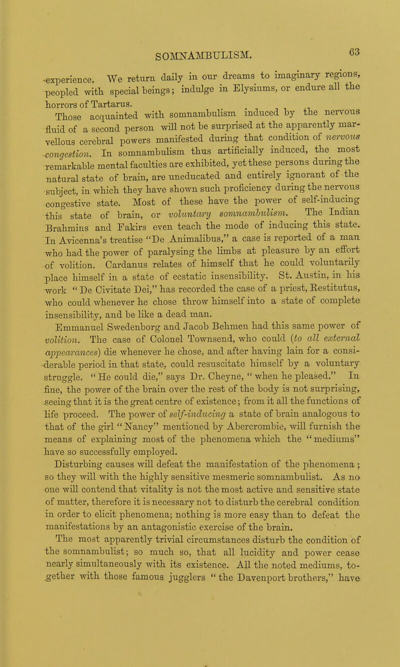 -experience. We return daily in our dreams to imaginary regions, peopled with special beings; indulge in Elysiums, or endure all the horrors of Tartarus. Those acauainted with somnambulism^ induced by the nervous fluid of a second person will not be surprised at the apparently mar- veUous cerebral powers manifested during that condition of nervoios ^congestion. In somnambulism thus artificially induced, the most remarkable mental faculties are exhibited, yet these persons during the natural state of brain, are uneducated and entirely ignorant of the subject, in which they have shown such proficiency during the nervous congestive state. Most of these have the power of self-inducing this state of brain, or voluntary somnambulism. The^ Indian Brahmins and Fakhs even teach the mode of inducing this state. In Avicenna’s treatise “De Animalibus,” a case is repoided of a man who had the power of paralysing the limbs at pleasure by an efi’ort of volition. Cardanus relates of himself that he could voluntarily j)lace himself in a state of ecstatic insensibility. St. Austin, in his work “ De Civitate Dei,” has recorded the case of a priest, Eestitutus, who could whenever he chose throw himself into a state of complete insensibility, and be like a dead man. Emmanuel Swedenborg and Jacob Behmen had this same power of volition. The case of Colonel Townsend, who could {to all external appearances) die whenever he chose, and after having lain for a consi- derable period in that state, could resuscitate himself by a voluntary struggle. “ He could die,” says Dr. Oheyne, “ when he pleased.” In fine, the power of the brain over the rest of the body is not surprising, seeing that it is the great centre of existence; from it all the functions of life proceed. The power of self-inducing a state of brain analogous to that of the girl “Nancy” mentioned by Abercrombie, will furnish the means of explaining most of the phenomena which the “mediums” have so successfully employed. Disturbing causes wfil defeat the manifestation of the phenomena ; so they will with the highly sensitive mesmeric somnambulist. As no one will contend that vitality is not the most active and sensitive state of matter, therefore it is necessary not to disturb the cerebral condition in order to elicit phenomena; nothing is more easy than to defeat the manifestations by an antagonistic exercise of the brain. The most apparently trivial circumstances disturb the condition of the somnambulist; so much so, that all lucidity and power cease nearly simultaneously with its existence. All the noted mediums, to- _gether with those famous jugglers “ the Davenport brothers,” have
