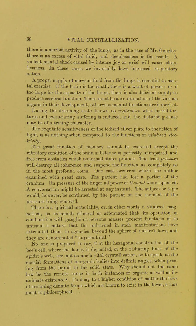 there is a morbid activity of the lungs, as in the case of Mr. Gourlay there is an excess of vital fluid, and sleeplessness is the result. A violent mental shock caused by intense joy or grief will cause sleep- lessness. In these cases we invariably have increased respiratory action. A proper supply of nervous fluid from the lungs is essential to men- tal exercise. If the brain is too small, there is a want of power; or if too large for the capacity of the lungs, there is also deflcient supply to produce cerebral function. There must be a co-ordination of the various organs in their development, otherwise mental functions are imperfect. During the dreaming state known as nightmare what horrid tor- tures and excruciating sufiering is endured, and the disturbing cause may be of a trifling character. The exquisite sensitiveness of the iodized silver plate to the action of light, is as nothing when compared to the functions of vitalized elec- tricity. The great function of memory cannot be exercised except the vibratory condition ofthebraiu substance is perfectly unimpaired, and free from obstacles which abnormal states produce. The least pressure will destroy all coherence, and suspend the function as completely as in the most profound coma. One case occurred, which the author examined with gi-eat care. The patient had lost a portion of the cranium. On pressure of the Anger all power of thought was suspended. A conversation might be arrested at any instant. The subject or topic would, however, be continued by the patient on the moment of the pressure being removed. There is a spiritual materiality, or, in other words, a vitalized mag- netism, so extremely ethereal or attenuated that its operation in combination with ganglionic nervous masses present functions of so unusual a nature that the unlearned in such manifestations have attributed them to agencies beyond the sphere of nature’s laws, and they are denominated “ supernatural.” No one is prepared to say, that the hexagonal construction of the bee’s cell, where the honey is deposited, or the radiating lines of the spider’s web, are not as much vital crystallization, so to speak, as the special formations of inorganic bodies into deflnite angles, when pass- ing from the liquid to the solid state. Why should not the same law be the remote cause in both instances of organic as well as in- animate existence ? To deny to a higher condition of matter the laws of assuming definite forms which are known to exist in the lower, seems most unphilosophical.