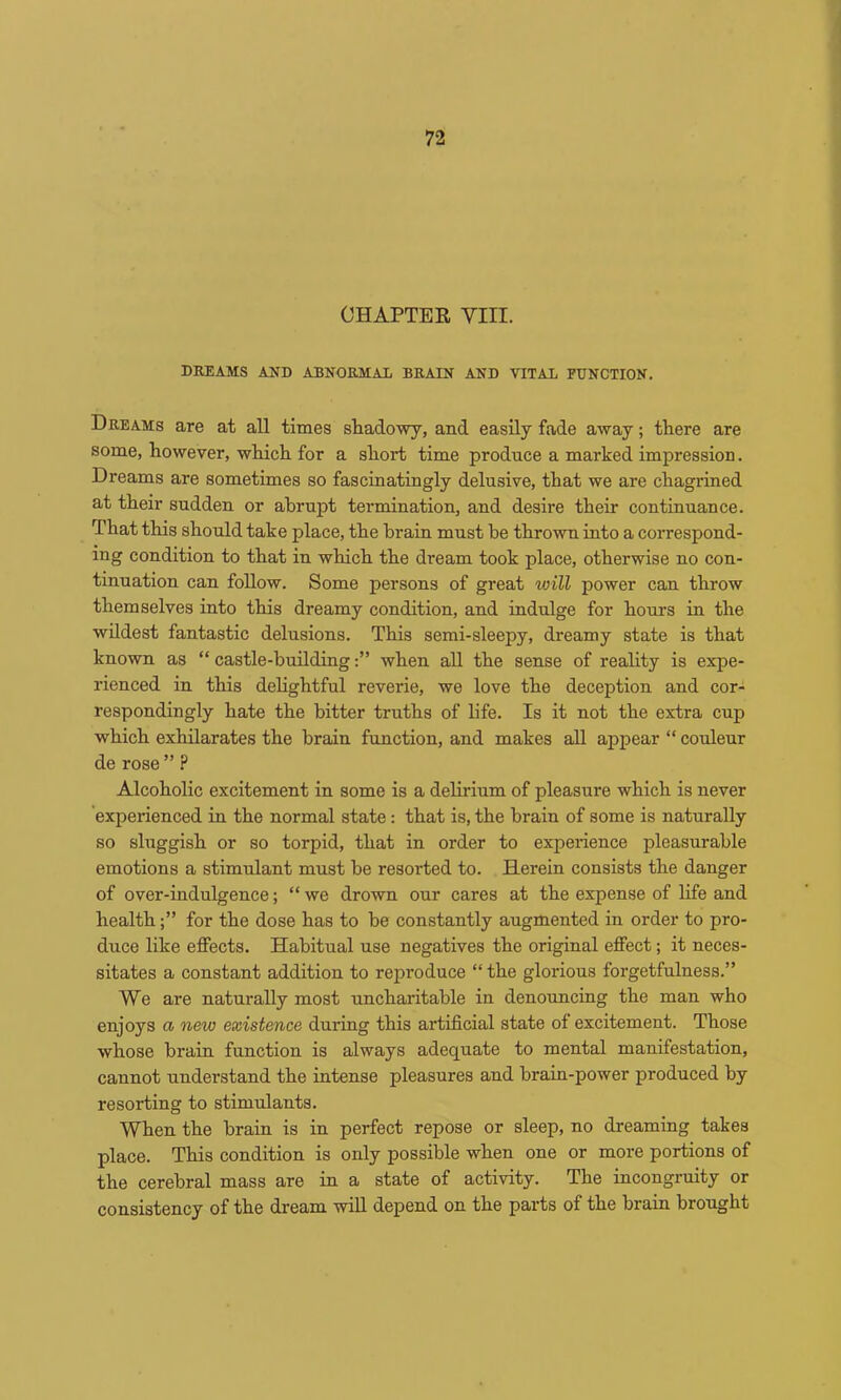 CHAPTER VIII. DREAMS AND ABNORMAL BRAIN AND VITAL FUNCTION, Dreams are at aU times sliadowy, and easily fade away; there are some, however, which for a short time produce a marked impression. Dreams are sometimes so fascinatingly delusive, that we are chagrined at their sudden or abrupt termination, and desire their continuance. That this should take place, the brain must he thrown into a correspond- ing condition to that in which the dream took place, otherwise no con- tinuation can follow. Some persons of great will power can throw themselves into this dreamy condition, and indulge for hours in the wildest fantastic delusions. This semi-sleepy, dreamy state is that known as “ castle-buildingwhen aU the sense of reality is expe- rienced in this dehghtful reverie, we love the deception and cor- respondingly hate the bitter truths of life. Is it not the extra cup which exhilarates the brain function, and makes all appear “ couleur de rose ” ? Alcoholic excitement in some is a delirium of pleasure which is never experienced in the normal state: that is, the brain of some is naturally so sluggish or so torpid, that in order to experience pleasurable emotions a stimulant must be resorted to. Herein consists the danger of over-indulgence; “ we drown our cares at the expense of life and healthfor the dose has to be constantly augmented in order to pro- duce like effects. Habitual use negatives the original effect; it neces- sitates a constant addition to reproduce “ the glorious forgetfulness.” We are naturally most uncharitable in denouncing the man who enjoys a new existence during this artificial state of excitement. Those whose brain function is always adequate to mental manifestation, cannot understand the intense pleasures and brain-power produced by resorting to stimulants. When the brain is in perfect repose or sleep, no dreaming takes place. This condition is only possible when one or more portions of the cerebral mass are in a state of activity. The incongruity or consistency of the dream will depend on the parts of the brain brought