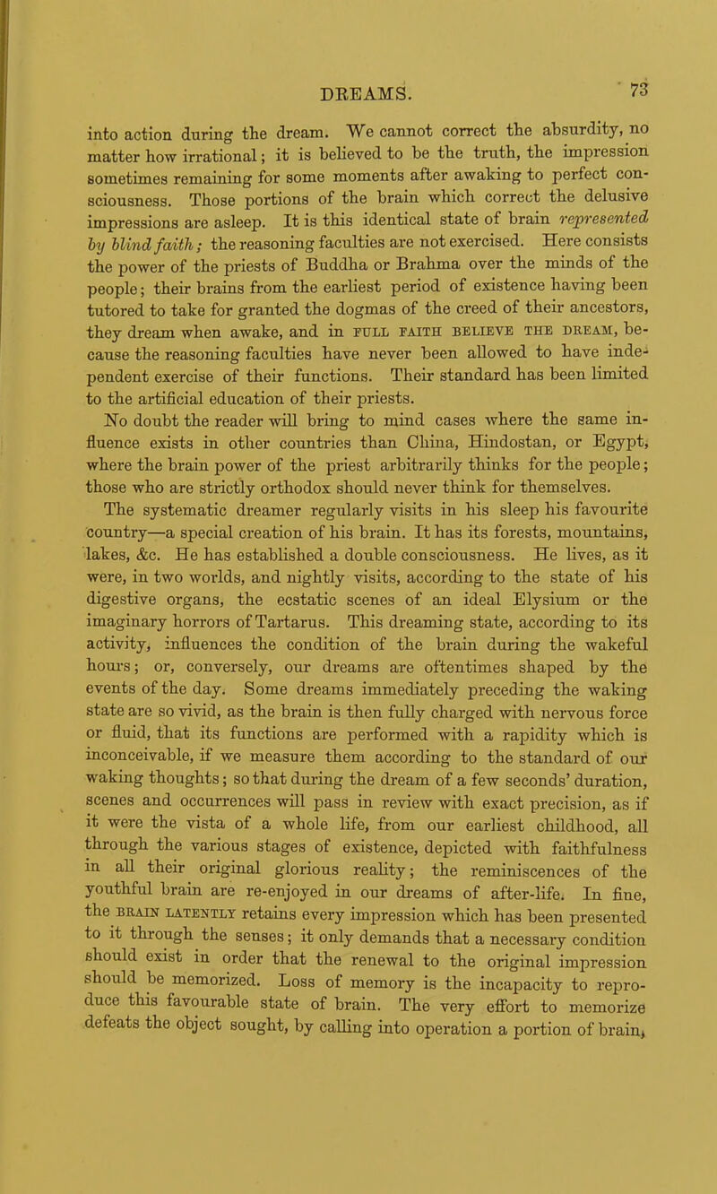 into action during the dream. We cannot correct the absurdity, no matter how irrational; it is believed to be the truth, the impression sometimes remaining for some moments after awaking to perfect con- sciousness. Those portions of the brain which correct the delusive impressions are asleep. It is this identical state of brain vepresented by blind faith; the reasoning faculties are not exercised. Here consists the power of the priests of Buddha or Brahma over the minds of the people; their brains from the earliest period of existence having been tutored to take for granted the dogmas of the creed of their ancestors, they dream when awake, and in pull paith believe the dream, be- cause the reasoning faculties have never been allowed to have inde- pendent exercise of their functions. Their standard has been limited to the artificial education of their priests. No doubt the reader will bring to mind cases where the same in- fluence exists in other countries than China, Hindustan, or Egypt, where the brain power of the priest arbitrarily thinks for the people; those who are strictly orthodox should never think for themselves. The systematic dreamer regularly visits in his sleep his favourite country—a special creation of his brain. It has its forests, mountains, 'lakes, &c. He has established a double consciousness. He lives, as it were, in two worlds, and nightly visits, according to the state of his digestive organs, the ecstatic scenes of an ideal Elysium or the imaginary horrors of Tartarus. This dreaming state, according to its activity, influences the condition of the brain during the wakeful houi-s; or, conversely, our dreams are oftentimes shaped by the events of the day. Some dreams immediately preceding the waking state are so vivid, as the brain is then fully charged with nervous force or fluid, that its functions are performed with a rapidity which is inconceivable, if we measure them according to the standard of our waking thoughts; so that duiving the dream of a few seconds’ duration, scenes and occurrences will pass in review with exact precision, as if it were the vista of a whole life, from our earliest childhood, all through the various stages of existence, depicted with faithfulness in aU their original glorious reality; the reminiscences of the youthful brain are re-enjoyed in our di'eams of after-life; In fine, the BRAIN LATENTLY retains every impression which has been presented to it through the senses; it only demands that a necessary condition should exist in order that the renewal to the original impression should be memorized. Loss of memory is the incapacity to repro- duce this favourable state of brain. The very effort to memorize defeats the object sought, by calling into operation a portion of brain*