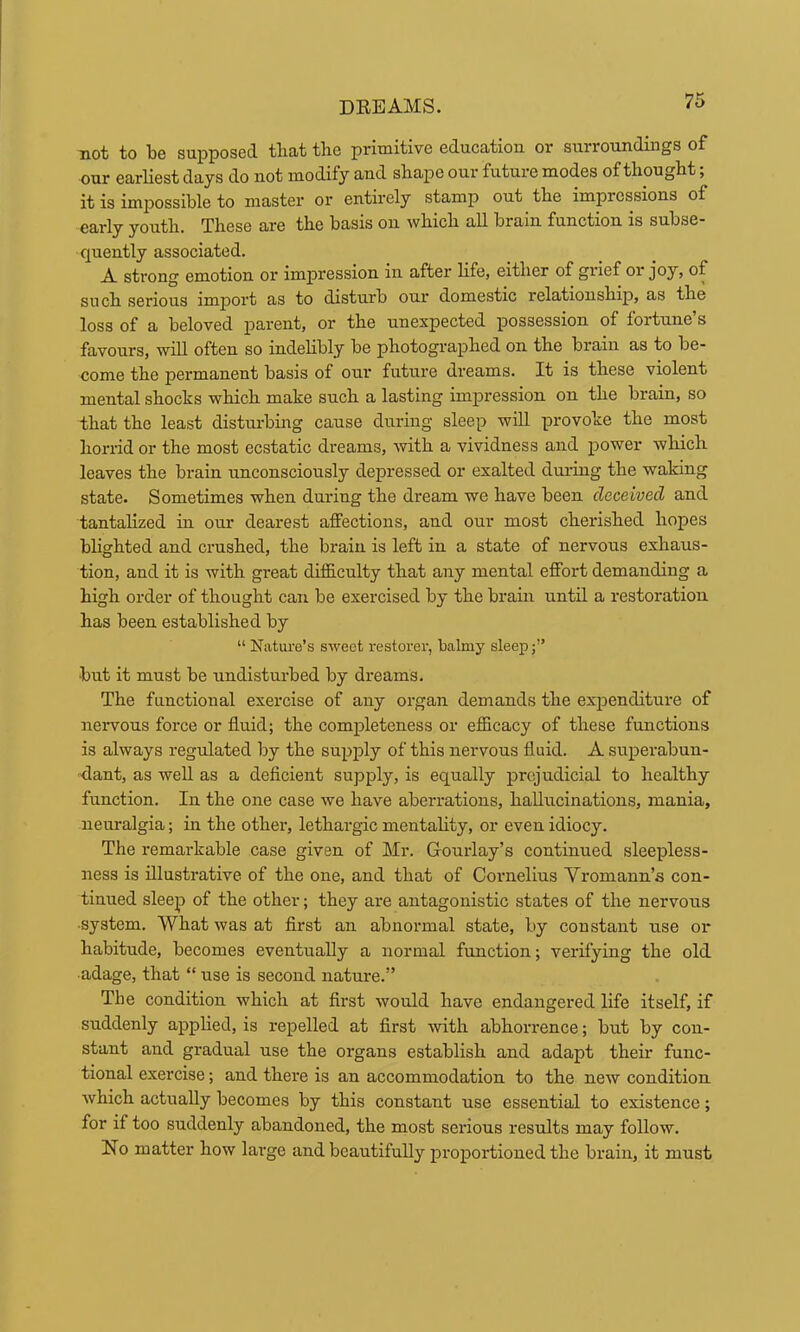 not to be supposed tliat the primitive education or surroundings of our earliest days do not modify and shape our future modes of thought; it is impossible to master or entirely stamp out the impressions of early youth. These are the basis on which all brain function is subse- quently associated. A strong emotion or impression in after life, either of grief or joy, of such serious import as to disturb our domestic relationship, as the loss of a beloved parent, or the unexpected possession of fortune’s favours, will often so indelibly be photographed on the brain as to be- come the permanent basis of our future dreams. It is these violent mental shocks which make such a lasting impression on the brain, so that the least distui'bing cause dirring sleep will provoke the most horrid or the most ecstatic dreams, with a vividness and power which leaves the brain unconsciously depressed or exalted during the waking state. Sometimes when during the dream we have been deceived and tantalized in our dearest affections, and our most cherished hopes blighted and crushed, the brain is left in a state of nervous exhaus- tion, and it is with great difficulty that any mental effort demanding a high order of thought can be exercised by the brain until a restoration has been established by “ Nature’s sweet restorer, balmy sleep;” but it must be undisturbed by dreams. The functional exercise of any organ demands the exjienditure of nervous force or fluid; the completeness or efficacy of these functions is always regulated lay the supply of this nervous fluid. A superabun- dant, as well as a deficient supply, is equally prejudicial to healthy function. In the one case we have aberrations, hallucinations, mania, neuralgia; in the other, lethargic mentality, or even idiocy. The remarkable case given of Mr. Gourlay’s continued sleepless- ness is illustrative of the one, and that of Cornelius Vromann’s con- tinued sleep of the other; they are antagonistic states of the nervous •system. What was at first an abnormal state, by constant use or habitude, becomes eventually a normal function; verifying the old adage, that “ use is second nature.” The condition which at first would have endangered life itself, if suddenly applied, is repelled at first with abhorrence; but by con- stant and gradual use the organs establish and adapt their func- tional exercise; and there is an accommodation to the new condition which actually becomes by this constant use essential to existence; for if too suddenly abandoned, the most serious results may follow. No matter how large and beautifully proportioned the brain, it must