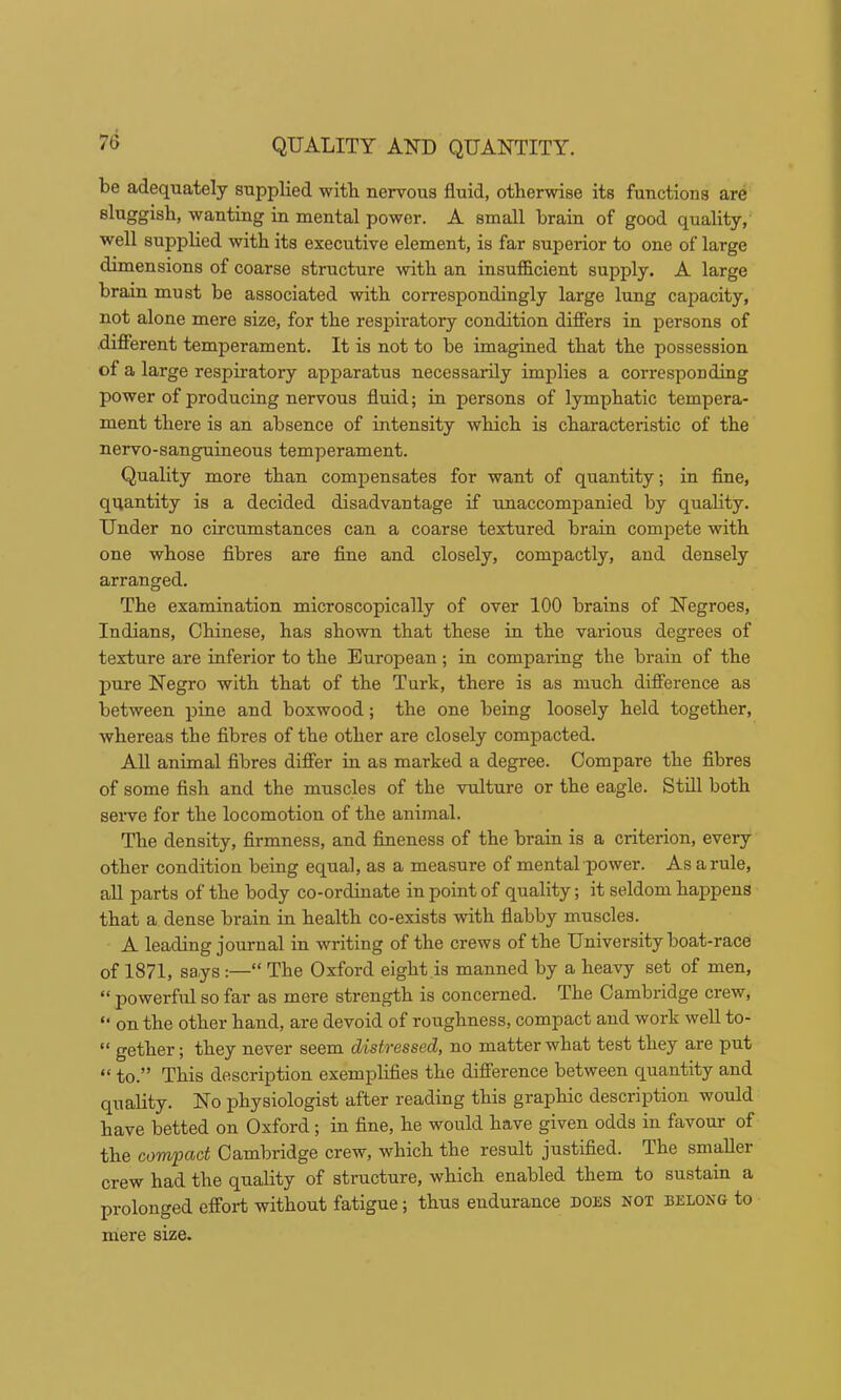 6 QUALITY AND QUANTITY. be adequately supplied witb nervous fluid, otherwise its functions are sliiggisb, wanting in mental power. A small brain of good quality, well supplied with its executive element, is far superior to one of large dimensions of coarse structure with an insufficient supply. A large brain must be associated with correspondingly large lung capacity, not alone mere size, for the respiratory condition difiers in persons of diflierent temperament. It is not to be imagined that the possession of a large respiratory apparatus necessarily implies a corresponding power of producing nervous fluid; in persons of lymphatic tempera- ment there is an absence of intensity which is characteristic of the nervo-sanguineous temperament. Quality more than compensates for want of quantity; in fine, quantity is a decided disadvantage if unaccompanied by quality. Under no circumstances can a coarse textured brain compete with one whose fibres are fine and closely, compactly, and densely arranged. The examination microscopically of over 100 brains of Negroes, Indians, Chinese, has shown that these in the various degrees of texture are inferior to the European; in comparing the brain of the pure Negro with that of the Turk, there is as much difi’erence as between pine and boxwood; the one being loosely held together, whereas the fibres of the other are closely compacted. All animal fibres difier in as marked a degree. Compare the fibres of some fish and the muscles of the vulture or the eagle. Still both serve for the locomotion of the animal. The density, firmness, and fineness of the brain is a criterion, every other condition being equal, as a measure of mental power. As a rule, all parts of the body co-ordinate in point of quality; it seldom happens that a dense brain in health co-exists with flabby muscles. A leading journal in writing of the crews of the University boat-race of 1871, says:—“ The Oxford eight is manned by a heavy set of men, “ powerful so far as mere strength is concerned. The Cambridge crew, “ on the other hand, are devoid of roughness, compact and work well to- “ gether; they never seem distressed, no matter what test they are put “ to.” This description exemplifies the difierence between quantity and quality. No physiologist after reading this graphic description would have betted on Oxford; in fine, he would have given odds in favour of the compact Cambridge crew, which the result justified. The smaller crew had the quality of structure, which enabled them to sustain a prolonged effort without fatigue; thus endurance does not belong to mere size.