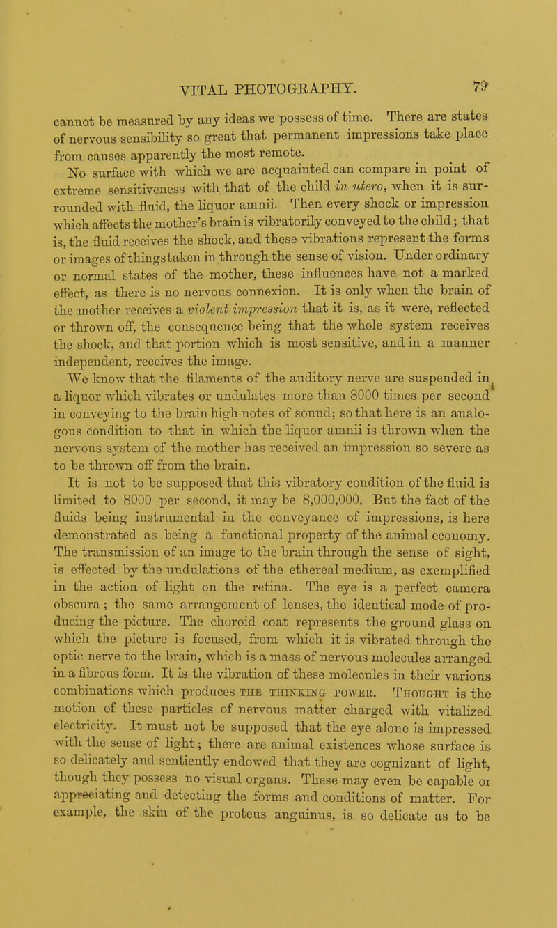 cannot be measured by any ideas we possess of time. There are states of nervous sensibility so great that permanent impressions take place from causes apparently the most remote. No surface with which we are ac(juainted can compare in point of ggji3i'txY'eness with that of the child t'i'i utoOf when it is sur* rounded with fluid, the liquor amnii. Then every shock or impression which affects the mother’s brain is vibratorily conveyed to the child; that is, the fluid receives the shock, and these vibrations represent the forms or images of thiugstaken in through the sense of vision. Under ordinary or normal states of the mother, these influences have not a marked effect, as there is no nervous connexion. It is only when the brain of the mother receives a violent impression that it is, as it were, reflected or thrown off, the consequence being that the whole system receives the shock, and that portion which is most sensitive, and in a manner independent, receives the image. We know that the filaments of the auditory neive are suspended in^ a liquor which vibrates or undulates more than 8000 times per second in conveying to the brain high notes of sound; so that here is an analo- gous condition to that in which the liquor amnii is thrown when the nervous system of the mother has received an impression so severe as to be thrown off from the brain. It is not to be supposed that this vibratory condition of the fluid is limited to 8000 per second, it may be 8,000,000. But the fact of the fluids being instrumental in the conveyance of impressions, is here demonstrated as being a functional property of the animal economy. The transmission of an image to the brain through the sense of sight, is effected by the undulations of the ethereal medium, as exemplified in the action of light on the retina. The eye is a perfect camera obscura; the same arrangement of lenses, the identical mode of pro- ducing the picture. The choroid coat represents the ground glass on which the p>ictnre is focused, from which it is vibrated through the optic nerve to the brain, which is a mass of nervous molecules arranged in a fibrous form. It is the vibration of these molecules in them various combinations which produces the TiiiNKiifG powEii. Thought is the motion of these particles of nervous matter charged with vitalized electricity. It must not be supposed that the eye alone is impressed with the sense of light; there are animal existences whose surface is so delicately and sentiently endowed that they are cognizant of light, though they possess no visual organs. These may even be capable oi appreciating and detecting the forms and conditions of matter. For example, the skin of the proteus anguinus, is so delicate as to be