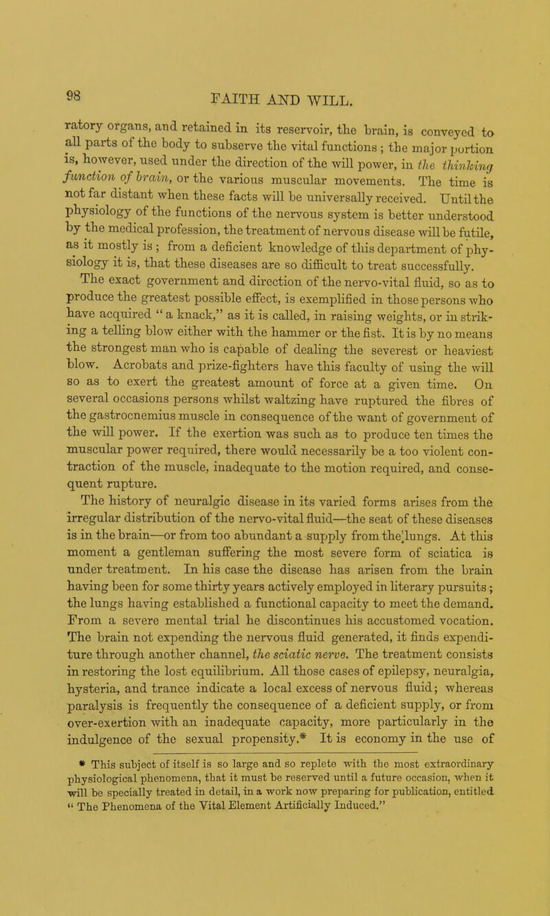 ratory organs, and retained in its reservoir, tlie brain, is conveyed to aU parts of the body to subserve the vital functions ; the major portion is, however, used under the direction of the will power, in the thinlcing function of brain, or the various muscular movements. The time is not far distant when these facts will be universally received. Until the physiology of the functions of the nervous system is better understood by the medical profession, the treatment of nervous disease will be futile, as it mostly is ; from a deficient knowledge of this department of phy- siology it is, that these diseases are so difficult to treat successfully. The exact government and direction of the nervo-vital fluid, so as to produce the greatest possible efiect, is exemplified in those persons who have acquired “ a knack,” as it is called, in raising weights, or in strik- ing a telling blow either with the hammer or the fist. It is by no means the strongest man who is capable of dealing the severest or heaviest blow. Acrobats and prize-fighters have this faculty of using the will so as to exert the greatest amount of force at a given time. On several occasions persons whilst waltzing have ruptured the fibres of the gastrocnemius muscle in consequence of the want of government of the will power. If the exertion was such as to produce ten times the muscular power required, there would necessarily be a too violent con- traction of the muscle, inadequate to the motion required, and conse- quent rupture. The history of neuralgic disease in its varied forms arises from the irregular distribution of the nervo-vital flxiid—the seat of these diseases is in the brain—or from too abundant a supply from theTungs. At this moment a gentleman suffering the most severe form of sciatica is under treatment. In his case the disease has arisen from the brain having been for some thirty years actively employed in hterary pursuits; the lungs having established a functional cajDacity to meet the demand. From a severe mental trial he discontinues his accustomed vocation. The brain not exjjending the nervous fluid generated, it finds expendi- ture through another channel, the sciatic nerve. The treatment consists in restoring the lost equilibrium, AU those cases of epilepsy, neuralgia, hysteria, and trance indicate a local excess of nervous fluid; whereas paralysis is frequently the consequence of a deficient supply, or from over-exertion with an inadequate capacity, more particularly in the indulgence of the sexual propensity.* It is economy in the use of • This subject of itself is so lai'ge and so replete with the most extraordinary physiological phenomena, that it must be reserved until a future occasion, when it will be specially treated in detail, in a work now preparing for publication, entitled “ The Phenomena of the Vital Element Artificially Induced.”