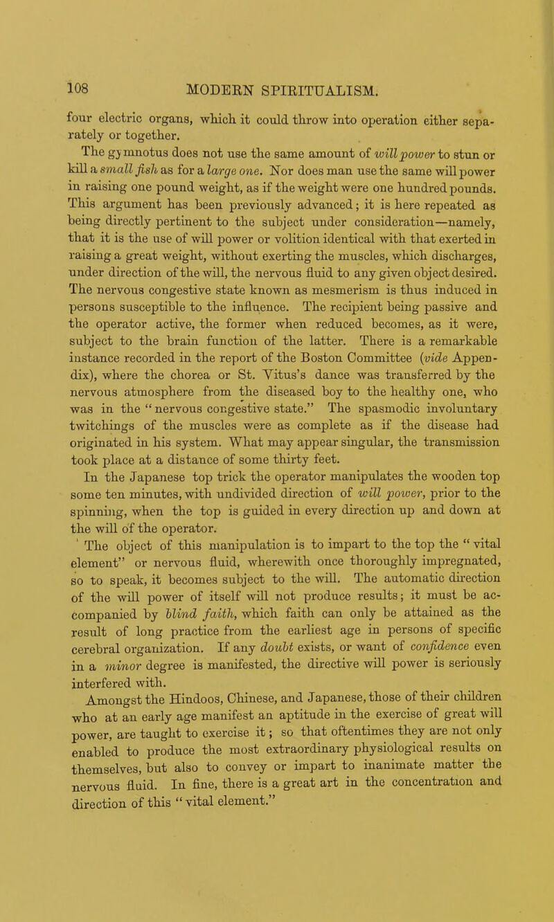 four electric organs, wliicli it could throw into operation either sepa- rately or together. The gj mnotus does not use the same amount of willpower to stun or kill a small fish as for a large one. Nor does man use the same will power in raising one pound weight, as if the weight were one hundred pounds. This argument has been previously advanced; it is here repeated as being directly pertinent to the subject under consideration—namely, that it is the use of will power or volition identical with that exerted in raising a great weight, without exerting the muscles, which discharges, under direction of the will, the nervous fluid to any given object desired. The nervous congestive state known as mesmerism is thus induced in persons susceptible to the influence. The recipient being passive and the operator active, the former when reduced becomes, as it were, subject to the brain function of the latter. There is a remarkable instance recorded in the report of the Boston Committee {vide Appen- dix), where the chorea or St. Yitus’s dance was transferred by the nervous atmosphere from the diseased boy to the healthy one, who was in the “ nervous congestive state.” The spasmodic involuntary twitchings of the muscles were as complete as if the disease had originated in his system. What may appear singular, the transmission took place at a distance of some thirty feet. In the Japanese top trick the operator manipulates the wooden top some ten minutes, with undivided direction of will power, prior to the spinning, when the top is guided in every direction up and down at the will of the operator. ' The object of this manipulation is to impart to the top the “ vital element” or nervous fluid, wherewith once thoroughly impregnated, so to speak, it becomes subject to the wiU. The automatic du'ection of the will power of itself will not produce results; it must be ac- companied by blind faith, which faith can only be attained as the result of long practice from the earliest age in persons of specific cerebral organization. If any douU exists, or want of confidence even in a minor degree is manifested, the directive will power is seriously interfered with. Amongst the Hindoos, Chinese, and Japanese, those of their children who at an early age manifest an aptitude in the exercise of great will power, are taught to exercise it; so that oftentimes they are not only enabled to produce the most extraordinary physiological results on themselves, but also to convey or impart to inanimate matter the nervous fluid. In fine, there is a great art in the concentration and direction of this “ vital element.