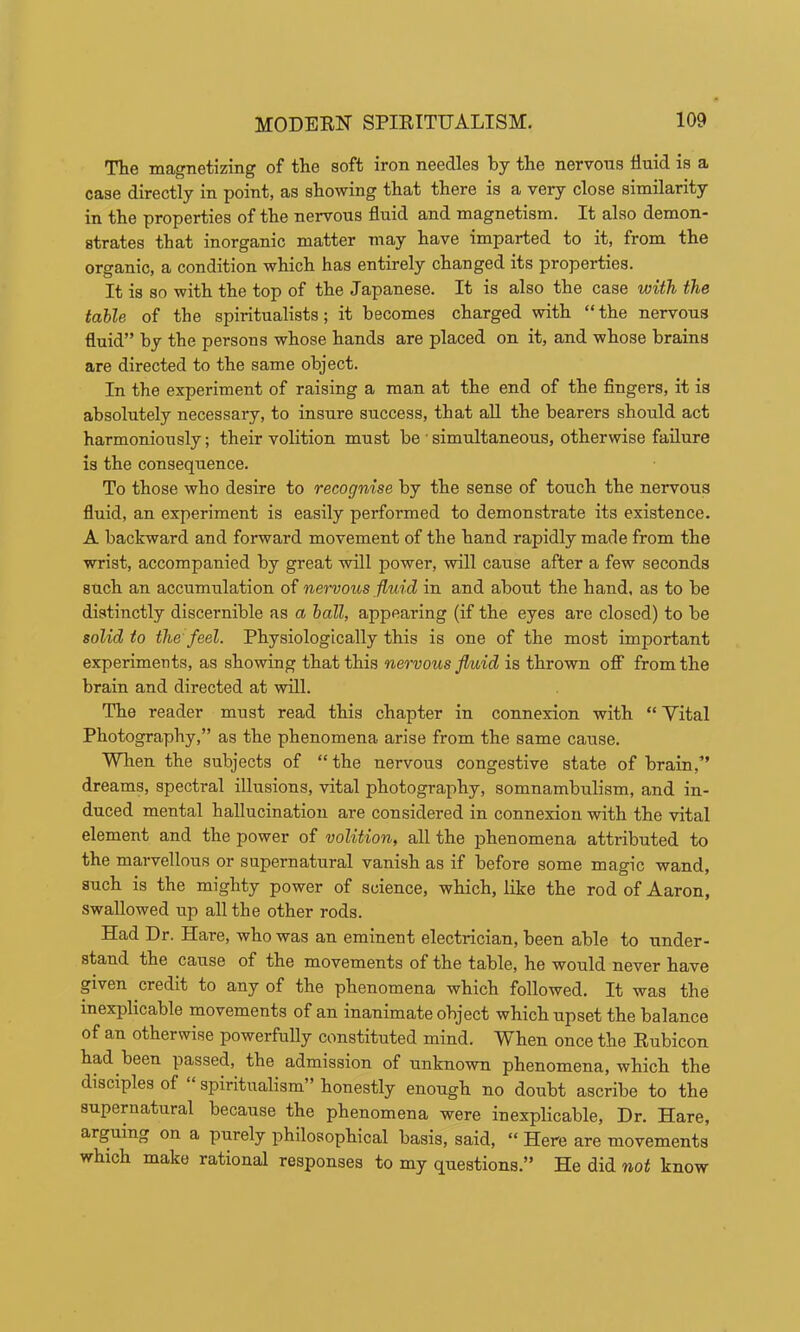 The magnetizing of the soft iron needles by the nervous fluid is a case directly in point, as showing that there is a very close similarity in the properties of the nervous fluid and magnetism. It also demon- strates that inorganic matter may have imparted to it, from the organic, a condition which has entirely changed its properties. It is so with the top of the Japanese. It is also the case with the table of the spiritualists; it becomes charged with “the nervous fluid” by the persons whose hands are placed on it, and whose brains are directed to the same object. In the experiment of raising a man at the end of the fingers, it is absolutely necessary, to insure success, that aU the bearers should act harmoniously; their volition must be • simultaneous, otherwise failure is the consequence. To those who desire to recognise by the sense of touch the nervous fluid, an experiment is easily performed to demonstrate its existence. A backward and forward movement of the hand rapidly made from the wrist, accompanied by great will power, will cause after a few seconds such an accumulation of nervous fluid in and about the hand, as to be distinctly discernible as a hall, appearing (if the eyes are closed) to be solid to the feel. Physiologically this is one of the most important experiments, as showing that this nervous fluid is thrown off from the brain and directed at will. The reader must read this chapter in connexion with “ Yital Photography,” as the phenomena arise from the same cause. Wlien the subjects of “ the nervous congestive state of brain,” dreams, spectral illusions, vital photography, somnambulism, and in- duced mental hallucination are considered in connexion with the vital element and the power of volition, all the phenomena attributed to the marvellous or supernatural vanish as if before some magic wand, such is the mighty power of science, which, like the rod of Aaron, swallowed up all the other rods. Had Dr. Hare, who was an eminent electrician, been able to under- stand the cause of the movements of the table, he would never have given credit to any of the phenomena which followed. It was the inexplicable movements of an inanimate object which upset the balance of an otherwise powerfully constituted mind. When once the Rubicon had been passed, the admission of unknown phenomena, which the disciples of “ spiritualism” honestly enough no doubt ascribe to the supernatural because the phenomena were inexplicable. Dr. Hare, arguing on a purely philosophical basis, said, “ Here are movements which make rational responses to my questions.” He did not know