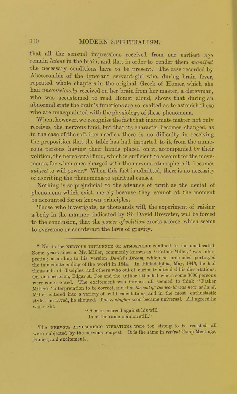 tliat all tlie sensual impi-essions received from our earliest age remain latent in the brain, and that in order to render them manifest the necessary conditions have to he present. The case recorded hy Abercrombie of the ignorant servant-girl who, during brain fever, repeated whole chapters in the original Greek of Homer, which she had unconsciously received on her brain from her master, a clergyman, who was accustomed to read Homer aloud, shows that during an abnormal state the brain’s functions are so exalted as to astonish those who ai'e unacquainted with the physiology of these phenomena. When, however, we recognise the fact that inanimate matter not only receives the nervous fluid, hut that its character becomes changed, as in the case of the soft iron needles, there is no difficulty in receiving the proposition that the table has had imparted to it, from the nume- rous persons having their hands placed on it, accompanied by their vohtion, the neiwo-vital fluid, which is sufficient to account for the move- ments, for when once charged with the nervous atmosphere it becomes subject to will power.* When this fact is admitted, there is no necessit} of ascribing the phenomena to spiritual causes. Nothing is so prejudicial to the advance of truth as the denial of phenomena which exist, merely because they cannot at the moment be accounted for on known principles. Those who investigate, as thousands will, the experiment of raising a body in the manner indicated by Sir David Brewster, will be forced to the conclusion, that the power of volition exerts a force which seems to overcome or counteract the laws of gravity. * Nor is the neuvous influence on atmosphere confined to the uneducated. Some years since a Mr. Miller, commonly known as “ Father Miller,” was inter- preting according to his version Daniel’s Dream, which he pretended portrayed the immediate ending of the world in 1844. In Pliiladelphia, May, 1843, he had thousands of diseiples, and others who out of curiosity attended his dissertations. On one occasion, Edgar A. Poe and the author attended where some 3000 persons were congregated. The excitement was intense, all seemed to think “Father Miller’s” interpretation to he correct, and that the end of the world was near at hand. Miller entered into a variety of wild calculations, and in the most enthusiastic style_he raved, he shouted. The contagion soon became universal. All agreed he was right. “ A man coerced against his will Is of the same opinion still.” The nervous atmospheric vibrations were too strong to be resisted—all were subjected by the nervous tempest. It is the same in revival Camp Meetings, Panics, and excitements.