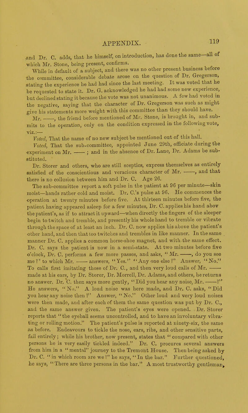 ,nnd Dr. C. .adds, th.at he himself, on introduction, has done the same—all of which Mr. Stone, being present, confirms. While in default of a subject, .and there was no other present business before the committee, considerable debate .arose on the question of Dr. Gregerson, stating the experience he had had since the last meeting. It was voted that he be requested to state it. Dr. G. acknowledged he had had some new experience, but declined stating it bectiuse the vote was not unanimous. A few had voted m the negative, saying that the char.acter of Dr. Gregerson w.as such as might give his statements more weight with this committee than they should have. ]\Ir. , the fj-iend before mentioned of Mr. Stone, is brought in, and sub- mits to the operation, only on the condition expressed in the following vote, viz.:— FofecZ, Th.at the name of no new subject be mentioned out of tliis hall. Voted, That the sub-committee, appointed June 29th, officiate during the experiment on Mr. j and in the absence of Dr. Lane, Dr. Adams be sub- stituted. Dr. Storer and others, who are still sceptics, express themselves as entirely satisfied of the conscientious and veracious character of Mr. , and that there is no collusion between him and Dr. C. Age 26. The sub-committee report a soft pulse in the patient at 96 per minute—skin moist—hands rather cold and moist. Dr. C.’s pulse at 96. He commences the operation at twenty minutes before five. At thirteen minutes before five, the patient having appeared asleep for a few minutes, Dr. C. applies his hand abov the patient’s, as if to attract it upward—when directly the fingers of the sleeper begin to twitch and tremble, and presently his whole hand to tremble or vibrate through the space of at least an inch. Dr. C. now applies his above the patient’s other hand, and then that too twitches and trembles in like manner. In the same manner Di\ C. applies a common horse-shoe magnet, and with the same effect. Dr. C. says the patient is now in a semi-state. At two minutes before five o’clock. Dr. C. performs a few more passes, and asks, “ Mr. , do you see me?’to which Mr. answers, “Yes.” “Any one else?” Answer, “No.” To calls first imitating those of Dr. C., and then very loud calls of Mr. made at his ears, by Dr. Storer, Dr. Moi'rell, Dr. Adams, and others, he returns no answer. Dr\ C. then says more gently, “ Did j'ou hear any noise, Mr. V’ He answers, “No.” A loud noise was here made, and Dr. C. asks, “Did you hear any noise then 1” Answer, “No.” Other loud and very loud noises were then made, and after each of them the same question was put by Dr. C., and the same answer given. The patient’s eyes were opened. Dr. Storer reports that “the eyeball seems uncontr-olled, and to have an iiivoluntar-y vibra- ting or rolling motion.” The patient’s pulse is reported at ninety-six, the same as before. Endeavours to tickle the nose, ears, ribs, and other sensitive parts, fail entirely; while his brother, now present, states that “ compared with other persons he is very easily tickled indeed.” Dr. C. procures several answers from him in a “ mental” journey to the Tremont House. Then being asked by Dr. C. “in which room are we?” he says, “In the bar.” Further questioned, he says, “There are three persons in the bar.” A most trustworthy gentleman.